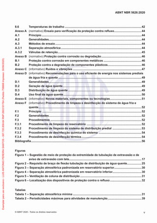 8.6 Temperaturas de trabalho................................................................................................42
Anexo A (normativo) Ensaio para verificação da proteção contra refluxo...................................44
A.1 Princípio.............................................................................................................................44
A.2 Generalidades....................................................................................................................44
A.3 Métodos de ensaio............................................................................................................44
A.3.1 Separação atmosférica.....................................................................................................44
A.3.2 Válvulas de retenção.........................................................................................................45
Anexo B (normativo) Proteção contra corrosão ou degradação...................................................46
B.1 Proteção contra corrosão em componentes metálicos................................................46
B.2 Proteção contra a degradação de componentes plásticos...........................................46
Anexo C (informativo) Ruídos e vibrações......................................................................................47
Anexo D (informativo) Recomendações para o uso eficiente de energia nos sistemas prediais
de água fria e quente........................................................................................................49
D.1 Generalidades....................................................................................................................49
D.2 Geração de água quente...................................................................................................49
D.3 Distribuição de água quente............................................................................................49
D.4 Uso final da água quente..................................................................................................50
Anexo E (informativo) Novos materiais, componentes ou tecnologias........................................51
Anexo F (informativo) Procedimento de limpeza e desinfecção do sistema de água fria e
quente.................................................................................................................................52
F.1 Princípio ............................................................................................................................52
F.2 Generalidades....................................................................................................................52
F.3 Procedimentos..................................................................................................................52
F.3.1 Procedimento de limpeza do reservatório .....................................................................52
F.3.2 Procedimento de limpeza do sistema de distribuição predial .....................................53
F.3.3 Procedimento de desinfecção química do sistema ......................................................54
F.3.4 Procedimento de desinfecção térmica............................................................................54
Bibliografia..........................................................................................................................................56
Figuras
Figura 1 – Sugestão de meio de proteção da extremidade de tubulação de extravasão e de
aviso de extravasão com tela...........................................................................................17
Figura 2 – Requisito de braço de flexão tubulação de distribuição de água quente..................25
Figura 3 – Separação atmosférica padronizada em reservatório superior..................................30
Figura 4 – Separação atmosférica padronizada em reservatório inferior....................................30
Figura 5 – Ventilação de coluna de distribuição.............................................................................31
Figura 6 – Localização dos dispositivos de proteção contra o refluxo........................................32
Tabelas
Tabela 1 – Separação atmosférica mínima......................................................................................31
Tabela 2 – Periodicidades máximas para atividades de manutenção...........................................39
v
ABNT NBR 5626:2020
© ABNT 2020 - Todos os direitos reservados
Exemplar
para
uso
exclusivo
-
LUIS
ANTONIO
PEREIRA
SANTOS
-
067.720.858-84
RNP:2603191764
(Pedido
758668
Impresso:
30/06/2020)
 