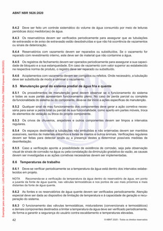 8.4.2 Deve ser feito um controle sistemático do volume de água consumido por meio de leituras
periódicas do(s) medidor(es) de água.
8.4.3 Os reservatórios devem ser verificados periodicamente para assegurar que as tubulações
de extravasão e de aviso de extravasão estão desobstruídas e que não há ocorrência de vazamentos
ou sinais de deterioração.
8.4.4 Reservatórios com vazamento devem ser reparados ou substituídos. Se o vazamento for
reparado com revestimento interno, este deve ser de material que não contamine a água.
8.4.5 Os registros de fechamento devem ser operados periodicamente para assegurar a sua capaci-
dade de bloqueio e a sua estanqueidade. Em caso de vazamento com valor superior ao estabelecido
na respectiva norma de produto, o registro deve ser reparado ou substituído.
8.4.6 Acoplamentos com vazamento devem ser corrigidos ou refeitos. Onde necessário, a tubulação
deve ser substituída de modo a eliminar o vazamento.
8.5 Manutenção geral do sistema predial de água fria e quente
8.5.1 Os procedimentos de manutenção geral devem observar se o funcionamento do sistema
e todas as suas partes apresentam funcionamento pleno. No caso de perda parcial ou completa
da funcionalidade do sistema ou do componente, deve-se dar início a ações específicas de manutenção.
8.5.2 Qualquer sinal de mau funcionamento dos componentes deve gerar a ação corretiva neces-
sária para sanar a perda total ou parcial de sua funcionalidade, como aperto em partes móveis, troca
de elementos de vedação ou troca do próprio componente.
8.5.3 Os crivos de chuveiros, arejadores e outros componentes devem ser limpos a intervalos
regulares.
8.5.4 Os espaços destinados a tubulações não embutidas e não enterradas devem ser mantidos
acessíveis, isentos de materiais estranhos e livres de insetos e outros animais. Verificações regulares
devem ser feitas para detectar sinais ou a presença destes e determinar possíveis medidas de
desinfestação.
8.5.5 Caso a verificação aponte a possibilidade de existência de corrosão, seja pela observação
visual de sinais de corrosão na água ou pela constatação da diminuição gradativa da vazão, as causas
devem ser investigadas e as ações corretivas necessárias devem ser implementadas.
8.6 Temperaturas de trabalho
8.6.1 Deve-se verificar periodicamente se a temperatura da água está dentro dos intervalos estabe-
lecidos em projeto.
NOTA Recomenda-se a verificação da temperatura da água dentro do reservatório de água, em ponto
a jusante da fonte de água quente, nas válvulas termostáticas e nos pontos de uso mais próximos e mais
distantes da fonte de água quente.
8.6.2 As fontes e os reservatórios de água quente devem ser verificados periodicamente. Atenção
especial deve ser dada ao dispositivo de limitação de temperatura e à capacidade de geração e recu-
peração do sistema.
8.6.3 O funcionamento das válvulas termostáticas, misturadores (convencionais e termostáticos)
e demais componentes destinados a limitar a temperatura da água deve ser verificado periodicamente,
de forma a garantir a segurança do usuário contra escaldamento e temperaturas elevadas.
42
ABNT NBR 5626:2020
© ABNT 2020 - Todos os direitos reservados
Exemplar
para
uso
exclusivo
-
LUIS
ANTONIO
PEREIRA
SANTOS
-
067.720.858-84
RNP:2603191764
(Pedido
758668
Impresso:
30/06/2020)
 