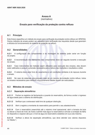 Anexo A
(normativo)
Ensaio para verificação da proteção contra refluxo
A.1 Princípio
Este Anexo especifica um método de ensaio para verificação da proteção contra refluxo em SPAFAQ.
Outros métodos de ensaio podem ser utilizados para verificação dos requisitos desde que garantam
a eficácia do funcionamento do sistema de proteção ao refluxo.
A.2 Generalidades
A.2.1 A configuração dos componentes e da montagem do sistema pode variar em função
do projeto.
A.2.2 A recomendação dos fabricantes dos componentes deve ser seguida durante a execução
do ensaio.
A.2.3 Caso instrumentos de medição sejam utilizados para execução dos ensaios, eles devem
estar calibrados e possuir a precisão necessária para a leitura das medições e resultados a obter.
A.2.4 O sistema deve estar livre de vazamentos e em condições similares à de repouso durante
o ensaio.
A.2.5 No caso de sistemas que possuem mais de um recurso de proteção contra refluxo, todos
os ensaios necessários para verificar o funcionamento destes devem ser executados.
A.3 Métodos de ensaio
A.3.1 Separação atmosférica
A.3.1.1 Fechar os registros de fechamento a jusante do reservatório, de forma a evitar o ingresso
de água deste para o sistema de distribuição.
A.3.1.2 Verificar que o extravasor está livre de qualquer obstrução.
A.3.1.3 Abrir o registro a montante do reservatório para permitir o seu abastecimento.
A.3.1.4 Com o reservatório preenchido até o máximo nível operacional, abrir a torneira de boia
ou elevar a chave de nível, de modo a admitir mais água no reservatório e simular a condição de falha
do dispositivo e esperar até que o nível da água do reservatório estabilize em sua cota máxima.
A.3.1.5 Verificar a altura da separação atmosférica, que deve atender aos valores dispostos
na Tabela 1.
44
ABNT NBR 5626:2020
© ABNT 2020 - Todos os direitos reservados
Exemplar
para
uso
exclusivo
-
LUIS
ANTONIO
PEREIRA
SANTOS
-
067.720.858-84
RNP:2603191764
(Pedido
758668
Impresso:
30/06/2020)
 