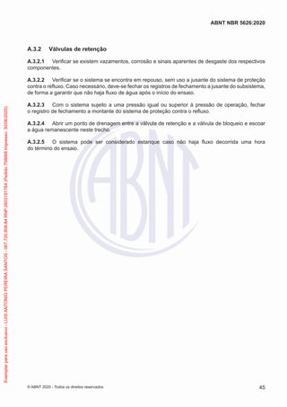 A.3.2 Válvulas de retenção
A.3.2.1 Verificar se existem vazamentos, corrosão e sinais aparentes de desgaste dos respectivos
componentes.
A.3.2.2 Verificar se o sistema se encontra em repouso, sem uso a jusante do sistema de proteção
contra o refluxo. Caso necessário, deve-se fechar os registros de fechamento a jusante do subsistema,
de forma a garantir que não haja fluxo de água após o início do ensaio.
A.3.2.3 Com o sistema sujeito a uma pressão igual ou superior à pressão de operação, fechar
o registro de fechamento a montante do sistema de proteção contra o refluxo.
A.3.2.4 Abrir um ponto de drenagem entre a válvula de retenção e a válvula de bloqueio e escoar
a água remanescente neste trecho.
A.3.2.5 O sistema pode ser considerado estanque caso não haja fluxo decorrida uma hora
do término do ensaio.
45
ABNT NBR 5626:2020
© ABNT 2020 - Todos os direitos reservados
Exemplar
para
uso
exclusivo
-
LUIS
ANTONIO
PEREIRA
SANTOS
-
067.720.858-84
RNP:2603191764
(Pedido
758668
Impresso:
30/06/2020)
 