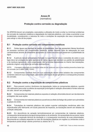Anexo B
(normativo)
Proteção contra corrosão ou degradação
Os SPAFAQ devem ser projetados, executados e utilizados de modo a evitar ou minimizar problemas
de corrosão de materiais metálicos e degradação de materiais plásticos, com vistas a aumentar a sua
durabilidade, considerando a natureza do meio e condições de exposição dos seus componentes,
para atingir a vida útil de projeto.
B.1 Proteção contra corrosão em componentes metálicos
B.1.1 Certas águas que atendem ao padrão de potabilidade, mas que apresentam fatores favoráveis
ao processo corrosivo em componentes metálicos, podem requerer meio de adequação de suas
características através de tratamento apropriado ou outros recursos que preservem a potabilidade da
água.
B.1.2 A película natural anticorrosiva formada na superfície de tubos e conexões de cobre e suas
ligas deve ser protegida da ação agressiva de certas águas que atendam ao padrão de potabilidade
e de resíduos agressivos, como argamassas não removidas depositadas no interior das tubulações,
podendo originar uma célula de corrosão eletroquímica.
NOTA A lavagem adequada da tubulação antes de ser posta em uso é uma medida preventiva deste tipo
de corrosão (ver a ABNT NBR 15345).
B.1.3 Componentes contendo ferro em sua composição devem estar isolados dos componentes
contendo cobre em sua composição, para evitar a formação de par galvânico e consequente processo
de corrosão.
B.2 Proteção contra a degradação de componentes plásticos
B.2.1 Para prevenir contra o fenômeno da degradação, todos os componentes plásticos, quando
não aditivados para evitar os efeitos da exposição prolongada à radiação ultravioleta e fontes externas
de calor, devem ser protegidos.
B.2.2 Componentes de materiais plásticos expostos à radiação ultravioleta devem ser devidamente
protegidos das suas ações.
B.2.3 Componentes de materiais plásticos suscetíveis ao efeito da fadiga não podem ser submetidos
a golpes de aríete.
B.2.4 Tubulações de materiais plásticos não podem suportar solicitações mecânicas além das
especificadas pelo fabricante; em locais passíveis de impactos, as tubulações devem ser dotadas de
proteção adequada.
B.2.5 Em decorrência da variação termodimensional em componentes de materiais plásticos,
consequente da temperatura da água transportada ou do ambiente, há necessidade de se prever meios
de acomodar a expansão térmica da tubulação e o consequente movimento de suas extremidades.
Recomenda-se cuidados especiais no caso de tubulações plásticas em regiões ou ambientes onde a
temperatura possa atingir valores próximos ou abaixo de 0 °C.
46
ABNT NBR 5626:2020
© ABNT 2020 - Todos os direitos reservados
Exemplar
para
uso
exclusivo
-
LUIS
ANTONIO
PEREIRA
SANTOS
-
067.720.858-84
RNP:2603191764
(Pedido
758668
Impresso:
30/06/2020)
 