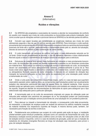 Anexo C
(informativo)
Ruídos e vibrações
C.1 Os SPAFAQ são projetados e executados de maneira a atender às necessidades de conforto
do usuário com respeito aos níveis de ruído produzidos ou transmitidos pela própria instalação, bem
como a evitar que as vibrações venham a provocar danos ao SPAFAQ ou às demais partes do edifício.
C.2 Convém que sejam levadas em consideração as exigências relativas aos níveis de ruído
admissíveis segundo o tipo de uso do edifício servido pelo SPAFAQ. Para minimizar o ruído audível,
proveniente dos componentes dos SPAFAQ, é necessário considerar todos os caminhos de transmissão
possíveis da fonte até o ouvinte, particularmente a transmissão direta pelo ar, através da tubulação,
através da estrutura do edifício e pela combinação de vários destes.
C.3 O ruído transmitido via estrutura do edifício, em geral, é mais efetivamente reduzido se for
na fonte. Onde houver possibilidade de escolha, o uso de diâmetros menores e tubos relativamente
flexíveis ajuda a reduzir a transferência de energia sonora da tubulação para a estrutura.
C.4 Estruturas de material leve entram mais facilmente em vibração e mais prontamente transmi-
tem ruído. As tubulações não podem ser fixadas rigidamente a paredes ou em divisórias construídas
em material leve. Para reduzir ao mínimo a propagação sonora e transmissão do ruído, as tubulações
devem ser assentadas em dutos adequadamente vedados, preferencialmente à prova de ar. Nos
locais onde tubos sejam fixados a elementos construídos em material leve, convém utilizar suportes
ou abraçadeiras flexíveis capazes de isolar vibrações. A inserção de um isolador de vibração tipo
mangote de borracha reforçada ou tipo fole (junta de expansão) em uma tubulação pode reduzir
a transmissão de ruído.
C.5 Onde o ruído pode ser transmitido a superfícies largas, como é o caso de lajes que suportam
reservatório apoiado sobre vigas no ático, os componentes das tubulações podem ser acusticamente
isolados dos elementos estruturais por meio de apoios feitos de material resiliente. Este recurso
também pode ser aplicado para o isolamento de reservatório pré-moldado em relação à sua estrutura
de suporte. Sugere-se atender às recomendações do fabricante do apoio para assegurar que o tipo
selecionado seja adequado para a particular aplicação.
C.6 A transmissão pelo ar do ruído de escoamento originado em peças de utilização pode ser
reduzida pela vedação dos caminhos de passagem do ar. As tubulações podem ser posicionadas
em dutos sempre que a irradiação sonora proveniente de uma tubulação for um problema potencial.
C.7 Para atenuar ou impedir a transmissão de vibração, e consequente ruído dela proveniente,
se necessário, a tubulação de recalque pode ser isolada da estrutura do edifício mediante inserção
de material resiliente nos respectivos suportes de fixação. A mesma técnica pode, também, ser
necessária para fixação da bomba à estrutura.
C.8 Paralelamente aos problemas que surgem do ruído gerado pela ação da água, a instalação
predial também pode introduzir problemas, atuando como um caminho de transmissão de ruído, que
atravessa a isolação sonora prevista para o edifício como um todo. Em situações onde um alto nível
de isolação sonora é requerido, como é o caso de estúdios de gravação, pode ser que a inserção de
isoladores de vibrações (mangotes flexíveis) ao longo da tubulação seja necessária, para prover o
grau de isolação desejado.
47
ABNT NBR 5626:2020
© ABNT 2020 - Todos os direitos reservados
Exemplar
para
uso
exclusivo
-
LUIS
ANTONIO
PEREIRA
SANTOS
-
067.720.858-84
RNP:2603191764
(Pedido
758668
Impresso:
30/06/2020)
 
