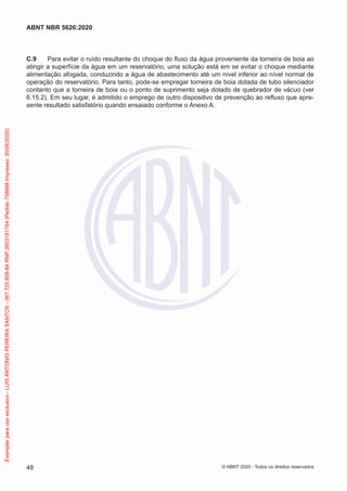 C.9 Para evitar o ruído resultante do choque do fluxo da água proveniente da torneira de boia ao
atingir a superfície da água em um reservatório, uma solução está em se evitar o choque mediante
alimentação afogada, conduzindo a água de abastecimento até um nível inferior ao nível normal de
operação do reservatório. Para tanto, pode-se empregar torneira de boia dotada de tubo silenciador
contanto que a torneira de boia ou o ponto de suprimento seja dotado de quebrador de vácuo (ver
6.15.2). Em seu lugar, é admitido o emprego de outro dispositivo de prevenção ao refluxo que apre-
sente resultado satisfatório quando ensaiado conforme o Anexo A.
48
ABNT NBR 5626:2020
© ABNT 2020 - Todos os direitos reservados
Exemplar
para
uso
exclusivo
-
LUIS
ANTONIO
PEREIRA
SANTOS
-
067.720.858-84
RNP:2603191764
(Pedido
758668
Impresso:
30/06/2020)
 