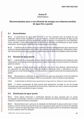 Anexo D
(informativo)
Recomendações para o uso eficiente de energia nos sistemas prediais
de água fria e quente
D.1 Generalidades
D.1.1 O aquecimento de água está associado a um dos principais usos de energia de uma
edificação. Apesar dessa importância no uso de recursos, o sistema de distribuição de água quente
raramente é considerado de forma apropriada quando se planeja a construção de uma edificação.
Como resultado, muitas edificações são construídas com sistemas de distribuição de água quente
ineficientes, ocasionando o desperdício de energia e água no processo.
D.1.2 A eficiência de um sistema de água quente em fornecer adequadamente água aquecida aos
pontos de utilização depende de vários fatores, que incidem nas fases de geração, distribuição e utiliza-
ção. Recomenda-se que sejam tomadas providências quanto à eficiência energética nestas três fases.
D.2 Geração de água quente
D.2.1 A eficiência de um aquecedor de água na conversão de uma dada forma de energia em calor
(dependendo do tipo de aquecedor) para aquecer a água representa um grande impacto na eficiência
global do sistema.
D.2.2 A geração de água quente pode ser feita de uma forma mais eficiente, selecionando-se
um aquecedor de água com nível maior de eficiência (eficiência local) e utilizando-se um tipo
de energia com maior eficiência global, considerando-se a cadeia de suprimento de energia (eficiência
global).
D.2.3 Recomenda-se a utilização de aquecedor(es) de água que possua(m) nível A de eficiência
no Programa Brasileiro de Etiquetagem (PBE) ou que atendam níveis de eficiência equivalentes.
NOTA A classificação de eficiência para aquecedores de água pode ser obtida em www.inmetro.gov.br.
D.2.4 O volume armazenado de água quente está diretamente vinculado ao uso da energia
necessária para garantia de temperatura de fornecimento. Sistemas com menor volume armazenado
desperdiçam menor quantidade de água e energia.
D.3 Distribuição de água quente
D.3.1 Vários fatores influenciam a distribuição eficiente da água aquecida para os pontos
de utilização na edificação, incluindo o comprimento e diâmetro dos trechos da tubulação, os materiais
utilizados e isolamento térmico empregado.
D.3.2 Recomenda-se que o percurso da tubulação de distribuição da água quente seja o menor
possível, a fim de minimizar perdas térmicas entre a geração da água quente e os pontos de utilização
e reduzir o volume de água descartado antes da chegada da água quente em temperatura adequada
ao uso a qualquer ponto de utilização.
49
ABNT NBR 5626:2020
© ABNT 2020 - Todos os direitos reservados
Exemplar
para
uso
exclusivo
-
LUIS
ANTONIO
PEREIRA
SANTOS
-
067.720.858-84
RNP:2603191764
(Pedido
758668
Impresso:
30/06/2020)
 