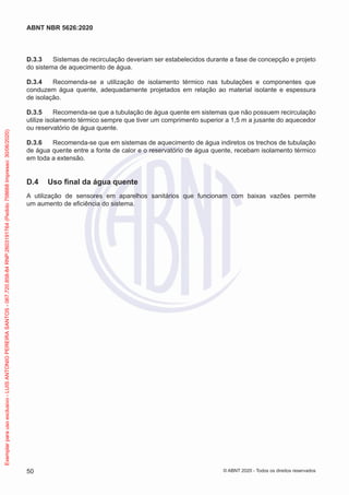D.3.3 Sistemas de recirculação deveriam ser estabelecidos durante a fase de concepção e projeto
do sistema de aquecimento de água.
D.3.4 Recomenda-se a utilização de isolamento térmico nas tubulações e componentes que
conduzem água quente, adequadamente projetados em relação ao material isolante e espessura
de isolação.
D.3.5 Recomenda-se que a tubulação de água quente em sistemas que não possuem recirculação
utilize isolamento térmico sempre que tiver um comprimento superior a 1,5 m a jusante do aquecedor
ou reservatório de água quente.
D.3.6 Recomenda-se que em sistemas de aquecimento de água indiretos os trechos de tubulação
de água quente entre a fonte de calor e o reservatório de água quente, recebam isolamento térmico
em toda a extensão.
D.4 Uso final da água quente
A utilização de sensores em aparelhos sanitários que funcionam com baixas vazões permite
um aumento de eficiência do sistema.
50
ABNT NBR 5626:2020
© ABNT 2020 - Todos os direitos reservados
Exemplar
para
uso
exclusivo
-
LUIS
ANTONIO
PEREIRA
SANTOS
-
067.720.858-84
RNP:2603191764
(Pedido
758668
Impresso:
30/06/2020)
 