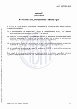 Anexo E
(informativo)
Novos materiais, componentes ou tecnologias
A inclusão de citação explícita de materiais, componentes e tecnologias nesta Norma contempla
normalmente o seguinte:
a) o reconhecimento de especificação (norma ou regulamentação técnica) dos produtos
e componentes no mercado interno nacional e internacional;
b) assegurar que os produtos e componentes atendem às referências normativas explicitadas,
incluindo avaliação de histórico de mercado e uso dos produtos e componentes
na aplicação pretendida, incluindo análise de ensaios quando pertinente;
c) a existência de vínculo normativo referente ao uso e permissão dos produtos e componentes
no âmbito da normalização internacional ou estrangeira aplicável ao uso pretendido;
d) a avaliação de validade da aprovação do produto de SPAFAQ no cenário internacional, com
evidência de seu uso e aplicação
Esta relação é normalmente utilizada como referência válida de avaliação, mas não é extensiva,
e pode ser complementada e alterada com outros elementos sempre que julgado necessário.
51
ABNT NBR 5626:2020
© ABNT 2020 - Todos os direitos reservados
Exemplar
para
uso
exclusivo
-
LUIS
ANTONIO
PEREIRA
SANTOS
-
067.720.858-84
RNP:2603191764
(Pedido
758668
Impresso:
30/06/2020)
 
