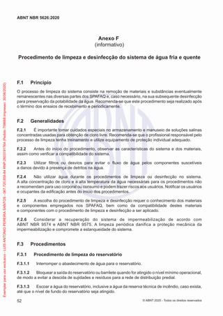 Anexo F
(informativo)
Procedimento de limpeza e desinfecção do sistema de água fria e quente
F.1 Princípio
O processo de limpeza do sistema consiste na remoção de materiais e substâncias eventualmente
remanescentes nas diversas partes dos SPAFAQ e, caso necessário, na sua subsequente desinfecção
para preservação da potabilidade da água. Recomenda-se que este procedimento seja realizado após
o término dos ensaios de recebimento e periodicamente.
F.2 Generalidades
F.2.1 É importante tomar cuidados especiais no armazenamento e manuseio de soluções salinas
concentradas usadas para obtenção de cloro livre. Recomenda-se que o profissional responsável pelo
processo de limpeza tenha treinamento e utilize equipamento de proteção individual adequado.
F.2.2 Antes do início do procedimento, observar as características do sistema e dos materiais,
assim como verificar a compatibilidade do sistema.
F.2.3 Utilizar filtros ou desvios para evitar o fluxo de água pelos componentes suscetíveis
a danos devido à presença de detritos na água.
F.2.4 Não utilizar água durante os procedimentos de limpeza ou desinfecção no sistema.
A alta concentração de cloro e a alta temperatura da água necessárias para os procedimentos não
a recomendam para uso corporal ou consumo e podem trazer riscos aos usuários. Notificar os usuários
e ocupantes da edificação antes do início dos procedimentos.
F.2.5 A escolha do procedimento de limpeza e desinfecção requer o conhecimento dos materiais
e componentes empregados nos SPAFAQ, bem como da compatibilidade destes materiais
e componentes com o procedimento de limpeza e desinfecção a ser aplicado.
F.2.6 Considerar a recuperação do sistema de impermeabilização de acordo com
ABNT NBR 9574 e ABNT NBR 9575. A limpeza periódica danifica a proteção mecânica da
impermeabilização e compromete a estanqueidade do sistema.
F.3 Procedimentos
F.3.1 Procedimento de limpeza do reservatório
F.3.1.1 Interromper o abastecimento de água para o reservatório.
F.3.1.2 Bloquear a saída do reservatório ou barrilete quando for atingido o nível mínimo operacional,
de modo a evitar a descida de sujidades e resíduos para a rede de distribuição predial.
F.3.1.3 Escoar a água do reservatório, inclusive a água da reserva técnica de incêndio, caso exista,
até que o nível de fundo do reservatório seja atingido.
52
ABNT NBR 5626:2020
© ABNT 2020 - Todos os direitos reservados
Exemplar
para
uso
exclusivo
-
LUIS
ANTONIO
PEREIRA
SANTOS
-
067.720.858-84
RNP:2603191764
(Pedido
758668
Impresso:
30/06/2020)
 