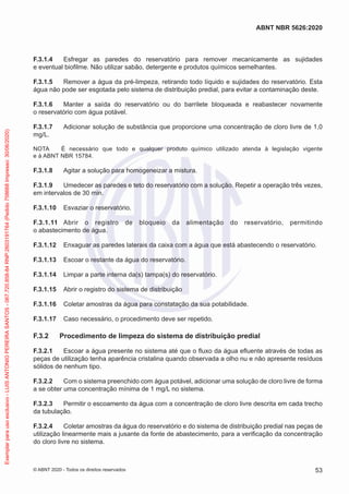 F.3.1.4 Esfregar as paredes do reservatório para remover mecanicamente as sujidades
e eventual biofilme. Não utilizar sabão, detergente e produtos químicos semelhantes.
F.3.1.5 Remover a água da pré-limpeza, retirando todo líquido e sujidades do reservatório. Esta
água não pode ser esgotada pelo sistema de distribuição predial, para evitar a contaminação deste.
F.3.1.6 Manter a saída do reservatório ou do barrilete bloqueada e reabastecer novamente
o reservatório com água potável.
F.3.1.7 Adicionar solução de substância que proporcione uma concentração de cloro livre de 1,0
mg/L.
NOTA É necessário que todo e qualquer produto químico utilizado atenda à legislação vigente
e à ABNT NBR 15784.
F.3.1.8 Agitar a solução para homogeneizar a mistura.
F.3.1.9 Umedecer as paredes e teto do reservatório com a solução. Repetir a operação três vezes,
em intervalos de 30 min.
F.3.1.10 Esvaziar o reservatório.
F.3.1.11 Abrir o registro de bloqueio da alimentação do reservatório, permitindo
o abastecimento de água.
F.3.1.12 Enxaguar as paredes laterais da caixa com a água que está abastecendo o reservatório.
F.3.1.13 Escoar o restante da água do reservatório.
F.3.1.14 Limpar a parte interna da(s) tampa(s) do reservatório.
F.3.1.15 Abrir o registro do sistema de distribuição
F.3.1.16 Coletar amostras da água para constatação da sua potabilidade.
F.3.1.17 Caso necessário, o procedimento deve ser repetido.
F.3.2 Procedimento de limpeza do sistema de distribuição predial
F.3.2.1 Escoar a água presente no sistema até que o fluxo da água efluente através de todas as
peças de utilização tenha aparência cristalina quando observada a olho nu e não apresente resíduos
sólidos de nenhum tipo.
F.3.2.2 Com o sistema preenchido com água potável, adicionar uma solução de cloro livre de forma
a se obter uma concentração mínima de 1 mg/L no sistema.
F.3.2.3 Permitir o escoamento da água com a concentração de cloro livre descrita em cada trecho
da tubulação.
F.3.2.4 Coletar amostras da água do reservatório e do sistema de distribuição predial nas peças de
utilização linearmente mais a jusante da fonte de abastecimento, para a verificação da concentração
do cloro livre no sistema.
53
ABNT NBR 5626:2020
© ABNT 2020 - Todos os direitos reservados
Exemplar
para
uso
exclusivo
-
LUIS
ANTONIO
PEREIRA
SANTOS
-
067.720.858-84
RNP:2603191764
(Pedido
758668
Impresso:
30/06/2020)
 