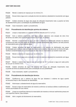 F.3.2.5 Manter o sistema em repouso por no mínimo 2 h.
F.3.2.6 Escoar toda a água com a solução de cloro do sistema e abastecê-lo novamente com água
potável.
F.3.2.7 Coletar amostras da água das peças de utilização linearmente mais a jusante da fonte
de abastecimento para a constatação da potabilidade da água.
F.3.2.8 Caso necessário, repetir o procedimento.
F.3.3 Procedimento de desinfecção química do sistema
F.3.3.1 Limpar o reservatório e o sistema conforme descrito em F.3.1 e F.3.2.
F.3.3.2 Com o sistema preenchido com água potável, adicionar uma solução de cloro livre
de forma a se obter uma concentração mínima de 20 mg/L no sistema.
F.3.3.3 Permitir o escoamento da água por todo o sistema de distribuição através da abertura
sucessiva de cada uma das peças de utilização a jusante alimentadas pelo sistema, da mais próxima
do reservatório para a mais distante deste.
F.3.3.4 Coletar amostras da água do reservatório e do sistema de distribuição nas peças
de utilização para verificar a concentração do cloro livre no sistema. Esta deve ser no mínimo 20 mg/L.
Verificar constantemente se a concentração de cloro livre no reservatório se mantém neste valor.
F.3.3.5 Manter o sistema em repouso por no mínimo 2 h.
F.3.3.6 Escoar toda a água com a solução de cloro do sistema e abastecê-lo novamente com água
potável.
F.3.3.7 Manter o sistema em repouso por um período de 12 h e escoar a água em cada ponto
de uso por no mínimo 4 min.
F.3.3.8 Coletar amostras da água do sistema nas peças de utilização linearmente mais
a jusante da fonte de abastecimento para constatação da sua potabilidade.
F.3.3.9 Caso necessário, repetir o procedimento.
F.3.4 Procedimento de desinfecção térmica
F.3.4.1 Certificar-se que o sistema de água fria que abastece o sistema de água quente
se encontra limpo e não necessita ser desinfetado.
F.3.4.2 Interromper o abastecimento de água do reservatório.
F.3.4.3 Escoar a água do reservatório de maneira a eliminar os resíduos sólidos e sedimentos por
ventura acumulados em seu interior.
F.3.4.4 Limpar as superfícies internas do reservatório de maneira a remover sedimentos presos em
sua superfície interna, caso existam.
F.3.4.5 Abrir o registro de fechamento do reservatório.
54
ABNT NBR 5626:2020
© ABNT 2020 - Todos os direitos reservados
Exemplar
para
uso
exclusivo
-
LUIS
ANTONIO
PEREIRA
SANTOS
-
067.720.858-84
RNP:2603191764
(Pedido
758668
Impresso:
30/06/2020)
 