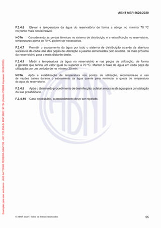 F.3.4.6 Elevar a temperatura da água do reservatório de forma a atingir no mínimo 70 ºC
no ponto mais desfavorável.
NOTA Considerando as perdas térmicas no sistema de distribuição e a estratificação no reservatório,
temperaturas acima de 70 ºC podem ser necessárias.
F.3.4.7 Permitir o escoamento da água por todo o sistema de distribuição através da abertura
sucessiva de cada uma das peças de utilização a jusante alimentadas pelo sistema, da mais próxima
do reservatório para a mais distante deste.
F.3.4.8 Medir a temperatura da água no reservatório e nas peças de utilização, de forma
a garantir que tenha um valor igual ou superior a 70 ºC. Manter o fluxo de água em cada peça de
utilização por um período de no mínimo 30 min.
NOTA Após a estabilização da temperatura nos pontos de utilização, recomenda-se o uso
de vazões baixas durante o escoamento da água quente para minimizar a queda de temperatura
da água do reservatório.
F.3.4.9 Após o término do procedimento de desinfecção, coletar amostras da água para constatação
da sua potabilidade.
F.3.4.10 Caso necessário, o procedimento deve ser repetido.
55
ABNT NBR 5626:2020
© ABNT 2020 - Todos os direitos reservados
Exemplar
para
uso
exclusivo
-
LUIS
ANTONIO
PEREIRA
SANTOS
-
067.720.858-84
RNP:2603191764
(Pedido
758668
Impresso:
30/06/2020)
 