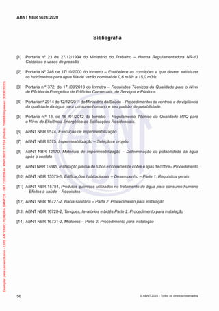 Bibliografia
[1] 	 Portaria nº 23 de 27/12/1994 do Ministério do Trabalho – Norma Regulamentadora NR-13
Caldeiras e vasos de pressão
[2] 	 Portaria Nº 246 de 17/10/2000 do Inmetro – Estabelece as condições a que devem satisfazer
os hidrômetros para água fria de vazão nominal de 0,6 m3/h a 15,0 m3/h.
[3] 	 Portaria n.º 372, de 17 /09/2010 do Inmetro – Requisitos Técnicos da Qualidade para o Nível
de Eficiência Energética de Edifícios Comerciais, de Serviços e Públicos
[4] 	 Portaria nº 2914 de 12/12/2011 do Ministério da Saúde – Procedimentos de controle e de vigilância
da qualidade da água para consumo humano e seu padrão de potabilidade.
[5] 	 Portaria n.º 18, de 16 /01/2012 do Inmetro – Regulamento Técnico da Qualidade RTQ para
o Nível de Eficiência Energética de Edificações Residenciais.
[6] 	 ABNT NBR 9574, Execução de impermeabilização
[7] 	 ABNT NBR 9575, Impermeabilização – Seleção e projeto
[8] 	 ABNT NBR 12170, Materiais de impermeabilização – Determinação da potabilidade da água
após o contato
[9] 	 ABNTNBR15345,Instalaçãopredialdetuboseconexõesdecobreeligasdecobre–Procedimento
[10] 	
ABNT NBR 15575-1, Edificações habitacionais – Desempenho – Parte 1: Requisitos gerais
[11] 	ABNT NBR 15784, Produtos químicos utilizados no tratamento de água para consumo humano
– Efeitos à saúde – Requisitos
[12] 	
ABNT NBR 16727-2, Bacia sanitária – Parte 2: Procedimento para instalação
[13] 	
ABNT NBR 16728-2, Tanques, lavatórios e bidês Parte 2: Procedimento para instalação
[14] 	
ABNT NBR 16731-2, Mictórios – Parte 2: Procedimento para instalação
56
ABNT NBR 5626:2020
© ABNT 2020 - Todos os direitos reservados
Exemplar
para
uso
exclusivo
-
LUIS
ANTONIO
PEREIRA
SANTOS
-
067.720.858-84
RNP:2603191764
(Pedido
758668
Impresso:
30/06/2020)
 