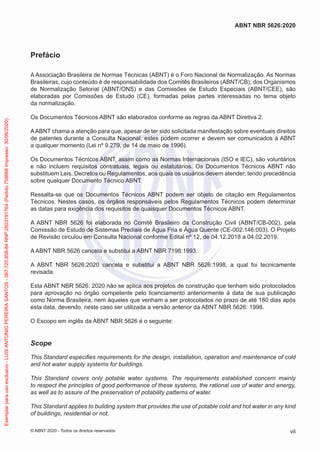 Prefácio
A Associação Brasileira de Normas Técnicas (ABNT) é o Foro Nacional de Normalização. As Normas
Brasileiras, cujo conteúdo é de responsabilidade dos Comitês Brasileiros (ABNT/CB), dos Organismos
de Normalização Setorial (ABNT/ONS) e das Comissões de Estudo Especiais (ABNT/CEE), são
elaboradas por Comissões de Estudo (CE), formadas pelas partes interessadas no tema objeto
da normalização.
Os Documentos Técnicos ABNT são elaborados conforme as regras da ABNT Diretiva 2.
AABNT chama a atenção para que, apesar de ter sido solicitada manifestação sobre eventuais direitos
de patentes durante a Consulta Nacional, estes podem ocorrer e devem ser comunicados à ABNT
a qualquer momento (Lei nº 9.279, de 14 de maio de 1996).
Os Documentos Técnicos ABNT, assim como as Normas Internacionais (ISO e IEC), são voluntários
e não incluem requisitos contratuais, legais ou estatutários. Os Documentos Técnicos ABNT não
substituem Leis, Decretos ou Regulamentos, aos quais os usuários devem atender, tendo precedência
sobre qualquer Documento Técnico ABNT.
Ressalta-se que os Documentos Técnicos ABNT podem ser objeto de citação em Regulamentos
Técnicos. Nestes casos, os órgãos responsáveis pelos Regulamentos Técnicos podem determinar
as datas para exigência dos requisitos de quaisquer Documentos Técnicos ABNT.
A ABNT NBR 5626 foi elaborada no Comitê Brasileiro da Construção Civil (ABNT/CB-002), pela
Comissão de Estudo de Sistemas Prediais de Água Fria e Água Quente (CE-002:146.003). O Projeto
de Revisão circulou em Consulta Nacional conforme Edital nº 12, de 04.12.2018 a 04.02.2019.
A ABNT NBR 5626 cancela e substitui a ABNT NBR 7198:1993.
A ABNT NBR 5626:2020 cancela e substitui a ABNT NBR 5626:1998, a qual foi tecnicamente
revisada.
Esta ABNT NBR 5626: 2020 não se aplica aos projetos de construção que tenham sido protocolados
para aprovação no órgão competente pelo licenciamento anteriormente à data de sua publicação
como Norma Brasileira, nem àqueles que venham a ser protocolados no prazo de até 180 dias após
esta data, devendo, neste caso ser utilizada a versão anterior da ABNT NBR 5626: 1998.
O Escopo em inglês da ABNT NBR 5626 é o seguinte:
Scope
This Standard especifies requirements for the design, installation, operation and maintenance of cold
and hot water supply systems for buildings.
This Standard covers only potable water systems. The requirements established concern mainly
to respect the principles of good performance of these systems, the rational use of water and energy,
as well as to assure of the preservation of potability patterns of water.
This Standard applies to building system that provides the use of potable cold and hot water in any kind
of buildings, residential or not.
vii
ABNT NBR 5626:2020
© ABNT 2020 - Todos os direitos reservados
Exemplar
para
uso
exclusivo
-
LUIS
ANTONIO
PEREIRA
SANTOS
-
067.720.858-84
RNP:2603191764
(Pedido
758668
Impresso:
30/06/2020)
 