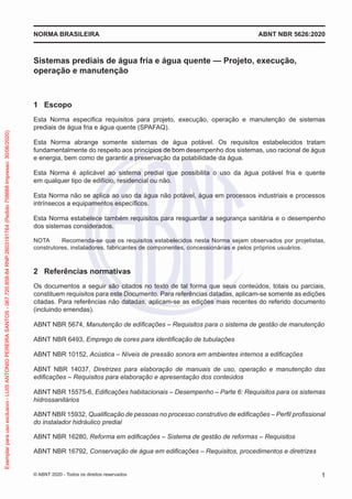 Sistemas prediais de água fria e água quente — Projeto, execução,
operação e manutenção
1 Escopo
Esta Norma especifica requisitos para projeto, execução, operação e manutenção de sistemas
prediais de água fria e água quente (SPAFAQ).
Esta Norma abrange somente sistemas de água potável. Os requisitos estabelecidos tratam
fundamentalmente do respeito aos princípios de bom desempenho dos sistemas, uso racional de água
e energia, bem como de garantir a preservação da potabilidade da água.
Esta Norma é aplicável ao sistema predial que possibilita o uso da água potável fria e quente
em qualquer tipo de edifício, residencial ou não.
Esta Norma não se aplica ao uso da água não potável, água em processos industriais e processos
intrínsecos a equipamentos específicos.
Esta Norma estabelece também requisitos para resguardar a segurança sanitária e o desempenho
dos sistemas considerados.
NOTA Recomenda-se que os requisitos estabelecidos nesta Norma sejam observados por projetistas,
construtores, instaladores, fabricantes de componentes, concessionárias e pelos próprios usuários.
2 Referências normativas
Os documentos a seguir são citados no texto de tal forma que seus conteúdos, totais ou parciais,
constituem requisitos para este Documento. Para referências datadas, aplicam-se somente as edições
citadas. Para referências não datadas, aplicam-se as edições mais recentes do referido documento
(incluindo emendas).
ABNT NBR 5674, Manutenção de edificações – Requisitos para o sistema de gestão de manutenção
ABNT NBR 6493, Emprego de cores para identificação de tubulações
ABNT NBR 10152, Acústica – Níveis de pressão sonora em ambientes internos a edificações
ABNT NBR 14037, Diretrizes para elaboração de manuais de uso, operação e manutenção das
edificações – Requisitos para elaboração e apresentação dos conteúdos
ABNT NBR 15575-6, Edificações habitacionais – Desempenho – Parte 6: Requisitos para os sistemas
hidrossanitários
ABNT NBR 15932, Qualificação de pessoas no processo construtivo de edificações – Perfil profissional
do instalador hidráulico predial
ABNT NBR 16280, Reforma em edificações – Sistema de gestão de reformas – Requisitos
ABNT NBR 16792, Conservação de água em edificações – Requisitos, procedimentos e diretrizes
ABNT NBR 5626:2020
NORMA BRASILEIRA
1
© ABNT 2020 - Todos os direitos reservados
Exemplar
para
uso
exclusivo
-
LUIS
ANTONIO
PEREIRA
SANTOS
-
067.720.858-84
RNP:2603191764
(Pedido
758668
Impresso:
30/06/2020)
 