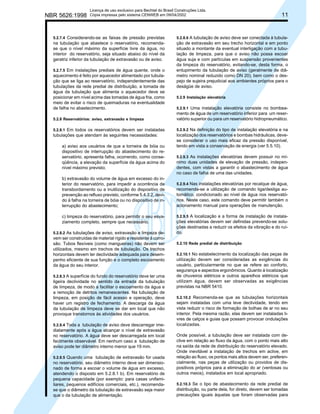 NBR 5626:1998

Licença de uso exclusivo para Bechtel do Brasil Construções Ltda.
Cópia impressa pelo sistema CENWEB em 09/04/2002

5.2.7.4 Considerando-se as faixas de pressão previstas

na tubulação que abastece o reservatório, recomendase que o nível máximo da superfície livre da água, no
interior do reservatório, seja situado abaixo do nível da
geratriz inferior da tubulação de extravasão ou de aviso.
5.2.7.5 Em instalações prediais de água quente, onde o

aquecimento é feito por aquecedor alimentado por tubulação que se liga ao reservatório, independentemente das
tubulações da rede predial de distribuição, a tomada de
água da tubulação que alimenta o aquecedor deve se
posicionar em nível acima das tomadas de água fria, como
meio de evitar o risco de queimaduras na eventualidade
de falha no abastecimento.
5.2.8 Reservatórios: aviso, extravasão e limpeza
5.2.8.1 Em todos os reservatórios devem ser instaladas

tubulações que atendam às seguintes necessidades:
a) aviso aos usuários de que a torneira de bóia ou
dispositivo de interrupção do abastecimento do reservatório, apresenta falha, ocorrendo, como conseqüência, a elevação da superfície da água acima do
nível máximo previsto;
b) extravasão do volume de água em excesso do interior do reservatório, para impedir a ocorrência de
transbordamento ou a inutilização do dispositivo de
prevenção ao refluxo previsto, conforme 5.4.3.2, devido à falha na torneira de bóia ou no dispositivo de interrupção do abastecimento;
c) limpeza do reservatório, para permitir o seu esvaziamento completo, sempre que necessário.
5.2.8.2 As tubulações de aviso, extravasão e limpeza de-

vem ser construídas de material rígido e resistente à corrosão. Tubos flexíveis (como mangueiras) não devem ser
utilizados, mesmo em trechos de tubulação. Os trechos
horizontais devem ter declividade adequada para desempenho eficiente de sua função e o completo escoamento
da água do seu interior.
5.2.8.3 A superfície do fundo do reservatório deve ter uma

ligeira declividade no sentido da entrada da tubulação
de limpeza, de modo a facilitar o escoamento da água e
a remoção de detritos remanescentes. Na tubulação de
limpeza, em posição de fácil acesso e operação, deve
haver um registro de fechamento. A descarga da água
da tubulação de limpeza deve se dar em local que não
provoque transtornos às atividades dos usuários.
5.2.8.4 Toda a tubulação de aviso deve descarregar ime-

diatamente após a água alcançar o nível de extravasão
no reservatório. A água deve ser descarregada em local
facilmente observável. Em nenhum caso a tubulação de
aviso pode ter diâmetro interno menor que 19 mm.
5.2.8.5 Quando uma tubulação de extravasão for usada

no reservatório, seu diâmetro interno deve ser dimensionado de forma a escoar o volume de água em excesso,
atendendo o disposto em 5.2.8.1 b). Em reservatório de
pequena capacidade (por exemplo: para casas unifamiliares, pequenos edifícios comerciais, etc.), recomendase que o diâmetro da tubulação de extravasão seja maior
que o da tubulação de alimentação.

11

5.2.8.6 A tubulação de aviso deve ser conectada à tubulação de extravasão em seu trecho horizontal e em ponto
situado a montante da eventual interligação com a tubulação de limpeza, para que o aviso não possa escoar
água suja e com partículas em suspensão provenientes
da limpeza do reservatório, evitando-se, desta forma, o
entupimento da tubulação de aviso (geralmente de diâmetro nominal reduzido como DN 20), bem como o despejo de sujeira prejudicial aos ambientes próprios para o
deságüe de aviso.
5.2.9 Instalação elevatória
5.2.9.1 Uma instalação elevatória consiste no bombeamento de água de um reservatório inferior para um reservatório superior ou para um reservatório hidropneumático.
5.2.9.2 Na definição do tipo de instalação elevatória e na
localização dos reservatórios e bombas hidráulicas, devese considerar o uso mais eficaz da pressão disponível,
tendo em vista a conservação de energia (ver 5.5.10).
5.2.9.3 As instalações elevatórias devem possuir no mínimo duas unidades de elevação de pressão, independentes, com vistas a garantir o abastecimento de água
no caso de falha de uma das unidades.
5.2.9.4 Nas instalações elevatórias por recalque de água,
recomenda-se a utilização de comando liga/desliga automático, condicionado ao nível de água nos reservatórios. Neste caso, este comando deve permitir também o
acionamento manual para operações de manutenção.
5.2.9.5 A localização e a forma de instalação de instalações elevatórias devem ser definidas prevendo-se soluções destinadas a reduzir os efeitos da vibração e do ruído.
5.2.10 Rede predial de distribuição
5.2.10.1 No estabelecimento da localização das peças de

utilização devem ser consideradas as exigências do
usuário, particularmente no que se refere ao conforto,
segurança e aspectos ergonômicos. Quanto à localização
de chuveiros elétricos e outros aparelhos elétricos que
utilizam água, devem ser observadas as exigências
previstas na NBR 5410.
5.2.10.2 Recomenda-se que as tubulações horizontais
sejam instaladas com uma leve declividade, tendo em
vista reduzir o risco de formação de bolhas de ar no seu
interior. Pela mesma razão, elas devem ser instaladas livres de calços e guias que possam provocar ondulações
localizadas.

Onde possível, a tubulação deve ser instalada com declive em relação ao fluxo da água, com o ponto mais alto
na saída da rede de distribuição do reservatório elevado.
Onde inevitável a instalação de trechos em aclive, em
relação ao fluxo, os pontos mais altos devem ser, preferencialmente, nas peças de utilização ou providos de dispositivos próprios para a eliminação do ar (ventosas ou
outros meios), instalados em local apropriado.
5.2.10.3 Se o tipo de abastecimento da rede predial de

distribuição, ou parte dela, for direto, devem ser tomadas
precauções iguais àquelas que foram observadas para

 