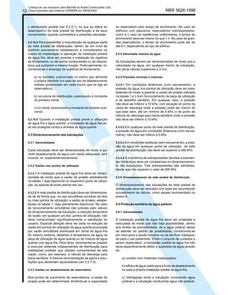 12

Licença de uso exclusivo para Bechtel do Brasil Construções Ltda.
Cópia impressa pelo sistema CENWEB em 09/04/2002

o alimentador predial (ver 5.2.3.1), no que se refere ao
desempenho da rede predial de distribuição e de seus
componentes quando submetidos a pressões elevadas.
5.2.10.4 Para possibilitar a manutenção de qualquer parte
da rede predial de distribuição, dentro de um nível de
conforto previamente estabelecido e considerados os
custos de implantação e operação da instalação predial
de água fria, deve ser prevista a instalação de registros
de fechamento, ou de outros componentes ou de dispositivos que cumpram a mesma função. Particularmente, recomenda-se o emprego de registros de fechamento:

a) no barrilete, posicionado no trecho que alimenta
o próprio barrilete (no caso de tipo de abastecimento
indireto posicionado em cada trecho que se liga ao
reservatório);
b) na coluna de distribuição, posicionado a montante
do primeiro ramal;
c) no ramal, posicionado a montante do primeiro subramal.
5.2.10.5 Quando a instalação predial prevê a utilização
de água fria e água quente, a instalação de água fria deve ser protegida contra a entrada de água quente.

5.3 Dimensionamento das tubulações
5.3.1 Generalidades

Cada tubulação deve ser dimensionada de modo a garantir abastecimento de água com vazão adequada, sem
incorrer no superdimensionamento.
5.3.2 Vazões nos pontos de utilização

NBR 5626:1998

do reservatório pelo tempo de enchimento. No caso de
edifícios com pequenos reservatórios individualizados,
como é o caso de residências unifamiliares, o tempo de
enchimento deve ser menor do que 1 h. No caso de grandes reservatórios, o tempo de enchimento pode ser de
até 6 h, dependendo do tipo de edifício.
5.3.4 Velocidade máxima da água

As tubulações devem ser dimensionadas de modo que a
velocidade da água, em qualquer trecho de tubulação,
não atinja valores superiores a 3 m/s.
5.3.5 Pressões mínimas e máximas
5.3.5.1 Em condições dinâmicas (com escoamento), a
pressão da água nos pontos de utilização deve ser estabelecida de modo a garantir a vazão de projeto indicada
na tabela 1 e o bom funcionamento da peça de utilização
e de aparelho sanitário. Em qualquer caso, a pressão
não deve ser inferior a 10 kPa, com exceção do ponto da
caixa de descarga onde a pressão pode ser menor do
que este valor, até um mínimo de 5 kPa, e do ponto da
válvula de descarga para bacia sanitária onde a pressão
não deve ser inferior a 15 kPa.
5.3.5.2 Em qualquer ponto da rede predial de distribuição,
a pressão da água em condições dinâmicas (com escoamento) não deve ser inferior a 5 kPa.
5.3.5.3 Em condições estáticas (sem escoamento), a pressão da água em qualquer ponto de utilização da rede
predial de distribuição não deve ser superior a 400 kPa.
5.3.5.4 A ocorrência de sobrepressões devidas a transientes hidráulicos deve ser considerada no dimensionamento das tubulações. Tais sobrepressões são admitidas,
desde que não superem o valor de 200 kPa.

5.3.2.1 A instalação predial de água fria deve ser dimen-

sionada de modo que a vazão de projeto estabelecida
na tabela 1 seja disponível no respectivo ponto de utilização, se apenas tal ponto estiver em uso.
5.3.2.2 A rede predial de distribuição deve ser dimensiona-

da de tal forma que, no uso simultâneo provável de dois
ou mais pontos de utilização, a vazão de projeto, estabelecida na tabela 1, seja plenamente disponível. No caso
de funcionamento simultâneo não previsto pelo cálculo
de dimensionamento da tubulação, a redução temporária
da vazão, em qualquer um dos pontos de utilização, não
deve comprometer significativamente a satisfação do
usuário. Especial atenção deve ser dada na redução da
vazão em pontos de utilização de água quente provocada
por vazão simultânea acentuada em ramal de água fria
do mesmo sistema, afetando a temperatura da água na
peça de utilização de água quente ou de mistura de água
quente com água fria. Para tanto, recomenda-se projetar
e executar sistemas independentes de distribuição para
instalações prediais que utilizam componentes de alta
vazão, como, por exemplo, a válvula de descarga para
bacia sanitária. A mesma recomendação se aplica a tubulações que alimentam aquecedores (ver 5.2.7.5).

5.3.6 Dimensionamento da rede predial de distribuição

O dimensionamento das tubulações da rede predial de
distribuição deve ser efetuado com base em reconhecido
procedimento de cálculo, como aquele recomendado no
anexo A.
5.4 Proteção sanitária da água potável
5.4.1 Generalidades

A instalação predial de água fria deve ser projetada e
executada de modo que não haja possibilidade, dentro
dos limites da previsibilidade, de a água potável deixar
de atender ao padrão de potabilidade, constituindo-se
em risco para a saúde humana, ou de ela ficar inadequada para o uso pretendido. Entre o conjunto de cuidados a
serem observados, a instalação predial de água fria não
deve especificamente afetar a qualidade da água através
de:
a) contato com materiais inadequados;

5.3.3 Vazões no abastecimento de reservatório

b) refluxo de água usada para a fonte de abastecimento
ou para a própria instalação predial de água fria;

Nos pontos de suprimento de reservatórios, a vazão de
projeto pode ser determinada dividindo-se a capacidade

c) interligação entre a tubulação conduzindo água
potável e a tubulação conduzindo água não potável.

 