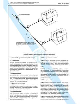 16

Licença de uso exclusivo para Bechtel do Brasil Construções Ltda.
Cópia impressa pelo sistema CENWEB em 09/04/2002

NBR 5626:1998

Figura 3 - Esquema da localização do dispositivo de proteção
5.5 Economia de água e conservação de energia

5.5.5 Descarga em bacias sanitárias

5.5.1 Generalidades

5.5.5.1 As caixas e válvulas de descarga, usualmente empregadas em bacias sanitárias, devem atender, respectivamente, as NBR 11852 e NBR 12904, principalmente
no que se refere à vazão de regime e ao volume de descarga.

O projeto da instalação predial de água fria deve ser elaborado de modo a tornar o mais eficiente possível o uso
da água e energia nela utilizadas. Usualmente, este princípio implica a redução do consumo de água e energia a
valores mínimos necessários e suficientes para o bom
funcionamento da instalação e para satisfação das exigências do usuário.
5.5.2 Pressão excessiva

Uma pressão hidráulica excessiva na peça de utilização
tende a aumentar desnecessariamente o consumo de
água. Em condições dinâmicas, os valores das pressões
nessas peças devem ser controlados para resultarem
próximos aos mínimos necessários.
5.5.3 Extravasão não perceptível

As tubulações de aviso dos reservatórios devem ser posicionadas de modo que qualquer escoamento ocorra em
local e de forma prontamente constatável.
5.5.4 Impermeabilização

Todo lago, tanque, chafariz ou espelho que utilize água
no seu enchimento, ou mesmo para funcionamento de
alguma parte, deve receber revestimento impermeabilizante específico, principalmente quando a água é proveniente de concessionária.

5.5.5.2 De acordo com a NBR 6452, as bacias sanitárias
são classificadas em três tipos segundo o volume de
água consumida por descarga. Dessa forma os fabricantes devem informar a faixa de consumo para cada modelo
de bacia que fabricam. Recomenda-se a escolha do tipo
de menor consumo, respeitadas as limitações dadas pelos aspectos culturais.
5.5.6 Descarga em mictórios
5.5.6.1 O sistema de limpeza de mictórios deve ser projetado levando-se em conta o seu desempenho e a eficiência no uso da água. O conhecimento da distribuição,
da freqüência de uso e do tipo de usuário são elementos
necessários à definição do sistema de limpeza a ser adotado. O sistema de limpeza pode ser automático, operado
ou misto. Os valores de volume, vazão e freqüência de
descarga são, em geral, função do grau de limpeza desejado segundo o tipo de aparelho sanitário usado.
5.5.6.2 Em situações onde há um número significativo de
mictórios, é recomendável que a limpeza seja efetuada
através de sistema automático de descarga, ajustado para

 
