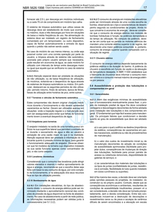 NBR 5626:1998

Licença de uso exclusivo para Bechtel do Brasil Construções Ltda.
Cópia impressa pelo sistema CENWEB em 09/04/2002

fornecer até 2,5 L por descarga em mictórios individuais
ou a cada 70 cm de comprimento em mictório tipo calha.
O sistema de limpeza automático que utiliza caixas de
descarga deve ser estabelecido de modo que ocorram,
no máximo, duas a três descargas por hora em situações
de baixa e média freqüência de uso. Na alimentação do
sistema deve ser instalado um registro de fechamento
comandado por um temporizador, ou outro dispositivo,
capaz de fechar automaticamente a entrada da água
quando o prédio não estiver sendo usado.
No caso de mictório de uso menos intenso, ou onde seja
possível contar com uma correta operação por parte do
usuário, a limpeza através de sistema não automático,
acionada pelo próprio usuário sempre que necessária,
pode resultar em economia de água, se cada mictório for
utilizado com intervalo de tempo entre descargas maior
ou igual que aquele que se verificaria no caso de sistema
automático.
5.5.6.3 Atenção especial deve ser prestada às situações

de não utilização, ou de baixa freqüência de utilização,
de mictórios, evitando-se o desperdício de água através
de sistemas de limpeza automáticos ou mistos. Em particular, destacam-se os seguintes períodos de não utilização: período noturno, finais de semana, época de férias,
faixas de utilização entre horários de pico, entre outros.
5.5.7 Torneiras e válvulas de fechamento automático

Estes componentes não devem originar choques mecânicos durante o funcionamento e não devem apresentar
vazamentos ao fechar. Devem ser utilizados apenas em
situações onde a inspeção regular e a manutenção possam ser asseguradas para evitar que falhas de funcionamento levem a eventual desperdício de água.
5.5.8 Arejadores para torneiras

O arejador instalado na saída de uma torneira possui orifícios na sua superfície lateral que permitem a entrada de
ar durante o escoamento da água e dão ao usuário a
sensação de uma vazão maior do que é na realidade.
Atenção especial deve ser prestada à informação do fabricante quanto à pressão mínima da água, para garantir
o funcionamento adequado do arejador. Deve-se observar que há modelos de torneira cujo dispositivo instalado
na sua saída funciona apenas como concentrador de
jato, e não como arejador.
5.5.9 Lavadoras domésticas

Considerando que o consumo das lavadoras pode atingir
valores elevados e visando o melhor aproveitamento de
água e energia, recomenda-se que a escolha delas seja
feita com base no seu consumo de água, por ciclo completo de funcionamento, e na adequação dos seus recursos
face ao tipo de utilização previsto.
5.5.10 Bombeamento de água
5.5.10.1 Em instalações elevatórias, do tipo de abastecimento direto, o consumo de energia elétrica pode ser minimizado mediante o aproveitamento racional das condições de pressão da água disponível na fonte de abastecimento. No caso de abastecimento a partir de rede pública,
as informações necessárias podem ser obtidas junto à
concessionária (ver 5.1.3.2).

17

5.5.10.2 O consumo de energia em instalações elevatórias

pode ser minimizado através de uma correta escolha da
bomba, observando-se o tipo e características de desempenho segundo os condicionantes de projeto. Ainda no
que concerne à economia de energia, deve-se considerar que o consumo de energia elétrica nos motores de
bombas hidráulicas é função da potência demandada e
do tempo de utilização. No cômputo da potência, devese ter em conta que na partida os motores elétricos demandam uma corrente elétrica superior à de regime, daí
decorrendo uma maior potência consumida e, portanto,
consumo de energia superior quando comparado com a
situação de regime.
5.5.11 Chuveiro elétrico

O consumo de energia elétrica depende basicamente da
potência elétrica e da duração do banho. A potência do
chuveiro é escolhida em função da vazão e da elevação
de temperatura desejada. A NBR 11304 estabelece que
o fabricante de chuveiros deve informar o consumo mensal mínimo e o consumo mensal máximo de energia elétrica por pessoa.
5.6 Acessibilidade e proteção das tubulações e
componentes em geral
5.6.1 Generalidades
5.6.1.1 Além das exigências mínimas de acessibilidade
que a concessionária eventualmente possa fixar, o projeto da instalação predial de água fria deve considerar
vantagens e desvantagens decorrentes da forma adotada
para instalação das tubulações e dos componentes em
geral. É fundamental que haja fácil acesso para manutenção. Os principais fatores que condicionam a decisão
quanto ao grau de acessibilidade que deve ser adotado
são:

a) o uso para o qual o edifício se destina (importância
da estética, conseqüências de vazamentos em partes inacessíveis, existência ou não de procedimentos
de manutenção);
b) o valor dos custos de investimento inicial ou de
manutenção decorrentes da adoção de condições
de acessibilidade aprimoradas (facilidade para projetar dutos, conseqüências de mudanças de direção
das tubulações, facilidade para prover painéis de
acesso ou coberturas removíveis, disponibilidade de
galerias de serviço); e
c) as características dos materiais das tubulações e
os tipos de juntas (confiabilidade de juntas, resistência à corrosão, flexibilidade do tubo quando instalado
em dutos curvilíneos ou suportes).
5.6.1.2 Na maioria das vezes, a decisão deve ser orientada
pelas opiniões pessoais do projetista, do instalador, do
construtor ou do próprio usuário. Contudo, desde que as
conseqüências econômicas e ambientais, resultantes de
condições de acessibilidade insuficientes, possam vir a
ser consideráveis, a decisão não deve ser tomada precipitadamente, sem a devida consideração. Entre tais conseqüências incluem-se a destruição de decorações e
revestimentos caros ou de pisos e azulejos de cerâmica
difíceis de serem encontrados e a elevação em escala

 