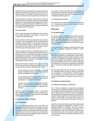 NBR 5626:1998

Licença de uso exclusivo para Bechtel do Brasil Construções Ltda.
Cópia impressa pelo sistema CENWEB em 09/04/2002

5.6.6.2 Na eventual necessidade de atravessar elementos

19

estruturais no sentido da sua espessura, deve haver consulta específica ao projetista de estruturas para que a
abertura necessária seja adequadamente dimensionada.

5.7.1.2 Para o conforto do usuário, devem ser levadas em
consideração as exigências relativas aos níveis de ruído
admissíveis segundo o tipo de uso do edifício servido pela instalação predial de água fria.

5.6.6.3 Admite-se a instalação de tubulação no interior de

5.7.2 Orientações para projeto

parede de alvenaria estrutural, desde que seja tubulação
recoberta em duto especialmente projetado para tal fim.
Neste caso, o projeto da estrutura do edifício deve contemplar, como parte integrante deste, a solução adotada para
a instalação predial de água fria.

Para elaboração de projeto que atenda aos requisitos de
5.7.1, recomenda-se observar, pelo menos, as orientações contidas no anexo C.

5.6.7 Reservatórios
5.6.7.1 O reservatório deve ser instalado de forma a garan-

tir sua efetiva operação e manutenção, de forma mais
simples e econômica possível.
5.6.7.2 O acesso ao interior do reservatório, para inspeção

e limpeza, deve ser garantido através de abertura com
dimensão mínima de 600 mm, em qualquer direção. No
caso de reservatório inferior, a abertura deve ser dotada
de rebordo com altura mínima de 100 mm para evitar a
entrada de água de lavagem de piso e outras.
5.6.7.3 O espaço em torno do reservatório deve ser sufi-

ciente para permitir a realização das atividades de manutenção, bem como de movimentação segura da pessoa
encarregada de executá-las. Tais atividades incluem: regulagem da torneira de bóia, manobra de registros, montagem e desmontagem de trechos de tubulações, remoção
e disposição da tampa e outras.
5.6.7.4 Recomenda-se observar uma distância mínima
de 600 mm (que pode ser reduzida até 450 mm, no caso
de reservatório de pequena capacidade até 1 000 L):

a) entre qualquer ponto do reservatório e o eixo de
qualquer tubulação próxima, com exceção daquelas
diretamente ligadas ao reservatório;
b) entre qualquer ponto do reservatório e qualquer
componente utilizado na edificação que possa ser
considerado um obstáculo permanente;

6 Execução
6.1 Condições gerais
6.1.1 A execução da instalação predial de água fria deve
ser levada a efeito em conformidade com o respectivo
projeto. Eventuais alterações que se mostrem necessárias durante a execução devem ser aprovadas pelo projetista e devidamente registradas em documento competente para tal fim.
6.1.2 A execução da instalação predial de água fria deve
ser feita por instalador legalmente habilitado e qualificado.
6.1.3 Para a execução da instalação predial de água fria,
deve ser estabelecido um procedimento, visando desenvolver as atividades dentro de critérios de higiene compatíveis com a finalidade da instalação. Desta forma, o interior das tubulações, reservatórios e demais partes deve
ser mantido sempre limpo, livre de resíduos originados
das operações de execução da instalação propriamente
dita, ou oriundos de outras atividades realizadas em canteiro.
6.1.4 No desenvolvimento das atividades de execução
da instalação predial de água fria, deve ser observado
um procedimento, visando oferecer condições adequadas ao trabalho, que respeite, inclusive, as exigências
que são estabelecidas com relação à segurança do trabalho.

6.2 Trabalho no canteiro de obra
c) entre o eixo de qualquer tubulação ligada ao reservatório e qualquer componente utilizado na edificação que possa ser considerado um obstáculo permanente.
5.6.7.5 No caso de reservatório inferior, a observância

das condições de acessibilidade deve ser feita em conjunto com as condições de preservação de potabilidade
estabelecidas conforme 5.2.4.8.
5.7 Controle de ruídos e vibrações

6.2.1 Manuseio de materiais e componentes
6.2.1.1 Todos os materiais e componentes empregados
na execução das instalações prediais de água fria devem
ser manuseados de forma cuidadosa, com vistas a reduzir
danos. Nesse sentido, deve haver e devem ser seguidas
recomendações dos fabricantes quanto ao carregamento,
transporte, descarregamento e armazenamento dos materiais e componentes. Da mesma forma, devem ser
observadas as normas técnicas pertinentes referidas na
seção 4.

5.7.1 Generalidades
5.7.1.1 As instalações prediais de água fria devem ser

projetadas e executadas de maneira a atender as necessidades de conforto do usuário, com respeito aos níveis
de ruído produzidos ou transmitidos pela própria instalação, bem como de maneira a evitar que as vibrações venham a provocar danos à instalação predial de água fria
ou às demais partes do edifício.

6.2.1.2 Os componentes fabricados em fibrocimento estão
sujeitos às exigências estabelecidas na Portaria nº 01 da
Secretaria Nacional do Trabalho. No que se refere à
execução de furos, em reservatórios domiciliares, a Portaria estabelece níveis de concentração de fibras respiráveis de amianto, bem como os outros cuidados relativos
ao controle do ambiente e à proteção necessária ao pessoal envolvido.

 