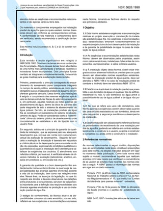 2

Licença de uso exclusivo para Bechtel do Brasil Construções Ltda.
Cópia impressa pelo sistema CENWEB em 09/04/2002

NBR 5626:1998

atenda a todas as exigências e recomendações nela constantes e não apenas parte ou itens dela.

nesta Norma, tornando-as factíveis dentro do respeito
aos princípios adotados.

Os materiais e componentes empregados na instalação
predial de água fria para os quais existem normas brasileiras devem ser conforme as correspondentes normas.
A conformidade de tais materiais e componentes deve
ser verificada, sendo recomendada a certificação de terceira parte.

1 Objetivo

Esta Norma inclui os anexos A, B, C e D, de caráter normativo.

1.1 Esta Norma estabelece exigências e recomendações
relativas ao projeto, execução e manutenção da instalação predial de água fria. As exigências e recomendações
aqui estabelecidas emanam fundamentalmente do
respeito aos princípios de bom desempenho da instalação
e da garantia de potabilidade da água no caso de instalação de água potável.

Introdução

1.1.1 As exigências e recomendações estabelecidas nesta

Esta revisão é muito significativa em relação à
NBR 5626:1982. O número de temas técnicos contemplados foi ampliado. Alguns desses temas foram abordados
de uma forma mais aprofundada e temáticas recentes e
inovadoras foram incorporadas. Dois princípios fundamentais se integraram complementarmente, fornecendo
as guias mestras para a elaboração desta revisão.
Primeiro, preservando o princípio consagrado do enquadramento do saneamento como componente integrado
no campo da saúde pública, estabeleceu-se como ponto
obrigatório que as instalações prediais de água fria devem
oferecer garantia sanitária. Desta forma, das instalações
é exigido o cumprimento das mesmas exigências aplicáveis às demais estruturas físicas do setor de saneamento
e, em particular, àquelas relativas às redes públicas de
abastecimento de água, dentro da ótica de que elas são
parte integrante de todo o sistema de abastecimento de
água potável. De fato, as instalações prediais de água
fria se constituem em subsistema do sistema de abastecimento de água. Pode ser considerado como a “extremidade” última do sistema público de abastecimento onde
concretamente se estabelece o elo de ligação com o
usuário final.
Em segundo, adotou-se o princípio da garantia da qualidade da instalação, que se expressa pelo seu adequado
desempenho que, por sua vez, conta com o arsenal conceitual da avaliação de desempenho. Segundo tal conceito a avaliação da instalação é baseada em requisitos
e critérios técnicos de desempenho para uma dada condição de exposição, expressando condições qualitativas e
quantitativas às quais a instalação deve atender para satisfazer às exigências dos usuários. O atendimento aos
referidos critérios, por sua vez, é verificado através de diversos métodos de avaliação (laboratorial, analítico, ensaios em protótipos ou em escala real, etc.).
A garantia da qualidade e o bom desempenho têm evidentemente inúmeras decorrências no que tange às responsabilidades dos diversos agentes envolvidos durante
a vida útil da instalação, bem como nas relações entre
eles. Nessa área, os avanços da legislação, no que diz
respeito aos direitos e deveres observáveis nas relações
entre produtores e consumidores, serviram de balizamento importante para a definição das responsabilidades dos
diversos agentes envolvidos na produção e uso da instalação predial de água fria.
O estágio do conhecimento, da técnica atual e as disponibilidades concretas do meio envolvido, por seu lado,
refletem-se nas exigências e recomendações expressas

Norma devem ser observadas pelos projetistas, assim
como pelos construtores, instaladores, fabricantes de componentes, concessionárias e pelos próprios usuários.
1.1.2 À instalação objeto desta Norma podem estar integrados outros sistemas hidráulicos prediais para os quais
devem ser observadas normas específicas existentes.
No caso da instalação predial de água quente, deve ser
atendida a NBR 7198 e no caso da instalação predial de
combate a incêndio deve ser atendida a NBR 13714.

1.2 Esta Norma é aplicável à instalação predial que possibilita o uso doméstico da água em qualquer tipo de edifício,
residencial ou não. O uso doméstico da água prevê a
possibilidade de uso de água potável e de água não potável.
1.2.1 No que se refere aos usos não domésticos, esta
Norma aponta as exigências a serem observadas quando
tais usos se dão associados ao uso doméstico, tendo em
vista resguardar a segurança sanitária e o desempenho
da instalação.

1.3 Esta Norma pode ser utilizada como referência técnica
de procedimento de recebimento de uma instalação predial de água fria, podendo ser referida em contrato estabelecido entre o construtor e o usuário, ou entre o construtor
e o projetista ou, ainda, entre o construtor e o instalador.

2 Referências normativas
As normas relacionadas a seguir contêm disposições
que, ao serem citadas neste texto, constituem prescrições
para esta Norma. As edições indicadas estavam em vigor
no momento desta publicação. Como toda norma está
sujeita a revisão, recomenda-se àqueles que realizam
acordos com base nesta que verifiquem a conveniência
de se usarem as edições mais recentes das normas citadas a seguir. A ABNT possui a informação das normas
em vigor em um dado momento.
Portaria nº 01, de 28 de maio de 1991, da Secretaria
Nacional do Trabalho (altera o Anexo nº 12, da Norma Regulamentadora nº 15, que institui os “Limites
de tolerância para poeiras minerais” - asbestos)
Portaria nº 36, de 19 de janeiro de 1990, do Ministério
da Saúde (normas e o padrão de potabilidade da
água)
NBR 5410:1997 - Instalações elétricas de baixa tensão

 