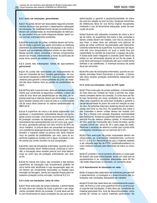 20

Licença de uso exclusivo para Bechtel do Brasil Construções Ltda.
Cópia impressa pelo sistema CENWEB em 09/04/2002

6.2.2 Junta nas tubulações: generalidades
6.2.2.1 As juntas devem ser executadas segundo procedi-

mentos técnicos que garantam o desempenho adequado
da tubulação. No estabelecimento de tais procedimentos,
devem ser consideradas as recomendações do fabricante, que podem vir a ser parte integrante destes, assim como normas eventualmente existentes.
6.2.2.2 Na execução de juntas, cuidados devem ser toma-

dos de modo a garantir que sejam removidos os materiais
aderentes às extremidades das tubulações e de modo a
impedir que os materiais utilizados entrem no seu interior.
Nesse sentido, tubos, conexões e demais componentes
devem ser limpos, internamente, e livres de partículas de
areia, terra, poeira, pó metálico e outros.
6.2.3 Junta nas tubulações: tubos de aço-carbono
galvanizado
6.2.3.1 As juntas são executadas por rosqueamento do

tubo em conexões de ferro fundido galvanizado. As roscas devem obedecer à NBR 6414. Caso se utilize material
vedante para garantir a estanqueidade da junta, tal material não deve implicar risco ao padrão de potabilidade da
água.
6.2.3.2 Para abrir rosca em tubo, deve ser adotado procedimento que contemple os seguintes cuidados: o plano de
corte do tubo deve ser perpendicular ao seu eixo, as rebarbas externas e internas devem ser eliminadas, a rosca
deve resultar coaxial com o eixo do tubo e o comprimento
útil da rosca deve observar os valores estabelecidos na
NBR 6414.
6.2.3.3 A superfície da rosca e de áreas adjacentes que

perderam o revestimento antioxidante devem ser protegidas contra corrosão. Uma forma recomendável de fazer
tal proteção consiste na aplicação de pintura com tinta
antioxidante tipo epóxi/poliamida rica em zinco que, quando seca, apresenta película com teor mínimo de 90% de
zinco metálico. A pintura deve ser precedida de limpeza
com substância desengordurante e devida secagem. Aqui
também o material usado na pintura não deve implicar
risco ao padrão de potabilidade; por isso, para as superfícies sujeitas ao contato com a água, é proibido o uso
de zarcão por conter chumbo na sua composição.
6.2.3.4 No caso de tubulações enterradas, quando as con-

dições previstas forem desfavoráveis, propícias à corrosão, a tubulação deve receber pintura com tinta betuminosa ou outro tipo de proteção antioxidante (ver anexo D).
6.2.3.5 As roscas dos tubos, das conexões e das demais

superfícies da tubulação cujo revestimento protetor de
zinco tenha sido danificado e cuja recuperação seja viável devem ser inicialmente escovadas ou lixadas para
remoção da ferrugem, sendo em seguida limpas para receberem proteção contra corrosão, conforme 6.2.3.4.

NBR 5626:1998

deformações e garantir a perpendicularidade do plano
de corte em relação ao eixo do tubo. Qualquer extremidade defeituosa deve ter sua forma original recuperada,
mediante o uso de ferramenta adequada, antes da execução da junta.
6.2.4.2 Quando são utilizadas conexões de cobre e de liga de cobre, as superfícies dos tubos e das conexões a
serem unidas devem ser lixadas, com lixa ou escova de
aço finas, e nelas deve ser aplicada uma película de
pasta de solda conforme recomendada pelo fabricante,
cobrindo totalmente as superfícies. A junta deve ser aquecida até uma temperatura na qual a solda flua por
capilaridade no sentido de preencher o espaço da junta.
A solda pode estar integrada à conexão (anel interno de
solda) ou ser alimentada através de um fio de solda. A
junta deve permanecer imobilizada até que a solda tenha
esfriado e se solidificado. O eventual excesso de pasta
deve ser removido.
6.2.4.3 No caso de tubulações enterradas, quando as condições previstas forem favoráveis à corrosão, a tubulação deve receber proteção antioxidante adequada (ver
anexo D).
6.2.5 Junta nas tubulações: tubos de PVC rígido
6.2.5.1 Para execução de juntas soldadas, a extremidade
do tubo deve ser cortada de modo a permitir seu alojamento completo dentro da conexão. O corte deve ser feito com ferramenta em boas condições de uso, para se
obter uma superfície de corte bem acabada e garantir a
perpendicularidade do plano de corte em relação ao eixo
do tubo. As rebarbas internas e externas devem ser eliminadas com lima ou lixa fina. As superfícies dos tubos e
das conexões a serem unidas devem ser lixadas com
lixa fina e limpas com solução limpadora recomendada
pelo fabricante. Ambas as superfícies devem receber uma
película fina de adesivo plástico (solda). A extremidade
do tubo deve ser introduzida até o fundo da bolsa, sendo
mantido imóvel por cerca de 30 s para pega da solda.
Remover o excesso de adesivo e evitar que a junta sofra
solicitações mecânicas por um período de 5 min.
6.2.5.2 Para execução de juntas rosqueadas devem ser
observadas as orientações estabelecidas conforme
6.2.3.1 a 6.2.3.3. Recomenda-se que o material vedante
a ser utilizado seja fita de PTFE (politetrafluoretileno) ou
outro material indicado pelo fabricante de tubos ou conexões.
6.2.5.3 É proibido o encurvamento de tubos e a execução
de bolsas nas suas extremidades, tendo em vista que os
equipamentos e as condições adequadas para tal fim
não estão disponíveis no mercado, no momento atual.
6.2.6 Assentamento de tubulações em valas
6.2.6.1 A largura das valas deve ser suficiente para permitir
o assentamento, a montagem e o preenchimento das tubulações sob condições adequadas de trabalho.

6.2.4 Junta nas tubulações: tubos de cobre
6.2.4.1 Para execução de juntas soldadas, a extremidade

do tubo deve ser cortada de modo a permitir o seu alojamento completo dentro da conexão. O corte deve ser feito com ferramenta em boas condições de uso para evitar

6.2.6.2 O fundo das valas deve ser cuidadosamente preparado, de forma a criar uma superfície firme e contínua para suporte das tubulações. O leito deve ser constituído de
material granulado fino, livre de descontinuidades, como
pontas de rochas ou outros materiais perfurantes. No

 