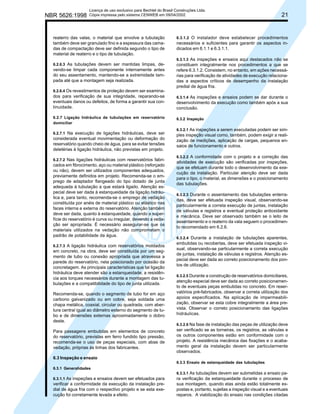 NBR 5626:1998

Licença de uso exclusivo para Bechtel do Brasil Construções Ltda.
Cópia impressa pelo sistema CENWEB em 09/04/2002

reaterro das valas, o material que envolve a tubulação
também deve ser granulado fino e a espessura das camadas de compactação deve ser definida segundo o tipo de
material de reaterro e o tipo de tubulação.
6.2.6.3 As tubulações devem ser mantidas limpas, de-

vendo-se limpar cada componente internamente antes
do seu assentamento, mantendo-se a extremidade tampada até que a montagem seja realizada.

21

6.3.1.2 O instalador deve estabelecer procedimentos

necessários e suficientes para garantir os aspectos indicados em 6.1.1 e 6.3.1.1.
6.3.1.3 As inspeções e ensaios aqui destacados não se
constituem integralmente nos procedimentos a que se
refere 6.3.1.2. Consistem, no entanto, em ações necessárias para verificação de atividades de execução relacionadas a aspectos críticos de desempenho da instalação
predial de água fria.

6.2.6.4 Os revestimentos de proteção devem ser examina-

dos para verificação de sua integridade, reparando-se
eventuais danos ou defeitos, de forma a garantir sua continuidade.

6.3.1.4 As inspeções e ensaios podem se dar durante o
desenvolvimento da execução como também após a sua
conclusão.

6.2.7 Ligação hidráulica de tubulações em reservatório
domiciliar

6.3.2 Inspeção

6.2.7.1 Na execução de ligações hidráulicas, deve ser

considerada eventual movimentação ou deformação do
reservatório quando cheio de água, para se evitar tensões
deletérias à ligação hidráulica, não previstas em projeto.
6.2.7.2 Nas ligações hidráulicas com reservatórios fabri-

cados em fibrocimento, aço ou material plástico (reforçado
ou não), devem ser utilizados componentes adequados,
previamente definidos em projeto. Recomenda-se o emprego de adaptador flangeado do tipo dotado de junta
adequada à tubulação a que estará ligado. Atenção especial deve ser dada à estanqueidade da ligação hidráulica e, para tanto, recomenda-se o emprego de vedação
constituída por anéis de material plástico ou elástico nas
faces interna e externa do reservatório. Atenção também
deve ser dada, quanto à estanqueidade, quando a superfície do reservatório é curva ou irregular, devendo a vedação ser apropriada. É necessário assegurar-se que os
materiais utilizados na vedação não comprometam o
padrão de potabilidade da água.
6.2.7.3 A ligação hidráulica com reservatórios moldados

em concreto, na obra, deve ser constituída por um segmento de tubo ou conexão apropriada que atravessa a
parede do reservatório, nela posicionado por ocasião da
concretagem. As principais características que tal ligação
hidráulica deve atender são a estanqueidade, a resistência aos torques necessários durante a montagem das tubulações e a compatibilidade do tipo de junta utilizada.
Recomenda-se, quando o segmento de tubo for em aço
carbono galvanizado ou em cobre, seja soldada uma
chapa metálica, coaxial, circular ou quadrada, com abertura central igual ao diâmetro externo do segmento de tubo e de dimensões externas aproximadamente o dobro
deste.
Para passagens embutidas em elementos de concreto
do reservatório, previstas em ferro fundido tipo pressão,
recomenda-se o uso de peças especiais, com abas de
vedação, próprias às linhas dos fabricantes.

6.3.2.1 As inspeções a serem executadas podem ser simples inspeção visual como, também, podem exigir a realização de medições, aplicação de cargas, pequenos ensaios de funcionamento e outros.
6.3.2.2 A conformidade com o projeto e a correção das
atividades de execução são verificadas por inspeções,
que se efetuam durante todo o desenvolvimento da execução da instalação. Particular atenção deve ser dada
para o tipo, o material, as dimensões e o posicionamento
das tubulações.
6.3.2.3 Durante o assentamento das tubulações enterradas, deve ser efetuada inspeção visual, observando-se
particularmente a correta execução de juntas, instalação
de válvulas e registros e eventual proteção antioxidante
e mecânica. Deve ser observado também se o leito de
assentamento e o reaterro da vala seguem o procedimento recomendado em 6.2.6.
6.3.2.4 Durante a instalação de tubulações aparentes,
embutidas ou recobertas, deve ser efetuada inspeção visual, observando-se particularmente a correta execução
de juntas, instalação de válvulas e registros. Atenção especial deve ser dada ao correto posicionamento dos pontos de utilização.
6.3.2.5 Durante a construção de reservatórios domiciliares,
atenção especial deve ser dada ao correto posicionamento de eventuais peças embutidas no concreto. Em reservatórios pré-fabricados, observar a correta utilização dos
apoios especificados. Na aplicação de impermeabilização, observar se esta cobre integralmente a área prevista. Observar o correto posicionamento das ligações
hidráulicas.
6.3.2.6 Na fase de instalação das peças de utilização deve
ser verificado se as torneiras, os registros, as válvulas e
os outros componentes estão em conformidade com o
projeto. A resistência mecânica das fixações e o acabamento geral da instalação devem ser particularmente
observados.

6.3 Inspeção e ensaio
6.3.3 Ensaio de estanqueidade das tubulações
6.3.1 Generalidades
6.3.1.1 As inspeções e ensaios devem ser efetuados para

verificar a conformidade da execução da instalação predial de água fria com o respectivo projeto e se esta execução foi corretamente levada a efeito.

6.3.3.1 As tubulações devem ser submetidas a ensaio para verificação da estanqueidade durante o processo de
sua montagem, quando elas ainda estão totalmente expostas e, portanto, sujeitas a inspeção visual e a eventuais
reparos. A viabilização do ensaio nas condições citadas

 