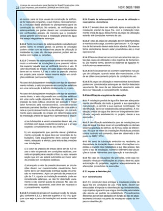 22

Licença de uso exclusivo para Bechtel do Brasil Construções Ltda.
Cópia impressa pelo sistema CENWEB em 09/04/2002

só ocorre, para os tipos usuais de construção de edifício,
se for realizado por partes, o que implica, necessariamente, a inclusão desta atividade no planejamento geral de
construção do edifício. No entanto, as verificações da
estanqueidade por partes devem ser complementadas
por verificações globais, de maneira que o instalador
possa garantir ao final que a instalação predial de água
fria esteja integralmente estanque.
6.3.3.2 Tanto no ensaio de estanqueidade executado por

partes como no ensaio global, os pontos de utilização
podem contar com as respectivas peças de utilização já
instaladas ou, caso isto não seja possível, podem ser vedados com bujões ou tampões.
6.3.3.3 O ensaio de estanqueidade deve ser realizado de

modo a submeter as tubulações a uma pressão hidráulica superior àquela que se verificará durante o uso. O
valor da pressão de ensaio, em cada seção da tubulação,
deve ser no mínimo 1,5 vez o valor da pressão prevista
em projeto para ocorrer nessa mesma seção em condições estáticas (sem escoamento).
No caso de tubulações em instalação com tipo de abastecimento indireto, o valor da pressão em condições estáticas
em uma certa seção é definido diretamente no projeto.
No caso de tubulações em instalação com tipo de abastecimento direto, o valor da pressão em condições estáticas
em uma certa seção depende da faixa de variação da
pressão da rede pública, devendo ser adotado o maior
valor fornecido pela concessionária, considerando-se
eventuais parcelas devidas a diferenças de cota entre a
rede e o ponto de suprimento ou de utilização. Um procedimento para execução do ensaio em determinada parte
da instalação predial de água fria é apresentado a seguir:
a) as tubulações a serem ensaiadas devem ser preenchidas com água, cuidando-se para que o ar seja
expelido completamente do seu interior;
b) um equipamento que permita elevar gradativamente a pressão da água deve ser conectado às tubulações. Este equipamento deve possuir manômetro, adequado e aferido, para leitura das pressões
nas tubulações;
c) o valor da pressão de ensaio deve ser de 1,5 vezes o valor da pressão em condições estáticas, previsto em projeto para a seção crítica, ou seja, naquela
seção que em uso estará submetida ao maior valor
de pressão em condições estáticas;
d) alcançado o valor da pressão de ensaio, as tubulações devem ser inspecionadas visualmente, bem
como deve ser observada eventual queda de pressão no manômetro. Após um período de pressurização de 1 h, a parte da instalação ensaiada pode ser
considerada estanque, se não for detectado vazamento e não ocorrer queda de pressão. No caso de
ser detectado vazamento, este deve ser reparado e
o procedimento repetido.
6.3.3.4 A pressão de ensaio em qualquer seção da tubula-

ção, conforme 6.3.3.3, deve ser superior a 100 kPa, qualquer que seja a parte da instalação sob ensaio considerada.

NBR 5626:1998

6.3.4 Ensaio de estanqueidade em peças de utilização e
reservatórios domiciliares
6.3.4.1 O ensaio deve ser realizado após a execução da
instalação predial de água fria, com a instalação totalmente cheia de água; dessa forma as peças de utilização
estarão sob condições normais de uso.
6.3.4.2 Todas as peças de utilização devem estar fechadas
e mantidas sob carga, durante o período de 1 h. Os registros de fechamento devem estar todos abertos. Os reservatórios domiciliares devem estar preenchidos até o nível
operacional.
6.3.4.3 Deve-se observar se ocorrem vazamentos nas juntas das peças de utilização e dos registros de fechamento. Da mesma forma, devem-se observar as ligações hidráulicas e os reservatórios.
6.3.4.4 Deve-se observar se ocorrem vazamentos nas peças de utilização, quando estas são manobradas, a fim
de se obter o escoamento próprio da condição de uso.
6.3.4.5 As peças de utilização e reservatórios domiciliares
podem ser considerados estanques se não for detectado
vazamento. No caso de ser detectado vazamento, este
deve ser reparado e o procedimento repetido.

6.4 Identificação e registros de execução
6.4.1 A instalação predial de água fria deve ser adequadamente identificada, de modo a garantir a sua operação e
manutenção, e permitir a sua eventual modificação. Tal
identificação deve ser estabelecida pelo projetista. A instalação predial de água fria deve ser integralmente identificada, segundo estabelecido no projeto, desde a sua
execução.
6.4.2 A identificação estabelecida para as instalações prediais de água fria deve levar em consideração os demais
sistemas prediais do edifício, de forma a deles se diferenciar. No que se refere às instalações hidráulicas prediais
contra incêndio sob comando, deve ser observado o disposto na NBR 13714.
6.4.3 No caso de tubulação embutida ou recoberta, os
dispositivos de inspeção devem conter informações completas a respeito das instalações a que dão acesso, tais
como o tipo de instalação, número e diâmetro das tubulações e outras relevantes para operação e manutenção.
6.4.4 No caso de situações não previstas, onde seja necessário introduzir modificações ao projeto, deve-se, após
autorização do projetista, registrar adequadamente as
alterações procedidas na execução.

6.5 Limpeza e desinfecção
6.5.1 Generalidades
6.5.1.1 O construtor deve entregar a instalação predial de
água fria em condições de uso. Para tanto, devem ser
executadas a limpeza e a desinfecção aqui estabelecidas,
cujo objetivo é garantir que a água distribuída pela instalação atenda ao padrão de potabilidade. Procedimentos
diferentes devem ser adotados em função do tipo de abastecimento utilizado na parte da instalação objeto da limpeza e desinfecção.

 