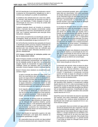 NBR 5626:1998

Licença de uso exclusivo para Bechtel do Brasil Construções Ltda.
Cópia impressa pelo sistema CENWEB em 09/04/2002

6.5.1.2 A desinfecção é uma operação destinada a reduzir

a presença de microorganismos, patogênicos ou não, a
números que obedeçam ao padrão de potabilidade.
A substância ativa utilizada deve ser o cloro livre, obtido,
por exemplo, pela dissolução de hipoclorito de sódio na
água a ser desinfetada. O efeito desejado é função da
concentração de cloro livre e do tempo de contato dele
com os microorganismos.
Cuidados especiais devem ser tomados no armazenamento e manuseio das soluções concentradas usadas
para obtenção do cloro livre, recomendando-se, em particular, que o pessoal responsável pela execução tenha
treinamento adequado.
6.5.1.3 Outros procedimentos de desinfecção podem ser

empregados, desde que atendam ao critério da garantia
do padrão de potabilidade da água (conforme 6.5.1.1).
6.5.1.4 Os efluentes resultantes das operações de limpeza

e desinfecção podem provocar impactos ambientais em
determinadas circunstâncias. Desta forma, o órgão responsável pelo meio ambiente deve ser notificado para
que tais operações sejam efetuadas atendendo as exigências estabelecidas.
6.5.2 Limpeza e desinfecção de instalações prediais com
tipo de abastecimento indireto
6.5.2.1 A limpeza consiste na remoção de materiais e substâncias eventualmente remanescentes nas diversas partes da instalação predial de água fria e na subseqüente
lavagem através do escoamento de água potável pela
instalação. Devem ser realizados, após a conclusão da
execução, inclusive inspeção, ensaios e eventuais reparos.
6.5.2.2 A limpeza deve obedecer ao procedimento apre-

sentado a seguir:
a) após a remoção dos sólidos de maior porte, o interior dos reservatórios deve ser esfregado e enxaguado com água potável da fonte de abastecimento,
sendo o efluente escoado pela tubulação de limpeza.
Esta operação deve ser realizada evitando-se que
as águas residuárias aí originadas entrem na rede
predial de distribuição, o que pode ser obtido mediante manobra adequada dos registros de fechamento;
b) em seguida, abertos os registros que dão acesso
à rede predial de distribuição, os reservatórios devem ser enchidos até os respectivos níveis operacionais, previamente ajustados. Todas as peças de utilização, até então fechadas, devem ser abertas;
c) esta operação de limpeza pode ser considerada
concluída quando a água efluente por todas as peças de utilização tiver aparência cristalina, quando
observada a olho nu, e não apresentar resíduos sólidos de nenhum tipo, o que, eventualmente, exigirá
reenchimentos sucessivos dos reservatórios. Os
efluentes resultantes devem ser encaminhados para
o sistema coletor de esgoto.
6.5.2.3 A desinfecção do reservatório superior e da rede

predial de distribuição a ele ligada deve obedecer ao
procedimento apresentado a seguir:
a) o reservatório deve ser enchido com água potável
da fonte de abastecimento até o respectivo nível ope-

23

racional, previamente ajustado, após o que a alimentação deve ser interrompida. Uma certa quantidade
da solução utilizada para obtenção do cloro livre deve ser misturada à água do reservatório para que se
obtenha uma concentração de cloro livre de 50 mg/L
(50 ppm), permanecendo no reservatório por 1 h,
período durante o qual todas as peças de utilização
devem permanecer fechadas;
b) as peças de utilização devem ser então abertas,
obedecendo-se à ordem de proximidade ao reservatório, ou seja, as peças mais a montante da instalação devem ser abertas antes que aquelas mais a
jusante, até que todas tenham sido abertas. As peças
de utilização podem ir sendo fechadas assim que a
água efluente exalar odor de cloro. O reservatório
não deve esvaziar durante essa operação. Se necessário, este deve ser reenchido e o procedimento de
cloração deve ser repetido com a mesma concentração estabelecida na alínea anterior. Completada a
operação, deve-se deixar o reservatório e a tubulação cheios por mais 1 h;
c) a peça de utilização mais afastada do reservatório
deve então ser aberta e a concentração de cloro medida. Se a concentração de cloro livre for menor que
30 mg/L (30 ppm) o processo de cloração deve ser
repetido até que se obtenha tal concentração;
d) o reservatório e as tubulações devem então permanecer nessa situação por cerca de 16 h;
e) terminado este período, todas as peças de utilização devem ser abertas e, após o escoamento da
água com cloro, deve-se alimentar o reservatório
com água potável proveniente da fonte de abastecimento. A desinfecção é considerada concluída
quando em todas as peças de utilização se obtiver
água com teor de cloro não superior àquele característico da fonte de abastecimento.
6.5.2.4 A desinfecção do reservatório inferior e da instalação elevatória deve obedecer a procedimento análogo
àquele descrito em 6.5.2.3, onde a concentração de cloro
livre exigida na peça de utilização (30 mg/L) corresponde
àquela a ser medida na saída das tubulações que alimentam os reservatórios superiores. A desinfecção do reservatório inferior e da instalação elevatória deve preceder
aquela descrita em 6.5.2.3.
6.5.2.5 Nos casos de reservatório de pequena capacidade
(por exemplo: para casas unifamiliares, pequenos edifícios comerciais, etc.), pode-se adotar procedimento de
desinfecção mais simples que o exposto em 6.5.2.3, conforme descrito a seguir:

a) o reservatório deve ser enchido com água potável
da fonte de abastecimento até o respectivo nível operacional previamente ajustado, após o que a alimentação deve ser interrompida. Misturar à água do reservatório 1 L de água sanitária de uso doméstico (concentração mínima de 2% de cloro livre ativo) para
cada 1 000 L de água reservada. Esta solução deve
permanecer no reservatório por 1 h, período durante
o qual todas as peças de utilização devem permanecer fechadas;

 