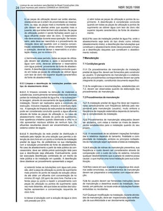 Licença de uso exclusivo para Bechtel do Brasil Construções Ltda.

NBR 5626:1998

24 Cópia impressa pelo sistema CENWEB em 09/04/2002

b) as peças de utilização devem ser então abertas,
obedecendo-se à ordem de proximidade ao reservatório, ou seja, as peças mais a montante da instalação devem ser abertas antes que aquelas mais a
jusante, até que todas tenham sido abertas. As peças
de utilização podem ir sendo fechadas assim que a
água efluente exalar odor de cloro. O reservatório
não deve esvaziar durante essa operação. Se necessário, este deve ser reenchido e o procedimento de
cloração deve ser repetido com a mesma concentração estabelecida na alínea anterior. Completada
a operação, deve-se deixar o reservatório e a tubulação cheios, por no mínimo 2 h;
c) terminado esse período, todas as peças de utilização devem ser abertas e, após o escoamento da
água com cloro, deve-se alimentar o reservatório
com água potável proveniente da fonte de abastecimento. A desinfecção é considerada concluída quando em todas as peças de utilização se obtiver água
com teor de cloro não superior àquele característico
da fonte de abastecimento.
6.5.3 Limpeza e desinfecção de instalações prediais com
tipo de abastecimento direto
6.5.3.1 A limpeza consiste na remoção de materiais e
substâncias, eventualmente remanescentes nas diversas
partes da instalação predial de água fria, e na subseqüente lavagem, através do escoamento de água potável pela
instalação. Devem ser realizados após a conclusão da
execução, inclusive inspeção, ensaios e eventuais reparos. A operação de limpeza da rede predial de distribuição
pode ser considerada concluída quando a água efluente
através de todas as peças de utilização e, no caso de
abastecimento misto, através do ponto de suprimento,
tiver aparência cristalina quando observada a olho nu e
não apresentar resíduos sólidos de nenhum tipo. Os
efluentes resultantes devem ser encaminhados para o
sistema coletor de esgoto.
6.5.3.2 A desinfecção da rede predial de distribuição é
realizada pela injeção de uma solução que permita a obtenção de cloro livre em um ponto a montante da instalação
predial de água fria, de preferência na sua interligação
com a tubulação proveniente da fonte de abastecimento.
No caso de abastecimento a partir da rede pública da concessionária, deve ser obtida prévia autorização dela para
que a desinfecção seja efetuada. Eventualmente, pode
ser executada desinfecção combinada de um trecho da
rede pública e da instalação em questão. A desinfecção
deve obedecer ao procedimento apresentado a seguir:

a) estando todas as tubulações com água sob pressão, abrir a peça de utilização ou ponto de suprimento
mais próximo do ponto de injeção da solução utilizada até obter um efluente com concentração de no
mínimo 20 mg/L (20 ppm) de cloro livre. Fechar a referida peça ou ponto e repetir o procedimento com
peças de utilização ou pontos de suprimento cada
vez mais distantes, até que todas as saídas das tubulações apresentem a concentração requerida de
cloro livre;
b) deixar a tubulação com a solução de água e cloro
sob pressão por 24 h;

c) abrir todas as peças de utilização e pontos de suprimento. A desinfecção é considerada concluída
quando em todas as peças de utilização e pontos de
suprimento se obtiver água com teor de cloro não
superior àquele característico da fonte de abastecimento.
6.5.3.3 No caso de instalação predial de água fria, onde o
abastecimento seja tanto do tipo direto como indireto
(abastecimento misto), a desinfecção das tubulações que
constituem o abastecimento direto deve preceder a limpeza e desinfecção daquelas que constituem o abastecimento indireto.

7 Manutenção
7.1 Condições gerais
7.1.1 Os procedimentos de manutenção da instalação

predial de água fria devem ser fornecidos pelo construtor
ao usuário. O planejamento da manutenção e a elaboração dos procedimentos correspondentes devem ser parte
integrante do projeto, constituindo documento específico.
7.1.2 As exigências e recomendações, estabelecidas em
7.2, devem ser observadas quando da elaboração dos
procedimentos de manutenção.

7.2 Procedimentos de manutenção
7.2.1 A instalação predial de água fria deve ser inspecionada periodicamente com freqüência definida pelo responsável pela manutenção (usuário), muito embora a
freqüência de inspeção sistemática dependa do tamanho,
tipo e complexidade da instalação.
7.2.2 Procedimentos de manutenção adequados devem
ser adotados, com vistas a manter os níveis de desempenho estabelecidos para a instalação quando do seu
projeto.
7.2.3 A necessidade de se adotarem inspeções formalizadas e relatórios depende do tamanho, finalidade e complexidade da instalação, embora os princípios norteadores da manutenção sejam aplicáveis a todas as instalações.
7.2.4 A adoção de rotinas de manutenção preventiva, sua
freqüência e custo devem ser considerados através da
comparação com o custo da ruína do sistema, incluindo
qualquer desdobramento que a parada do sistema possa
causar, o que implica uma nova instalação para sua substituição.
7.2.5 Nos casos em que a saúde e a segurança dos usuários estão envolvidas, os procedimentos de manutenção
devem ser preparados e executados com especial atenção.
7.2.6 Ao usuário devem ser fornecidas instruções claras
de manutenção e desenhos exatos da instalação, mostrando, em particular, os locais onde as tubulações ficaram
embutidas ou recobertas.
7.2.7 Qualquer modificação na instalação, durante atividades de manutenção, deve ser inspecionada para verificação de sua efetividade e ser devidamente registrada.

 