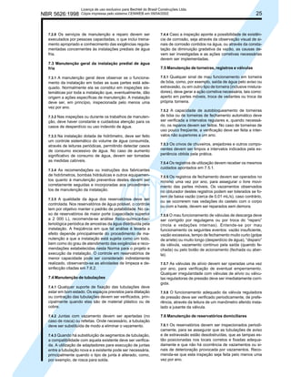 NBR 5626:1998

Licença de uso exclusivo para Bechtel do Brasil Construções Ltda.
Cópia impressa pelo sistema CENWEB em 09/04/2002

7.2.8 Os serviços de manutenção e reparo devem ser
executados por pessoas capacitadas, o que inclui treinamento apropriado e conhecimento das exigências regulamentadas concernentes às instalações prediais de água
fria.

7.3 Manutenção geral da instalação predial de água
fria
7.3.1 A manutenção geral deve observar se o funcionamento da instalação em todas as suas partes está adequado. Normalmente ela se constitui em inspeções sistemáticas por toda a instalação que, eventualmente, dão
origem a ações específicas de manutenção. A instalação
deve ser, em princípio, inspecionada pelo menos uma
vez por ano.
7.3.2 Nas inspeções ou durante os trabalhos de manutenção, deve haver constante e cuidadosa atenção para os
casos de desperdício ou uso indevido de água.
7.3.3 Na instalação dotada de hidrômetro, deve ser feito
um controle sistemático do volume de água consumida,
através de leituras periódicas, permitindo detectar casos
de consumo excessivo de água. No caso de aumento
significativo de consumo de água, devem ser tomadas
as medidas cabíveis.
7.3.4 As recomendações ou instruções dos fabricantes

de hidrômetros, bombas hidráulicas e outros equipamentos quanto à manutenção preventiva destes devem ser
corretamente seguidas e incorporadas aos procedimentos de manutenção da instalação.
7.3.5 A qualidade da água dos reservatórios deve ser
controlada. Nos reservatórios de água potável, o controle
tem por objetivo manter o padrão de potabilidade. No caso de reservatórios de maior porte (capacidade superior
a 2 000 L), recomenda-se análise físico-química-bacteriológica periódica de amostras da água distribuída pela
instalação. A freqüência em que tal análise é levada a
efeito depende principalmente do procedimento de manutenção a que a instalação está sujeita como um todo,
bem como do grau de atendimento das exigências e recomendações estabelecidas nesta Norma para o projeto e
execução da instalação. O controle em reservatórios de
menor capacidade pode ser considerado indiretamente
realizado, observando-se as atividades de limpeza e desinfecção citadas em 7.6.2.

7.4 Manutenção de tubulações
7.4.1 Qualquer suporte de fixação das tubulações deve
estar em bom estado. Os espaços previstos para dilatação
ou contração das tubulações devem ser verificados, principalmente quando elas são de material plástico ou de
cobre.
7.4.2 Juntas com vazamento devem ser apertadas (no
caso de rosca) ou refeitas. Onde necessário, a tubulação
deve ser substituída de modo a eliminar o vazamento.
7.4.3 Quando há substituição de segmentos de tubulação,
a compatibilidade com aquela existente deve ser verificada. A utilização de adaptadores para execução de juntas
entre a tubulação nova e a existente pode ser necessária,
principalmente quando o tipo de junta é alterado, como,
por exemplo, de rosca para solda.

25

7.4.4 Caso a inspeção aponte a possibilidade de existência de corrosão, seja através da observação visual de sinais de corrosão contidos na água, ou através da constatação da diminuição gradativa da vazão, as causas devem ser investigadas e as ações corretivas necessárias
devem ser implementadas.

7.5 Manutenção de torneiras, registros e válvulas
7.5.1 Qualquer sinal de mau funcionamento em torneira
de bóia, como, por exemplo, saída de água pelo aviso ou
extravasão, ou em outro tipo de torneira (inclusive misturadores), deve gerar a ação corretiva necessária, tais como:
aperto em partes móveis, troca de vedantes ou troca da
própria torneira.
7.5.2 A capacidade de autobloqueamento de torneiras
de bóia ou de torneiras de fechamento automático deve
ser verificada a intervalos regulares e, quando necessário, os reparos devem ser feitos. No caso de torneiras de
uso pouco freqüente, a verificação deve ser feita a intervalos não superiores a um ano.
7.5.3 Os crivos de chuveiros, arejadores e outros componentes devem ser limpos a intervalos indicados pela experiência obtida pela prática.
7.5.4 Os registros de utilização devem receber os mesmos
cuidados apontados em 7.5.1.
7.5.5 Os registros de fechamento devem ser operados no
mínimo uma vez por ano, para assegurar o livre movimento das partes móveis. Os vazamentos observados
no obturador destes registros podem ser tolerados se forem de baixa vazão (cerca de 0,01 mL/s), caso contrário,
ou se ocorrerem nas vedações do castelo com o corpo
ou com a haste, devem ser reparados sem demora.
7.5.6 O mau funcionamento de válvulas de descarga deve
ser corrigido por regulagens ou por troca do “reparo”
(mola e vedações internas). Entende-se por mau
funcionamento os seguintes eventos: vazão insuficiente,
vazão excessiva, tempo de fechamento muito curto (golpe
de aríete) ou muito longo (desperdício de água), “disparo”
da válvula, vazamento contínuo pela saída (quando fechada) ou pelo botão de acionamento (fechada ou aberta).
7.5.7 As válvulas de alívio devem ser operadas uma vez
por ano, para verificação de eventual emperramento.
Qualquer irregularidade com válvulas de alívio ou válvulas reguladoras de pressão deve ser imediatamente corrigida.
7.5.8 O funcionamento adequado da válvula reguladora
de pressão deve ser verificado periodicamente, de preferência, através da leitura de um manômetro aferido instalado a jusante da válvula.

7.6 Manutenção de reservatórios domiciliares
7.6.1 Os reservatórios devem ser inspecionados periodicamente, para se assegurar que as tubulações de aviso
e de extravasão estão desobstruídas, que as tampas estão posicionadas nos locais corretos e fixadas adequadamente e que não há ocorrência de vazamentos ou sinais de deterioração provocada por vazamentos. Recomenda-se que esta inspeção seja feita pelo menos uma
vez por ano.

 