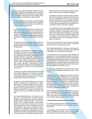 26

Licença de uso exclusivo para Bechtel do Brasil Construções Ltda.
Cópia impressa pelo sistema CENWEB em 09/04/2002

7.6.2 Como uma medida de proteção sanitária, é fundamental que a limpeza e a desinfecção do reservatório de
água potável sejam feitas uma vez por ano. Um procedimento de eficácia reconhecida deve ser adotado. Recomenda-se adotar o procedimento a seguir descrito:

NBR 5626:1998

sendo realizada em reservatórios de grande capacidade e que não tenham ventilação adequada;

a) fechar o registro que controla a entrada de água
proveniente da fonte de abastecimento, de preferência em um dia de menor consumo, aproveitando-se
a água existente no reservatório;

h) passado o período de contato, esvaziar o reservatório, abrindo a saída da rede predial. Abrir todos os
pontos de utilização de tal modo que toda a tubulação seja desinfectada nessa operação, deixandose essa mistura na rede durante um período de 2 h.
O escoamento dessa água pode ser aproveitado para lavagens de pisos e aparelhos sanitários;

b) remover a tampa do reservatório e verificar se há
muito lodo no fundo. Se houver, é conveniente removê-lo antes de descarregar a água para evitar entupimento da tubulação de limpeza. Antes de iniciar a
remoção do lodo devem ser tampadas as saídas da
tubulação de limpeza e da rede predial de distribuição;

i) os reservatórios devem ser tampados tão logo seja
concluída a etapa de limpeza descrita na alínea h).
As tampas móveis de reservatórios devem ser lavadas antes destes serem tampados. A partir desse
momento, o registro da fonte de abastecimento pode
ser reaberto, o reservatório pode ser enchido e a
água disponível nos pontos de utilização já pode ser
usada normalmente.

c) não havendo lodo em excesso ou tendo sido o Iodo removido, esvaziar o reservatório através da tubulação de limpeza, abrindo o seu respectivo registro
de fechamento;
d) durante o esvaziamento do reservatório, esfregar
as paredes e o fundo com escova de fibra vegetal ou
de fios plásticos macios, para que toda a sujeira saia
com a água. Não usar sabões, detergentes ou outros
produtos. Havendo necessidade, realizar lavagens
adicionais com água potável. Na falta de saída de
limpeza, retirar a água de lavagem e a sujeira que
restou no fundo da caixa utilizando baldes, pás plásticas e panos, deixando o reservatório bem limpo.
Utilizar ainda panos limpos para secar apenas o fundo do reservatório, evitando que se prendam fiapos
nas paredes;
e) ainda com as saídas da rede predial de distribuição
e de limpeza tampadas, abrir o registro de entrada
até que seja acumulado um volume equivalente a
1/5 do volume total do reservatório, após o que essa
entrada deve ser fechada novamente;
f) preparar uma solução desinfetante, com um mínimo
de 200 L de água para um reservatório de 1 000 L,
adicionando 2 L de água sanitária de uso doméstico
(com concentração mínima de 2% de cloro livre ativo),
de tal forma que seja acrescentado 1 L de água sanitária para cada 100 L de água acumulada. Essa
solução não deve ser consumida sob qualquer hipótese;
g) a mistura desinfetante deve ser mantida em contato por 2 h. Com uma brocha, um balde ou caneca
plástica ou outro equipamento, molhar por inteiro as
paredes internas com essa solução. A cada 30 min,
verificar se as paredes internas do reservatório
secaram; caso isso tenha ocorrido, fazer nova aplicação dessa mistura, até que o período de 2 h tenha
se completado. Usar luvas de borracha durante a
operação de umedecimento das paredes e outros
equipamentos de segurança apropriados, tais como
vestimentas, calçados e equipamentos de proteção
individual, quando a operação de desinfecção estiver

NOTA - Anotar, do lado de fora do reservatório, a data da limpeza
e desinfecção (recomendando-se nova lavagem e desinfecção
após seis meses ou no máximo após um ano).
7.6.3 Complementarmente à limpeza e desinfecção do
reservatório, recomenda-se que também seja realizada
a desinfecção da rede predial de distribuição.

O procedimento para sua execução deve obedecer ao
disposto em 7.6.2, particularmente na alínea h), tomandose o cuidado de abrir as peças de utilização, obedecendo
a ordem de proximidade ao reservatório, ou seja, as peças
mais a montante da instalação devem ser abertas antes
que aquelas mais a jusante, até que todas tenham sido
abertas. As peças de utilização devem ser fechadas assim
que a água efluente exalar odor de cloro.
A atividade de desinfecção aqui descrita exige o pleno
conhecimento e participação das pessoas que ocupam
o edifício.
7.6.4 No caso de ser constatada uma eventual contaminação da água, uma investigação deve ser feita para
diagnosticar a ocorrência. As causas da contaminação
devem ser devidamente eliminadas e a instalação predial
de água fria deve ser submetida a um procedimento adequado, que restaure sua segurança quanto ao padrão
de potabilidade da água. No caso de contaminação por
microorganismos, recomenda-se adotar o procedimento
de limpeza e desinfecção conforme 6.5.
7.6.5 Os reservatórios com vazamento devem ser reparados ou substituídos (no caso de reservatório de pequeno
porte). Se o vazamento for reparado com revestimento
interno, este deve ser de material que comprovadamente
não contamine a água de acordo com 4.1 e 4.5.3.

7.7 Manutenção dos espaços para tubulações
7.7.1 Estes espaços devem ser mantidos acessíveis, limpos de materiais estranhos e livres de insetos, ratos e outros animais.
7.7.2 Inspeções regulares devem ser feitas, para detectar
sinais ou presença de insetos, ratos e outros animais,
para determinar possíveis medidas de desinfestação.

 