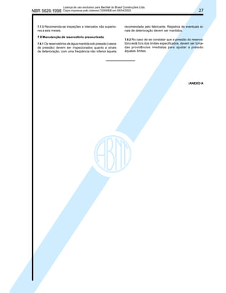 NBR 5626:1998

Licença de uso exclusivo para Bechtel do Brasil Construções Ltda.
Cópia impressa pelo sistema CENWEB em 09/04/2002

7.7.3 Recomenda-se inspeções a intervalos não superiores a seis meses.

7.8 Manutenção de reservatório pressurizado
7.8.1 Os reservatórios de água mantida sob pressão (vasos

de pressão) devem ser inspecionados quanto a sinais
de deterioração, com uma freqüência não inferior àquela

27

recomendada pelo fabricante. Registros de eventuais sinais de deterioração devem ser mantidos.
7.8.2 No caso de se constatar que a pressão do reservatório está fora dos limites especificados, devem ser tomadas providências imediatas para ajustar a pressão
àqueles limites.

/ANEXO A

 