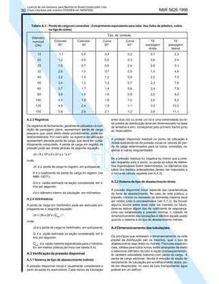 30

Licença de uso exclusivo para Bechtel do Brasil Construções Ltda.
Cópia impressa pelo sistema CENWEB em 09/04/2002

NBR 5626:1998

Tabela A.3 - Perda de carga em conexões - Comprimento equivalente para tubo liso (tubo de plástico, cobre
ou liga de cobre)
Diâmetro
nominal
(DN)

Tipo de conexão
Cotovelo
90°

Cotovelo
45°

Curva
90°

Curva
45°

Tê
passagem
direta

15

1,1

0,4

0,4

0,2

0,7

2,3

20

1,2

0,5

0,5

0,3

0,8

2,4

25

1,5

0,7

0,6

0,4

0,9

3,1

32

2,0

1,0

0,7

0,5

1,5

4,6

40

3,2

1,0

1,2

0,6

2,2

7,3

50

3,4

1,3

1,3

0,7

2,3

7,6

65

3,7

1,7

1,4

0,8

2,4

7,8

80

3,9

1,8

1,5

0,9

2,5

8,0

100

4,3

1,9

1,6

1,0

2,6

8,3

125

4,9

2,4

1,9

1,1

3,3

10,0

150

5,4

2,6

2,1

1,2

3,8

11,1

A.2.3 Registros
Os registros de fechamento, geralmente utilizados na condição de passagem plena, apresentam perda de carga
pequena que, para efeito deste procedimento, pode ser
desconsiderada. Por outro lado, os registros de utilização
apresentam elevada perda de carga, que deve ser cuidadosamente computada. A perda de carga em registro de
pressão pode ser obtida através da seguinte equação:

Tê
passagem
lateral

entre dois nós ou entre um nó e uma extremidade da rede predial de distribuição deve ser dimensionado na base
de tentativa e erro, começando pelo primeiro trecho junto
ao reservatório.
A pressão disponível residual no ponto de utilização é
obtida subtraindo-se da pressão inicial os valores de perda de carga determinados para os tubos, conexões, registros e outras singularidades.

∆h = 8 x 106 x K x Q 2 x π -2 x d -4
onde:

∆h é a perda de carga no registro, em quilopascal;
K é o coeficiente de perda de carga do registro (ver
NBR 10071);
Q é a vazão estimada na seção considerada, em litros por segundo;
d é o diâmetro interno da tubulação, em milímetros.
A.2.4 Hidrômetros
A perda de carga em hidrômetro pode ser estimada empregando-se a seguinte equação:

∆h = (36 x Q)2 x (Qmáx.) -2
onde:

∆h é a perda de carga no hidrômetro, em quilopascal;
Q é a vazão estimada na seção considerada, em litros por segundo;
Qmáx. é a vazão máxima especificada para o hidrômetro, em metros cúbicos por hora (ver tabela A.4).

A.3 Verificação da pressão disponível
A.3.1 Sistema de tipo de abastecimento indireto
A pressão disponível inicial é usualmente considerada a
partir da saída do reservatório. Cada trecho de tubulação

Se a pressão residual for negativa ou menor que a pressão requerida para o ponto, ou ainda se tubos de diâmetros impraticáveis forem determinados, os diâmetros dos
tubos dos trechos antecedentes devem ser majorados e
a rotina de cálculo repetida (ver A.4.3).
A.3.2 Sistema de tipo de abastecimento direto
A pressão disponível inicial depende das características
da fonte de abastecimento. No caso de rede pública, a
pressão mínima no momento de demanda máxima deve
ser obtida junto à concessionária (ver 5.1.3). Se houver
alguma dúvida sobre esse valor ser mantido no futuro,
deve-se aplicar algum tipo de coeficiente de segurança.
Uma vez estabelecida a pressão mínima, o método de
dimensionamento das tubulações é idêntico àquele usado
quando o sistema é do tipo de abastecimento indireto.

A.4 Dimensionamento das tubulações
Os princípios que embasam o dimensionamento da rede
predial de distribuição são os mesmos, quer o tipo de
abastecimento seja direto ou indireto. Fórmulas exponenciais, válidas para tubos novos, estão arranjadas de modo
a relacionar diâmetro de tubo e vazão (conseqüentemente, também velocidade máxima) com perda de carga. A
perda de carga adicional, devida à redução da seção de
escoamento da tubulação por envelhecimento desta, pode ser desprezada, no caso de tubo transportando água
potável em um edifício.

 