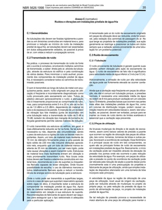 NBR 5626:1998

Licença de uso exclusivo para Bechtel do Brasil Construções Ltda.
Cópia impressa pelo sistema CENWEB em 09/04/2002

35

Anexo C (normativo)
Ruídos e vibrações em instalações prediais de água fria

C.1 Generalidades
As tubulações não devem ser fixadas rigidamente a paredes ou em divisórias construídas em material leve e, para
promover a redução ao mínimo do ruído da instalação
predial de água fria, as tubulações devem ser assentadas
em dutos adequadamente vedados, se possível à prova
de ar, com vistas a reduzir a propagação sonora.

A transmissão pelo ar do ruído de escoamento originado
em peças de utilização deve ser reduzida, onde for possível, pela vedação dos caminhos de passagem do ar. No
que tange ao projetista de instalações prediais, sua ação
geralmente se restringe a posicionar os tubos em dutos
sempre que a radiação sonora proveniente de uma tubulação for um problema potencial.

C.3 Ruído de escoamento
C.2 Transmissão de ruído
C.3.1 Tubulação
Na prática, o processo de transmissão do ruído da fonte
até o ouvinte é complexo, envolvendo múltiplos caminhos
de transmissão, a saber: direta pelo ar, através da tubulação, através da estrutura do edifício e pela combinação
de vários destes. Para minimizar o ruído audível, proveniente dos componentes da instalação predial de água
fria, é necessário considerar todos os caminhos de transmissão possíveis.
O som é transmitido ao longo de tubos de metal com pouquíssima perda; assim, ruído originado em peça de utilização é freqüente e incorretamente diagnosticado como
ruído provocado pelo escoamento em tubo. Tubos de
plástico atenuam apreciavelmente o ruído; a atenuação
não é linearmente proporcional ao comprimento do tubo,
mas, para comprimentos entre 5 m e 20 m, ela cai na faixa de 1,0 dB/m a 2,5 dB/m, dependendo do material do
tubo e da espessura da parede. A inserção de um isolador
de vibração tipo fole metálico (junta de expansão) em
uma tubulação reduz a transmissão de ruído de 5 dB a
15 dB; isolador de vibração tipo mangote de borracha reforçada geralmente permite valores maiores de redução.

O ruído proveniente de tubulação é gerado quando suas
paredes sofrem vibração pela ação do escoamento da
água. O ruído de escoamento de fato não é significativo
para velocidade média da água inferior a 3 m/s (ver 5.3.4).
Adicionalmente, a emissão de ruído por alta velocidade
da água pode ser fortemente elevada se ocorrer cavitação.
Ainda que a cavitação seja freqüente em peças de utilização, ela não é comum em tubulação porque, a pressões
normais, é necessária uma velocidade média da água
da ordem de 8 m/s para produzir cavitação em um cotovelo
típico. Entretanto, pressões baixas que ocorrem nas partes
mais altas das instalações prediais de água fria, como
em colunas de distribuição longas, podem causar cavitação mesmo em velocidades baixas e, assim, tais tubulações, se possível, devem ser evitadas, porque para se
manter os níveis de ruído dentro de limites aceitáveis é
essencial que a cavitação seja prevenida.
C.3.2 Peças de utilização

O ruído transmitido via estrutura do edifício, em geral, é
mais efetivamente reduzido se for na fonte. Se tal ação é
necessária ou não, depende das circunstâncias, sendo
o peso da estrutura e a rigidez do tubo os fatores mais importantes. Assim, um tubo de material mais resiliente de
15 mm de diâmetro firmemente preso a uma parede de
tijolo sólido de 230 mm não induzirá vibrações apreciáveis nela, enquanto que um tubo de material menos resiliente de 25 mm de diâmetro, por ser mais rígido, pode
nela causar vibrações e assim transmitir ruído. Estruturas
de material leve mais facilmente entram em vibração e
mais prontamente transmitem ruído. Nos locais onde
tubos devem ser fixados a elementos construídos em material leve, recomenda-se o uso de suportes ou braçadeiras flexíveis capazes de isolar vibrações. Onde houver
possibilidade de escolha, o uso de diâmetros menores e
tubos relativamente flexíveis ajuda a reduzir a transferência de energia sonora da tubulação para a estrutura.
Onde o ruído pode ser transmitido a superfícies largas,
como é o caso de lajes que suportam reservatório apoiado
sobre vigas no ático, é importante isolar a estrutura do
componente da instalação predial de água fria. Apoio
feito de material resiliente pode ser útil para isolamento
do reservatório em relação à sua estrutura de suporte.
Recomendações do fabricante do apoio devem ser seguidas para assegurar que o tipo selecionado é adequado
para a particular aplicação.

As bruscas mudanças de direção e de seção de escoamento, assim como baixos valores de pressão a jusante
que ocorrem na região de obturação das peças de utilização, tais como: torneiras, torneiras de bóias e outras peças, favorecem a ocorrência de cavitação. Esse fenômeno
é a principal causa de ruído em tais componentes, os
quais são as principais fontes de ruído de escoamento
em instalações prediais de água fria. Basicamente, o início
da cavitação pode ser impedido através da elevação da
pressão nos pontos onde ela ocorreria e pela redução
da velocidade da água. Por exemplo, em peças de utilização a pressão no ponto de ocorrência da cavitação pode
ser elevada pela redução de seção a jusante desse ponto
(normalmente esta é uma preocupação do projetista e
fabricante de peças de utilização, ainda que simples instalação de dispositivo silenciador em uma torneira de bóia
incorpore este princípio).
A velocidade da água na região de obturação de uma
peça de utilização, local usual de origem da cavitação,
pode ser reduzida através de mudanças no projeto da
própria peça, ou pela redução da pressão da água no
ponto de alimentação da peça, no projeto da instalação
predial de água fria.
Se tal redução da pressão provoca a necessidade de
maior abertura de uma peça de utilização para manter o

 