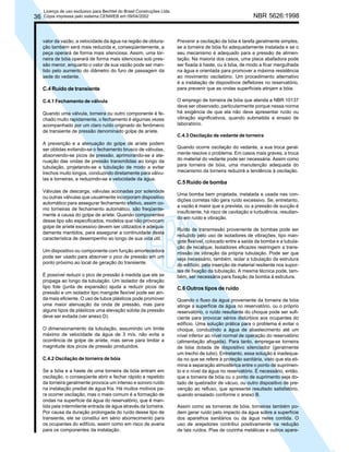36

Licença de uso exclusivo para Bechtel do Brasil Construções Ltda.
Cópia impressa pelo sistema CENWEB em 09/04/2002

valor da vazão, a velocidade da água na região de obturação também será mais reduzida e, conseqüentemente, a
peça operará de forma mais silenciosa. Assim, uma torneira de bóia operará de forma mais silenciosa sob pressão menor, enquanto o valor de sua vazão pode ser mantido pelo aumento do diâmetro do furo de passagem da
sede do vedante.

C.4 Ruído de transiente
C.4.1 Fechamento de válvula
Quando uma válvula, torneira ou outro componente é fechado muito rapidamente, o fechamento é algumas vezes
acompanhado por um claro ruído originado do fenômeno
de transiente de pressão denominado golpe de aríete.
A prevenção e a atenuação do golpe de aríete podem
ser obtidas evitando-se o fechamento brusco de válvulas,
absorvendo-se picos de pressão, aprimorando-se a atenuação das ondas de pressão transmitidas ao longo da
tubulação, projetando-se a tubulação de modo a evitar
trechos muito longos, conduzindo diretamente para válvulas e torneiras, e reduzindo-se a velocidade da água.
Válvulas de descarga, válvulas acionadas por solenóide
ou outras válvulas que usualmente incorporam dispositivo
automático para assegurar fechamento efetivo, assim como torneiras de fechamento automático, são freqüentemente a causa do golpe de aríete. Quando componentes
desse tipo são especificados, modelos que não provocam
golpe de aríete excessivo devem ser utilizados e adequadamente mantidos, para assegurar a continuidade desta
característica de desempenho ao longo de sua vida útil.
Um dispositivo ou componente com função amortecedora
pode ser usado para absorver o pico de pressão em um
ponto próximo ao local de geração do transiente.
É possível reduzir o pico de pressão à medida que ele se
propaga ao longo da tubulação. Um isolador de vibração
tipo fole (junta de expansão) ajuda a reduzir picos de
pressão e um isolador tipo mangote flexível pode ser ainda mais eficiente. O uso de tubos plásticos pode promover
uma maior atenuação da onda de pressão, mas para
alguns tipos de plásticos uma elevação súbita da pressão
deve ser evitada (ver anexo D).
O dimensionamento da tubulação, assumindo um limite
máximo de velocidade da água de 3 m/s, não evita a
ocorrência de golpe de aríete, mas serve para limitar a
magnitude dos picos de pressão produzidos.
C.4.2 Oscilação de torneira de bóia
Se a bóia e a haste de uma torneira de bóia entram em
oscilação, o conseqüente abrir e fechar rápido e repetido
da torneira geralmente provoca um intenso e sonoro ruído
na instalação predial de água fria. Há muitos motivos para ocorrer oscilação, mas o mais comum é a formação de
ondas na superfície da água do reservatório, que é mantida pela intermitente entrada de água através da torneira.
Por causa da duração prolongada do ruído desse tipo de
transiente, ele se constitui em sério aborrecimento para
os ocupantes do edifício, assim como em risco de avaria
para os componentes da instalação.

NBR 5626:1998

Prevenir a oscilação da bóia é tarefa geralmente simples,
se a torneira de bóia foi adequadamente instalada e se o
seu mecanismo é adequado para a pressão de alimentação. Na maioria dos casos, uma placa abafadora pode
ser fixada à haste, ou à bóia, de modo a ficar mergulhada
na água e orientada para promover a máxima resistência
ao movimento oscilatório. Um procedimento alternativo
é a instalação de dispositivos defletores no reservatório,
para prevenir que as ondas superficiais atinjam a bóia.
O emprego de torneira de bóia que atenda a NBR 10137
deve ser observado, particularmente porque nessa norma
há exigência de que ela não deve apresentar ruído ou
vibração significativos, quando submetida a ensaio de
laboratório.
C.4.3 Oscilação de vedante de torneira
Quando ocorre oscilação do vedante, a sua troca geralmente resolve o problema. Em casos mais graves, a troca
do material do vedante pode ser necessária. Assim como
para torneira de bóia, uma manutenção adequada do
mecanismo da torneira reduzirá a tendência à oscilação.

C.5 Ruído de bomba
Uma bomba bem projetada, instalada e usada nas condições corretas não gera ruído excessivo. Se, entretanto,
a vazão é maior que a prevista, ou a pressão de sucção é
insuficiente, há risco de cavitação e turbulência, resultando em ruído e vibração.
Ruído de transmissão proveniente de bombas pode ser
reduzido pelo uso de isoladores de vibrações, tipo mangote flexível, colocado entre a saída da bomba e a tubulação de recalque. Isoladores eficazes restringem a transmissão de vibração da própria tubulação. Pode ser que
seja necessário, também, isolar a tubulação da estrutura
do edifício, pela inserção de material resiliente nos suportes de fixação da tubulação. A mesma técnica pode, também, ser necessária para fixação da bomba à estrutura.

C.6 Outros tipos de ruído
Quando o fluxo da água proveniente da torneira de bóia
atinge a superfície da água no reservatório, ou o próprio
reservatório, o ruído resultante do choque pode ser suficiente para provocar sérios distúrbios aos ocupantes do
edifício. Uma solução prática para o problema é evitar o
choque, conduzindo a água de abastecimento até um
nível inferior ao nível normal de operação do reservatório
(alimentação afogada). Para tanto, emprega-se torneira
de bóia dotada de dispositivo silenciador (geralmente
um trecho de tubo). Entretanto, essa solução é inadequada no que se refere à proteção sanitária, visto que ela elimina a separação atmosférica entre o ponto de suprimento e o nível da água no reservatório. É necessário, então,
que a torneira de bóia ou o ponto de suprimento seja dotado de quebrador de vácuo, ou outro dispositivo de prevenção ao refluxo, que apresente resultado satisfatório,
quando ensaiado conforme o anexo B.
Assim como as torneiras de bóia, torneiras também podem gerar ruído pelo impacto da água sobre a superfície
dos aparelhos sanitários ou da água neles contida. O
uso de arejadores contribui positivamente na redução
de tais ruídos. Pias de cozinha metálicas e outros apare-

 