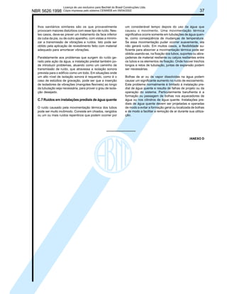 NBR 5626:1998

Licença de uso exclusivo para Bechtel do Brasil Construções Ltda.
Cópia impressa pelo sistema CENWEB em 09/04/2002

lhos sanitários similares são os que provavelmente
provocam maiores distúrbios com esse tipo de ruído. Nestes casos, deve-se prever um tratamento da face inferior
da cuba da pia, ou de outro aparelho, com vistas a minimizar a transmissão de vibrações e ruídos. Isto pode ser
obtido pela aplicação de revestimento feito com material
adequado para amortecer vibrações.
Paralelamente aos problemas que surgem do ruído gerado pela ação da água, a instalação predial também pode introduzir problemas, atuando como um caminho de
transmissão de ruído, que atravessa a isolação sonora
prevista para o edifício como um todo. Em situações onde
um alto nível de isolação sonora é requerido, como é o
caso de estúdios de gravação, pode ser que a inserção
de isoladores de vibrações (mangotes flexíveis) ao longo
da tubulação seja necessária, para prover o grau de isolação desejado.

C.7 Ruídos em instalações prediais de água quente
O ruído causado pela movimentação térmica dos tubos
pode ser muito incômodo. Consiste em chiados, rangidos
ou um ou mais ruídos repentinos que podem ocorrer por

37

um considerável tempo depois do uso da água que
causou o movimento. Uma movimentação térmica
significativa ocorre somente em tubulações de água quente, como conseqüência de mudanças de temperatura.
Se essa movimentação puder ocorrer suavemente, ela
não gerará ruído. Em muitos casos, a flexibilidade suficiente para absorver a movimentação térmica pode ser
obtida usando-se, na fixação dos tubos, suportes ou abraçadeiras de material resiliente ou calços resilientes entre
os tubos e os elementos de fixação. Onde houver trechos
longos e retos de tubulação, juntas de expansão podem
ser necessárias.
Bolhas de ar ou de vapor dissolvidas na água podem
causar um significante aumento no ruído de escoamento.
Este problema normalmente é limitado à instalação predial de água quente e resulta de falhas de projeto ou da
operação do sistema. Particularmente barulhenta é a
formação ou passagem de bolhas nos aquecedores de
água ou nos cilindros de água quente. Instalações prediais de água quente devem ser projetadas e operadas
de modo a evitar a formação geral ou localizada de bolhas
e de modo a facilitar a remoção de ar durante sua utilização.

/ANEXO D

 