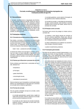 38

Licença de uso exclusivo para Bechtel do Brasil Construções Ltda.
Cópia impressa pelo sistema CENWEB em 09/04/2002

NBR 5626:1998

Anexo D (normativo)
Corrosão, envelhecimento e degradação de tubulações empregadas nas
instalações prediais de água fria
D.1 Generalidades
A corrosão, envelhecimento e degradação são fenômenos que merecem particular atenção, tendo em vista as
conseqüências que acarretam nas instalações prediais
de água fria. Esses fenômenos são extremamente complexos, devido à quantidade de fatores que influenciam
para que eles ocorram. A durabilidade dos materiais depende, fundamentalmente, da natureza do meio e das
condições a que ficam expostas as instalações, sendo,
portanto, de difícil previsão.

c) corrosão galvânica: ocorre devido à formação de
par galvânico entre materiais diferentes;
d) corrosão por erosão: a velocidade de escoamento
da água, quando elevada, pode danificar a camada
protetora que se forma nos metais, dando início ao
processo de corrosão.
D.2.4 Proteção contra corrosão
As formas mais comuns de proteger os metais contra a
corrosão são:

D.2 Tubulações metálicas
D.2.1 Conceito de corrosão química e eletroquímica
Nos metais, a corrosão é um processo de transformação
em decorrência de reações de natureza química ou eletroquímica entre esses e o meio ambiente, constituindo, em
muitos casos, na regressão natural dos metais para a
forma de compostos mais estáveis, de tal forma que:
metal + meio → produto de corrosão + energia
A maioria dos metais e de suas ligas é, portanto, susceptível, em maior ou menor extensão, a alguma forma de
corrosão e, dependendo de diversos fatores, esta transformação pode ser mantida a uma taxa tão lenta quanto
imperceptível.
D.2.2 Fatores que influenciam o processo de corrosão
Entre os fatores que determinam a velocidade da corrosão, destacam-se:
- temperatura;
- pH da água;
- gases dissolvidos;
- concentração de sais;
- velocidade de escoamento.
Deve-se observar que é necessária a combinação destes
fatores e as características do meio para que o processo
de corrosão tenha influência significativa.
D.2.3 Formas de corrosão
Há uma grande variedade de tipos de corrosão, sendo
que os mais comuns são:
a) corrosão generalizada: quando toda a região do
metal sofre corrosão uniforme. Este tipo de corrosão
provoca perda de espessura do tubo;
b) corrosão por pite: trata-se de corrosão localizada,
podendo ocorrer a perfuração no local onde o processo se manifesta;

a) modificar o meio (água) através da correção do
pH com produtos específicos. Neste caso, deve-se
atentar para a preservação da potabilidade da água
em instalações prediais de água potável;
b) utilizar catalisadores que modificam as características da água, tornando-a estável;
c) aplicar revestimentos protetores.
D.2.5 Tubulações galvanizadas
Em tubos de aço-carbono zincados (galvanizados), a camada de zinco evita, em larga extensão, a ocorrência de
corrosão. Para o bom desempenho deste material em
instalações prediais de água fria, deve-se levar em conta
as seguintes recomendações:
a) os tubos devem ser instalados de modo a não entrarem em contato com tubos e conexões de cobre e
suas ligas, de modo a evitar a formação de par galvânico. É aceitável a instalação de componentes de
pequenas dimensões, como registros de latão ou
bronze (ligas de cobre), instalados em tubulações
de aço-carbono galvanizado. Um contato galvânico,
freqüente em instalações hidráulicas prediais com
aquecimento central (privado ou coletivo), é aquele
que se estabelece na região de mistura da água
quente (tubo de cobre) com a água fria (tubo de açocarbono galvanizado). O metal mais anódico (aço,
no caso) sofrerá corrosão a uma taxa mais alta que
aquela que o mesmo metal sofreria sem a presença
do contato galvânico (os eletrólitos, no caso, são a
água, pelo lado interno, e a argamassa de revestimento, pelo lado externo). Na prática, esta condição
acontece na ligação de chuveiros ou duchas, com
as inconveniências decorrentes do par galvânico,
sendo minimizadas através da adoção de esquemas
como os representados na figura D.1, onde a opção
(a) se constitui na de maior eficiência, por transferir o
contato entre o galvanizado e o cobre para um ponto
onde a temperatura seja menor em caso de refluxo
da água quente;
b) os tubos de aço-carbono galvanizados oferecem
proteção contra a corrosão interna, porém determinados tipos de água causam danos à proteção, iniciando o processo corrosivo. Nestes casos, deve-se prever meios de adequação das características da água

 