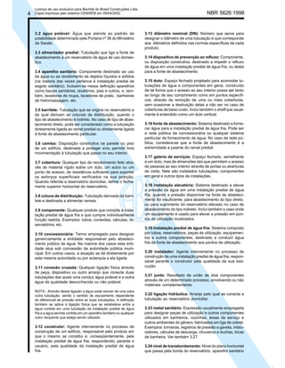 4

Licença de uso exclusivo para Bechtel do Brasil Construções Ltda.
Cópia impressa pelo sistema CENWEB em 09/04/2002

3.2 água potável: Água que atende ao padrão de
potabilidade determinado pela Portaria nº 36 do Ministério
da Saúde.
3.3 alimentador predial: Tubulação que liga a fonte de
abastecimento a um reservatório de água de uso doméstico.
3.4 aparelho sanitário: Componente destinado ao uso
da água ou ao recebimento de dejetos líquidos e sólidos
(na maioria das vezes pertence à instalação predial de
esgoto sanitário). Incluem-se nessa definição aparelhos
como bacias sanitárias, lavatórios, pias e outros, e, também, lavadoras de roupa, lavadoras de prato, banheiras
de hidromassagem, etc.
3.5 barrilete: Tubulação que se origina no reservatório e
da qual derivam as colunas de distribuição, quando o
tipo de abastecimento é indireto. No caso de tipo de abastecimento direto, pode ser considerado como a tubulação
diretamente ligada ao ramal predial ou diretamente ligada
à fonte de abastecimento particular.
3.6 camisa: Disposição construtiva na parede ou piso
de um edifício, destinada a proteger e/ou permitir livre
movimentação à tubulação que passa no seu interior.
3.7 cobertura: Qualquer tipo de recobrimento feito através de material rígido sobre um duto, um sulco ou um
ponto de acesso, de resistência suficiente para suportar
os esforços superficiais verificados na sua posição.
Quando referida a reservatório domiciliar, define o fechamento superior horizontal do reservatório.
3.8 coluna de distribuição: Tubulação derivada do barrilete e destinada a alimentar ramais.
3.9 componente: Qualquer produto que compõe a instalação predial de água fria e que cumpre individualmente
função restrita. Exemplos: tubos, conexões, válvulas, reservatórios, etc.
3.10 concessionária: Termo empregado para designar
genericamente a entidade responsável pelo abastecimento público de água. Na maioria dos casos esta entidade atua sob concessão da autoridade pública municipal. Em outros casos, a atuação se dá diretamente por
esta mesma autoridade ou por autarquia a ela ligada.
3.11 conexão cruzada: Qualquer ligação física através
de peça, dispositivo ou outro arranjo que conecte duas
tubulações das quais uma conduz água potável e a outra
água de qualidade desconhecida ou não potável.
NOTA - Através dessa ligação a água pode escoar de uma para
outra tubulação, sendo o sentido de escoamento dependente
do diferencial de pressão entre as duas tubulações. A definição
também se aplica à ligação física que se estabelece entre a
água contida em uma tubulação da instalação predial de água
fria e a água servida contida em um aparelho sanitário ou qualquer
outro recipiente que esteja sendo utilizado.

3.12 construtor: Agente interveniente no processo de
construção de um edifício, responsável pelo produto em
que o mesmo se constitui e, conseqüentemente, pela
instalação predial de água fria, respondendo, perante o
usuário, pela qualidade da instalação predial de água
fria.

NBR 5626:1998

3.13 diâmetro nominal (DN): Número que serve para
designar o diâmetro de uma tubulação e que corresponde
aos diâmetros definidos nas normas específicas de cada
produto.
3.14 dispositivo de prevenção ao refluxo: Componente,
ou disposição construtiva, destinado a impedir o refluxo
de água em uma instalação predial de água fria, ou desta
para a fonte de abastecimento.
3.15 duto: Espaço fechado projetado para acomodar tubulações de água e componentes em geral, construído
de tal forma que o acesso ao seu interior possa ser tanto
ao longo de seu comprimento como em pontos específicos, através da remoção de uma ou mais coberturas,
sem ocasionar a destruição delas a não ser no caso de
coberturas de baixo custo. Inclui também o shaft que usualmente é entendido como um duto vertical.
3.16 fonte de abastecimento: Sistema destinado a fornecer água para a instalação predial de água fria. Pode ser
a rede pública da concessionária ou qualquer sistema
particular de fornecimento de água. No caso da rede pública, considera-se que a fonte de abastecimento é a
extremidade a jusante do ramal predial.
3.17 galeria de serviços: Espaço fechado, semelhante
a um duto, mas de dimensões tais que permitam o acesso
de pessoas ao seu interior através de portas ou aberturas
de visita. Nele são instalados tubulações, componentes
em geral e outros tipos de instalações.
3.18 instalação elevatória: Sistema destinado a elevar
a pressão da água em uma instalação predial de água
fria, quando a pressão disponível na fonte de abastecimento for insuficiente, para abastecimento do tipo direto,
ou para suprimento do reservatório elevado no caso de
abastecimento do tipo indireto. Inclui também o caso onde
um equipamento é usado para elevar a pressão em pontos de utilização localizados.
3.19 instalação predial de água fria: Sistema composto
por tubos, reservatórios, peças de utilização, equipamentos e outros componentes, destinado a conduzir água
fria da fonte de abastecimento aos pontos de utilização.
3.20 instalador: Agente interveniente no processo de
construção de uma instalação predial de água fria, responsável perante o construtor pela qualidade da sua execução.
3.21 junta: Resultado da união de dois componentes
através de um determinado processo, envolvendo ou não
materiais complementares.
3.22 ligação hidráulica: Arranjo pelo qual se conecta a
tubulação ao reservatório domiciliar.
3.23 metal sanitário: Expressão usualmente empregada
para designar peças de utilização e outros componentes
utilizados em banheiros, cozinhas, áreas de serviço e
outros ambientes do gênero, fabricados em liga de cobrel.
Exemplos: torneiras, registros de pressão e gaveta, misturadores, válvulas de descarga, chuveiros e duchas, bicas
de banheira. Ver também 3.27.
3.24 nível de transbordamento: Nível do plano horizontal
que passa pela borda do reservatório, aparelho sanitário

 