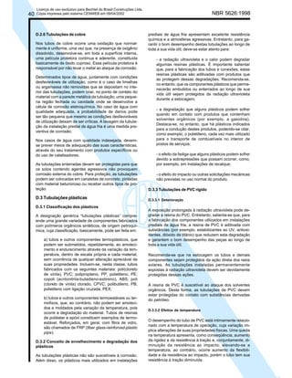 40

Licença de uso exclusivo para Bechtel do Brasil Construções Ltda.
Cópia impressa pelo sistema CENWEB em 09/04/2002

D.2.6 Tubulações de cobre
Nos tubos de cobre ocorre uma oxidação que normalmente é uniforme, uma vez que, na presença de oxigênio
dissolvido, desenvolve-se, em toda a superfície interna,
uma película protetora contínua e aderente, constituída
basicamente de óxido cuproso. Essa película protetora é
responsável por não levar o metal ao ataque da corrosão.
Determinados tipos de água, juntamente com condições
desfavoráveis de utilização, como é o caso de limalhas
ou argamassa não removidas que se depositam no interior das tubulações, podem criar, no ponto de contato do
material com a parede metálica da tubulação, uma pequena região fechada ou cavidade onde se desenvolve a
célula de corrosão eletroquímica. No caso de água com
qualidade adequada, a probabilidade de danos pode
ser tão pequena que mesmo as condições desfavoráveis
de utilização deixam de ser críticas. A lavagem da tubulação da instalação predial de água fria é uma medida preventiva de corrosão.
Nos casos de água com qualidade indesejada, devemse prever meios de adequação das suas características,
através do seu tratamento com produtos específicos ou
do uso de catalisadores.
As tubulações enterradas devem ser protegidas para que
os solos contendo agentes agressivos não provoquem
corrosão externa do cobre. Para proteção, as tubulações
podem ser colocadas em canaletas de concreto, pintadas
com material betuminoso ou receber outros tipos de proteção.

D.3 Tubulações plásticas
D.3.1 Classificação dos plásticos
A designação genérica “tubulações plásticas” compreende uma grande variedade de componentes fabricados
com polímeros orgânicos sintéticos, de origem petroquímica, cuja classificação, basicamente, pode ser feita em:
a) tubos e outros componentes termoplásticos, que
podem ser submetidos, repetidamente, ao amolecimento e endurecimento através da variação da temperatura, dentro de escala própria a cada material,
sem ocorrência de qualquer alteração apreciável de
suas propriedades. Incluem-se, nesta classe, tubos
fabricados com os seguintes materiais: poli(cloreto
de vinila), PVC; polipropileno, PP; polietileno, PE;
copoli (acrilonitrila-butadieno-estireno), ABS; poli
(cloreto de vinila) clorado, CPVC; polibutileno, PB;
polietileno com ligação cruzada, PEX;
b) tubos e outros componentes termoestáveis ou termofixos, que, ao contrário, não podem ser amolecidos e moldados pela variação da temperatura, pois
ocorre a degradação do material. Tubos de resinas
de poliéster e epóxi constituem exemplos de termoestável. Reforçados, em geral, com fibra de vidro,
são chamados de FRP (fiber glass-reinforced-plastic
pipe).
D.3.2 Conceito de envelhecimento e degradação dos
plásticos
As tubulações plásticas não são suscetíveis à corrosão.
Além disso, os plásticos mais utilizados em instalações

NBR 5626:1998

prediais de água fria apresentam excelente resistência
química e a atmosferas agressivas. Entretanto, para garantir o bom desempenho destas tubulações ao longo de
toda a sua vida útil, deve-se estar atento para:
- a radiação ultravioleta e o calor podem degradar
algumas resinas plásticas. É importante salientar
que, para a fabricação dos tubos e conexões, estas
resinas plásticas são aditivadas com produtos que
as protegem dessas degradações. Recomenda-se,
no entanto, que os componentes plásticos que permanecerão embutidos ou enterrados ao longo de sua
vida útil sejam protegidos da radiação ultravioleta
durante a estocagem;
- a degradação que alguns plásticos podem sofrer
quando em contato com produtos que contenham
solventes orgânicos (por exemplo, a gasolina).
Destaca-se, no entanto, que há plásticos indicados
para a condução destes produtos, podendo-se citar,
como exemplo, o polietileno, cada vez mais utilizado
para o transporte de combustíveis no interior de
postos de serviços;
- o efeito da fadiga que alguns plásticos podem sofrer
devido a sobrepressões que possam ocorrer, como,
por exemplo, em instalações de recalque;
- o efeito do impacto ou outras solicitações mecânicas
não previstas no uso normal do produto.
D.3.3 Tubulações de PVC rígido
D.3.3.1 Deterioração

A exposição prolongada à radiação ultravioleta pode degradar a resina do PVC. Entretanto, salienta-se que, para
a fabricação dos componentes utilizados em instalações
prediais de água fria, a resina de PVC é aditivada com
substâncias (por exemplo, estabilizantes ao UV, antioxidantes, dióxido de titânio) que reduzem esta degradação
e garantem o bom desempenho das peças ao longo de
toda a sua vida útil.
Recomenda-se que na estocagem os tubos e demais
componentes sejam protegidos da ação direta dos raios
solares. As tubulações instaladas permanentemente
expostas à radiação ultravioleta devem ser devidamente
protegidas dessas ações.
A resina de PVC é suscetível ao ataque dos solventes
orgânicos. Desta forma, as tubulações de PVC devem
estar protegidas do contato com substâncias derivadas
do petróleo.
D.3.3.2 Efeitos da temperatura

O desempenho do tubo de PVC está intimamente relacionado com a temperatura de operação, cuja variação implica alterações de suas propriedades físicas. Uma queda
na temperatura apresenta, como conseqüência, aumento
da rigidez e da resistência à tração e, conjuntamente, diminuição da resistência ao impacto; elevando-se a
temperatura, ao contrário, ocorre aumento da flexibilidade e da resistência ao impacto, porém o tubo tem sua
resistência à tração diminuída.

 