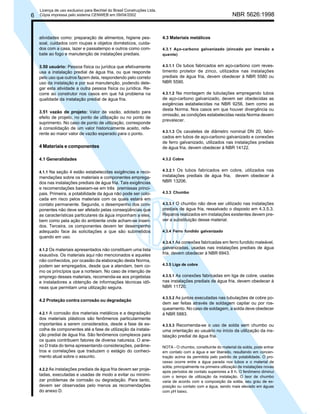 6

Licença de uso exclusivo para Bechtel do Brasil Construções Ltda.
Cópia impressa pelo sistema CENWEB em 09/04/2002

atividades como: preparação de alimentos, higiene pessoal, cuidados com roupas e objetos domésticos, cuidados com a casa, lazer e passatempo e outros como combate ao fogo e manutenção de instalações prediais.
3.50 usuário: Pessoa física ou jurídica que efetivamente
usa a instalação predial de água fria, ou que responde
pelo uso que outros fazem dela, respondendo pelo correto
uso da instalação e por sua manutenção, podendo delegar esta atividade a outra pessoa física ou jurídica. Recorre ao construtor nos casos em que há problema na
qualidade da instalação predial de água fria.
3.51 vazão de projeto: Valor de vazão, adotado para
efeito de projeto, no ponto de utilização ou no ponto de
suprimento. No caso de ponto de utilização, corresponde
à consolidação de um valor historicamente aceito, referente ao maior valor de vazão esperado para o ponto.

NBR 5626:1998

4.3 Materiais metálicos
4.3.1 Aço-carbono galvanizado (zincado por imersão a
quente)
4.3.1.1 Os tubos fabricados em aço-carbono com revestimento protetor de zinco, utilizados nas instalações
prediais de água fria, devem obedecer à NBR 5580 ou
NBR 5590.
4.3.1.2 Na montagem de tubulações empregando tubos
de aço-carbono galvanizado, devem ser obedecidas as
exigências estabelecidas na NBR 9256, bem como as
desta Norma. Nos casos em que houver divergência ou
omissão, as condições estabelecidas nesta Norma devem
prevalecer.

4 Materiais e componentes

4.3.1.3 Os cavaletes de diâmetro nominal DN 20, fabricados em tubos de aço-carbono galvanizado e conexões
de ferro galvanizado, utilizados nas instalações prediais
de água fria, devem obedecer à NBR 14122.

4.1 Generalidades

4.3.2 Cobre

4.1.1 Na seção 4 estão estabelecidas exigências e recomendações sobre os materiais e componentes empregados nas instalações prediais de água fria. Tais exigências
e recomendações baseiam-se em três premissas principais. Primeira, a potabilidade da água não pode ser colocada em risco pelos materiais com os quais estará em
contato permanente. Segunda, o desempenho dos componentes não deve ser afetado pelas conseqüências que
as características particulares da água imponham a eles,
bem como pela ação do ambiente onde acham-se inseridos. Terceira, os componentes devem ter desempenho
adequado face às solicitações a que são submetidos
quando em uso.

4.3.2.1 Os tubos fabricados em cobre, utilizados nas

4.1.2 Os materiais apresentados não constituem uma lista
exaustiva. Os materiais aqui não mencionados e aqueles
não conhecidos, por ocasião da elaboração desta Norma,
podem ser empregados, desde que a atendam, bem como os princípios que a norteiam. No caso de intenção de
emprego desses materiais, recomenda-se aos projetistas
e instaladores a obtenção de informações técnicas idôneas que permitam uma utilização segura.

4.2 Proteção contra corrosão ou degradação
4.2.1 A corrosão dos materiais metálicos e a degradação
dos materiais plásticos são fenômenos particularmente
importantes a serem considerados, desde a fase de escolha de componentes até a fase de utilização da instalação predial de água fria. São fenômenos complexos para
os quais contribuem fatores de diversa natureza. O anexo D trata do tema apresentando considerações, parâmetros e correlações que traduzem o estágio do conhecimento atual sobre o assunto.
4.2.2 As instalações prediais de água fria devem ser projetadas, executadas e usadas de modo a evitar ou minimizar problemas de corrosão ou degradação. Para tanto,
devem ser observadas pelo menos as recomendações
do anexo D.

instalações prediais de água fria, devem obedecer à
NBR 13206.
4.3.3 Chumbo
4.3.3.1 O chumbo não deve ser utilizado nas instalações
prediais de água fria, ressalvado o disposto em 4.3.5.3.
Reparos realizados em instalações existentes devem prever a substituição desse material.
4.3.4 Ferro fundido galvanizado
4.3.4.1 As conexões fabricadas em ferro fundido maleável,
galvanizadas, usadas nas instalações prediais de água
fria, devem obedecer à NBR 6943.
4.3.5 Liga de cobre
4.3.5.1 As conexões fabricadas em liga de cobre, usadas
nas instalações prediais de água fria, devem obedecer à
NBR 11720.
4.3.5.2 As juntas executadas nas tubulações de cobre podem ser feitas através de soldagem capilar ou por rosqueamento. No caso de soldagem, a solda deve obedecer
à NBR 5883.
4.3.5.3 Recomenda-se o uso de solda sem chumbo ou
uma orientação ao usuário no início da utilização da instalação predial de água fria.
NOTA - O chumbo, constituinte do material da solda, pode entrar
em contato com a água e ser liberado, resultando em concentração acima da permitida pelo padrão de potabilidade. O processo ocorre entre a água parada nos tubos e o material de
solda, principalmente na primeira utilização de instalações novas
após períodos de contato superiores a 8 h. O fenômeno diminui
com o tempo de utilização da instalação. O teor de chumbo
varia de acordo com a composição da solda, seu grau de exposição ou contato com a água, sendo mais elevado em águas
com pH baixo.

 