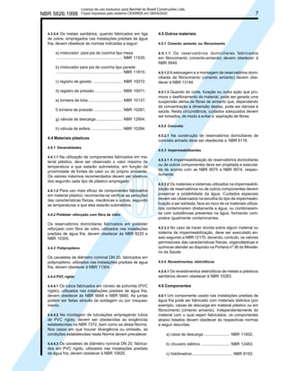 NBR 5626:1998

Licença de uso exclusivo para Bechtel do Brasil Construções Ltda.
Cópia impressa pelo sistema CENWEB em 09/04/2002

4.3.5.4 Os metais sanitários, quando fabricados em liga

4.5 Outros materiais

de cobre, empregados nas instalações prediais de água
fria, devem obedecer às normas indicadas a seguir:

7

4.5.1 Cimento amianto ou fibrocimento

a) misturador para pia de cozinha tipo mesa
............................................................ NBR 11535;
b) misturador para pia de cozinha tipo parede
............................................................ NBR 11815;
c) registro de gaveta ........................... NBR 10072;
d) registro de pressão ......................... NBR 10071;
e) torneira de bóia ............................... NBR 10137;
f) torneira de pressão .......................... NBR 10281;
g) válvula de descarga ........................ NBR 12904;
h) válvula de esfera ............................. NBR 10284.
4.4 Materiais plásticos
4.4.1 Generalidades
4.4.1.1 Na utilização de componentes fabricados em ma-

terial plástico, deve ser observado o valor máximo da
temperatura a que estarão submetidos, em função da
proximidade de fontes de calor ou do próprio ambiente.
Os valores máximos recomendados devem ser observados segundo cada tipo de plástico empregado.
4.4.1.2 Para uso mais eficaz de componentes fabricados

em material plástico, recomenda-se verificar as variações
das características físicas, mecânicas e outras, segundo
as temperaturas a que eles estarão submetidos.
4.4.2 Poliéster reforçado com fibra de vidro

Os reservatórios domiciliares fabricados em poliéster
reforçado com fibra de vidro, utilizados nas instalações
prediais de água fria, devem obedecer às NBR 8220 e
NBR 10355.
4.4.3 Polipropileno

Os cavaletes de diâmetro nominal DN 20, fabricados em
polipropileno, utilizados nas instalações prediais de água
fria, devem obedecer à NBR 11304.

4.5.1.1 Os reservatórios domiciliares fabricados
em fibrocimento (cimento-amianto) devem obedecer à
NBR 5649.
4.5.1.2 A estocagem e a montagem de reservatórios domiciliares de fibrocimento (cimento amianto) devem obedecer à NBR 13194.
4.5.1.3 Quando do corte, furação ou outra ação que promova o desfibramento do material, pode ser gerada uma
suspensão aérea de fibras de amianto que, dependendo
da concentração e dimensão destas, pode ser danosa à
saúde. Nesta circunstância, cuidados adequados devem
ser tomados, de modo a evitar a aspiração de fibras.
4.5.2 Concreto
4.5.2.1 Na construção de reservatórios domiciliares de

concreto armado deve ser obedecida a NBR 6118.
4.5.3 Impermeabilizantes
4.5.3.1 A impermeabilização de reservatórios domiciliares
ou de outros componentes deve ser projetada e executada de acordo com as NBR 9575 e NBR 9574, respectivmente.
4.5.3.2 Os materiais e sistemas utilizados na impermeabilização de reservatórios ou de outros componentes devem
preservar a potabilidade da água. Cuidados especiais
devem ser observados na escolha do tipo de impermeabilização a ser adotada, face ao risco de os materiais utilizados contaminarem diretamente a água, ou combinaremse com substâncias presentes na água, formando compostos igualmente contaminantes.
4.5.3.3 No caso de haver dúvida sobre algum material ou
sistema de impermeabilização, deve ser executado ensaio segundo a NBR 12170, devendo, contudo, os valores
permissíveis das características físicas, organolépticas e
químicas atender ao disposto na Portaria nº 36 do Ministério da Saúde.
4.5.4 Revestimentos eletrolíticos

4.4.4 PVC rígido

4.5.4.1 Os revestimentos eletrolíticos de metais e plásticos
sanitários devem obedecer à NBR 10283.

4.4.4.1 Os tubos fabricados em cloreto de polivinila (PVC

4.6 Componentes

rígido), utilizados nas instalações prediais de água fria,
devem obedecer às NBR 5648 e NBR 5680. As juntas
podem ser feitas através de soldagem ou por rosqueamento.
4.4.4.2 Na montagem de tubulações empregando tubos

de PVC rígido, devem ser obedecidas as exigências
estabelecidas na NBR 7372, bem como as desta Norma.
Nos casos em que houver divergência ou omissão, as
condições estabelecidas nesta Norma devem prevalecer.

4.6.1 Um componente usado nas instalações prediais de
água fria pode ser fabricado com materiais distintos (por
exemplo, caixas de descarga em material plástico ou em
fibrocimento (cimento amianto). Independentemente do
material com o qual sejam fabricados, os componentes
abaixo listados devem obedecer às respectivas normas
a seguir descritas:

a) caixa de descarga ........................ NBR 11852;

4.4.4.3 Os cavaletes de diâmetro nominal DN 20, fabrica-

b) chuveiro elétrico .......................... NBR 12483;

dos em PVC rígido, utilizados nas instalações prediais
de água fria, devem obedecer à NBR 10925.

c) hidrômetros .................................... NBR 8193;

 