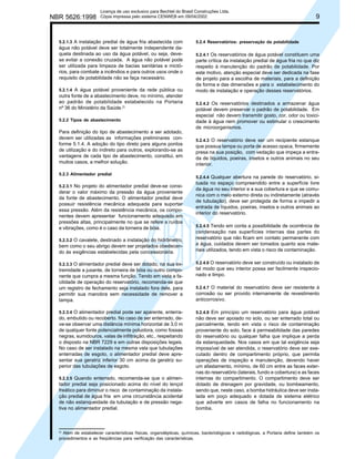 NBR 5626:1998

Licença de uso exclusivo para Bechtel do Brasil Construções Ltda.
Cópia impressa pelo sistema CENWEB em 09/04/2002

5.2.1.3 A instalação predial de água fria abastecida com

água não potável deve ser totalmente independente daquela destinada ao uso da água potável, ou seja, devese evitar a conexão cruzada. A água não potável pode
ser utilizada para limpeza de bacias sanitárias e mictórios, para combate a incêndios e para outros usos onde o
requisito de potabilidade não se faça necessário.
5.2.1.4 A água potável proveniente da rede pública ou

outra fonte de a abastecimento deve, no mínimo, atender
ao padrão de potabilidade estabelecido na Portaria
nº 36 do Ministério da Saúde.2)
5.2.2 Tipos de abastecimento

Para definição do tipo de abastecimento a ser adotado,
devem ser utilizadas as informações preliminares conforme 5.1.4. A adoção do tipo direto para alguns pontos
de utilização e do indireto para outros, explorando-se as
vantagens de cada tipo de abastecimento, constitui, em
muitos casos, a melhor solução.
5.2.3 Alimentador predial
5.2.3.1 No projeto do alimentador predial deve-se consi-

derar o valor máximo da pressão da água proveniente
da fonte de abastecimento. O alimentador predial deve
possuir resistência mecânica adequada para suportar
essa pressão. Além da resistência mecânica, os componentes devem apresentar funcionamento adequado em
pressões altas, principalmente no que se refere a ruídos
e vibrações, como é o caso da torneira de bóia.
5.2.3.2 O cavalete, destinado a instalação do hidrômetro,

bem como o seu abrigo devem ser projetados obedecendo às exigências estabelecidas pela concessionária.
5.2.3.3 O alimentador predial deve ser dotado, na sua ex-

tremidade a jusante, de torneira de bóia ou outro componente que cumpra a mesma função. Tendo em vista a facilidade de operação do reservatório, recomenda-se que
um registro de fechamento seja instalado fora dele, para
permitir sua manobra sem necessidade de remover a
tampa.
5.2.3.4 O alimentador predial pode ser aparente, enterra-

do, embutido ou recoberto. No caso de ser enterrado, deve-se observar uma distância mínima horizontal de 3,0 m
de qualquer fonte potencialmente poluidora, como fossas
negras, sumidouros, valas de infiltração, etc., respeitando
o disposto na NBR 7229 e em outras disposições legais.
No caso de ser instalado na mesma vala que tubulações
enterradas de esgoto, o alimentador predial deve apresentar sua geratriz inferior 30 cm acima da geratriz superior das tubulações de esgoto.
5.2.3.5 Quando enterrado, recomenda-se que o alimen-

tador predial seja posicionado acima do nível do lençol
freático para diminuir o risco de contaminação da instalação predial de água fria em uma circunstância acidental
de não estanqueidade da tubulação e de pressão negativa no alimentador predial.

2)

9

5.2.4 Reservatórios: preservação da potabilidade
5.2.4.1 Os reservatórios de água potável constituem uma
parte crítica da instalação predial de água fria no que diz
respeito à manutenção do padrão de potabilidade. Por
este motivo, atenção especial deve ser dedicada na fase
de projeto para a escolha de materiais, para a definição
da forma e das dimensões e para o estabelecimento do
modo de instalação e operação desses reservatórios.
5.2.4.2 Os reservatórios destinados a armazenar água

potável devem preservar o padrão de potabilidade. Em
especial não devem transmitir gosto, cor, odor ou toxicidade à água nem promover ou estimular o crescimento
de microorganismos.
5.2.4.3 O reservatório deve ser um recipiente estanque
que possua tampa ou porta de acesso opaca, firmemente
presa na sua posição, com vedação que impeça a entrada de líquidos, poeiras, insetos e outros animais no seu
interior.
5.2.4.4 Qualquer abertura na parede do reservatório, situada no espaço compreendido entre a superfície livre
da água no seu interior e a sua cobertura e que se comunica com o meio externo direta ou indiretamente (através
de tubulação), deve ser protegida de forma a impedir a
entrada de líquidos, poeiras, insetos e outros animais ao
interior do reservatório.
5.2.4.5 Tendo em conta a possibilidade de ocorrência de
condensação nas superfícies internas das partes do
reservatório que não ficam em contato permanente com
a água, cuidados devem ser tomados quanto aos materiais utilizados, tendo em vista o risco de contaminação.
5.2.4.6 O reservatório deve ser construído ou instalado de
tal modo que seu interior possa ser facilmente inspecionado e limpo.
5.2.4.7 O material do reservatório deve ser resistente à
corrosão ou ser provido internamente de revestimento
anticorrosivo.
5.2.4.8 Em princípio um reservatório para água potável
não deve ser apoiado no solo, ou ser enterrado total ou
parcialmente, tendo em vista o risco de contaminação
proveniente do solo, face à permeabilidade das paredes
do reservatório ou qualquer falha que implique a perda
da estanqueidade. Nos casos em que tal exigência seja
impossível de ser atendida, o reservatório deve ser executado dentro de compartimento próprio, que permita
operações de inspeção e manutenção, devendo haver
um afastamento, mínimo, de 60 cm entre as faces externas do reservatório (laterais, fundo e cobertura) e as faces
internas do compartimento. O compartimento deve ser
dotado de drenagem por gravidade, ou bombeamento,
sendo que, neste caso, a bomba hidráulica deve ser instalada em poço adequado e dotada de sistema elétrico
que adverte em casos de falha no funcionamento na
bomba.

Além de estabelecer características físicas, organolépticas, químicas, bacteriológicas e radiológicas, a Portaria define também os
procedimentos e as freqüências para verificação das características.

 