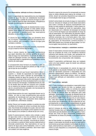 NBR 5626:1998

10

5.2.5 Reservatórios: definição da forma e dimensões
5.2.5.1 A capacidade dos reservatórios de uma instalação

predial de água fria deve ser estabelecida levando-se
em consideração o padrão de consumo de água no edifício e, onde for possível obter informações, a freqüência e
duração de interrupções do abastecimento.

N
NWI
a CE
istem
elo S
sa p
pres
ia im
Cóp

Algumas vezes, a interrupção do abastecimento é caracterizada pelo fato de a pressão na rede pública atingir
valores muito baixos em determinados horários do dia,
não garantindo o abastecimento dos reservatórios
elevados ou dos pontos de utilização.
O volume de água reservado para uso doméstico deve
ser, no mínimo, o necessário para 24 h de consumo normal no edifício, sem considerar o volume de água para
combate a incêndio.
No caso de residência de pequeno tamanho, recomendase que a reserva mínima seja de 500 L.
Para o volume máximo de reservação, recomenda-se
que sejam atendidos dois critérios: garantia de potabilidade da água nos reservatórios no período de detenção
médio em utilização normal e, em segundo, atendimento
à disposição legal ou regulamento que estabeleça volume
máximo de reservação.
A concessionária deve fornecer ao projetista o valor estimado do consumo de água por pessoa por dia, em função do tipo de uso do edifício.
5.2.5.2 Nos casos em que houver reservatórios inferior e

5.2.5.3 Reservatórios de maior capacidade devem ser di-

vididos em dois ou mais compartimentos para permitir
operações de manutenção sem que haja interrupção na
distribuição de água. São excetuadas desta exigência
as residências unifamiliares isoladas.
5.2.5.4 Devem ser tomadas medidas no sentido de evitar

os efeitos da formação do vórtice na entrada das tubulações. Na entrada da tubulação de sucção, deve ser instalado um dispositivo de proteção contra ingresso de eventuais objetos (crivo simples ou válvula de pé com crivo).
5.2.5.5 O posicionamento relativo entre entrada e saída

de água deve evitar o risco de ocorrência de zonas de
estagnação dentro do reservatório. Assim, no caso de
um reservatório muito comprido, recomenda-se posicionar a entrada e a saída em lados opostos relativamente à
dimensão predominante. Nos reservatórios em que há
reserva de água para outras finalidades, como é o caso
de reserva para combate a incêndios, deve haver especial cuidado com esta exigência.

5.2.5.6 A extremidade da tomada de água no reservatório

deve ser elevada em relação ao fundo deste reservatório
para evitar a entrada de resíduos eventualmente existentes na rede predial de distribuição. A altura dessa extremidade, em relação ao fundo do reservatório, deve
ser relacionada com o diâmetro da tubulação de tomada
e com a forma de limpeza que será adotada ao longo da
vida do reservatório. Em reservatório de pequena capacidade (por exemplo: para casas unifamiliares, pequenos
edifícios comerciais, etc.) e de fundo plano e liso, recomenda-se uma altura mínima de 2 cm. No caso específico
de reservatório de fibrocimento (cimento-amianto), a
NBR 5649 dispõe que a tomada de água esteja 3 cm acima da região mais profunda do reservatório.
5.2.6 Reservatórios: instalação e estabilidade mecânica
5.2.6.1 O reservatório (inclusive tampa e porta de acesso)

deve ser projetado de modo a ter resistência mecânica
suficiente para atender sua função, sem apresentar deformações que comprometam seu funcionamento ou o
funcionamento dos componentes nele instalados.
5.2.6.2 O reservatório pré-fabricado deve ser instalado

sobre uma base estável, capaz de resistir aos esforços
sobre ela atuantes.
5.2.6.3 Devido à necessidade do volume de água ser
muito grande ou da pressão hidráulica ser muito elevada,
pode ser necessário posicionar o reservatório em uma
estrutura independente, externa ao edifício. Tal alternativa, usualmente denominada tanque, tonel ou castelo
d’água é por definição um reservatório e como tal deve
ser tratado.
5.2.7 Reservatórios: operação
5.2.7.1 Toda a tubulação que abastece o reservatório deve

ser equipada com torneira de bóia, ou qualquer outro
dispositivo com o mesmo efeito no controle da entrada
da água e manutenção do nível desejado. O dispositivo
de controle da entrada deve ser adequado para cada
aplicação, considerando a pressão de abastecimento da
água. Quando uma torneira de bóia é usada ela deve estar conforme a NBR 10137. No caso de um outro dispositivo, este deve atender às exigências da citada norma
nos pontos que se aplicarem nas circunstâncias do uso,
principalmente no que concerne à possibilidade de ajuste
do nível operacional e garantia de proteção contra refluxo.

N
NWI
a CE
istem
elo S
sa p
pres
ia im
Cóp

superior, a divisão da capacidade de reservação total
deve ser feita de modo a atender às necessidades da
instalação predial de água fria quando em uso normal,
às situações eventuais onde ocorra interrupção do abastecimento de água da fonte de abastecimento e às situações normais de manutenção. O estabelecimento do critério de divisão deve ser feito em conjunto com a adoção
de um sistema de recalque compatível e com a formulação de procedimentos de operação e de manutenção da
instalação predial de água fria.

Quando a reserva de consumo for armazenada na mesma
caixa ou célula utilizada para reserva de combate a incêndio, devem ser previstos dispositivos que assegurem
a recirculação total da água armazenada.

5.2.7.2 A torneira de bóia ou outro dispositivo com as

mesmas funções deve ser adequadamente instalada no
reservatório que ela abastece, de modo a garantir a manutenção dos níveis de água previamente estabelecidos,
considerando as faixas de pressão a que estará submetida.
5.2.7.3 Para facilitar as operações de manutenção, que

exigem a interrupção da entrada de água no reservatório,
recomenda-se que seja instalado na tubulação de alimentação, externamente ao reservatório, um registro de fechamento ou outro dispositivo ou componente que cumpra a
mesma função.

 