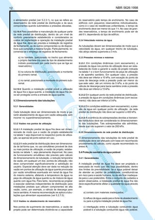 NBR 5626:1998

12

o alimentador predial (ver 5.2.3.1), no que se refere ao
desempenho da rede predial de distribuição e de seus
componentes quando submetidos a pressões elevadas.

N
NWI
a CE
istem
elo S
sa p
pres
ia im
Cóp

5.2.10.4 Para possibilitar a manutenção de qualquer parte
da rede predial de distribuição, dentro de um nível de
conforto previamente estabelecido e considerados os
custos de implantação e operação da instalação predial
de água fria, deve ser prevista a instalação de registros
de fechamento, ou de outros componentes ou de dispositivos que cumpram a mesma função. Particularmente, recomenda-se o emprego de registros de fechamento:

a) no barrilete, posicionado no trecho que alimenta
o próprio barrilete (no caso de tipo de abastecimento
indireto posicionado em cada trecho que se liga ao
reservatório);
b) na coluna de distribuição, posicionado a montante
do primeiro ramal;
c) no ramal, posicionado a montante do primeiro subramal.
5.2.10.5 Quando a instalação predial prevê a utilização
de água fria e água quente, a instalação de água fria deve ser protegida contra a entrada de água quente.

do reservatório pelo tempo de enchimento. No caso de
edifícios com pequenos reservatórios individualizados,
como é o caso de residências unifamiliares, o tempo de
enchimento deve ser menor do que 1 h. No caso de grandes reservatórios, o tempo de enchimento pode ser de
até 6 h, dependendo do tipo de edifício.
5.3.4 Velocidade máxima da água

As tubulações devem ser dimensionadas de modo que a
velocidade da água, em qualquer trecho de tubulação,
não atinja valores superiores a 3 m/s.
5.3.5 Pressões mínimas e máximas
5.3.5.1 Em condições dinâmicas (com escoamento), a
pressão da água nos pontos de utilização deve ser estabelecida de modo a garantir a vazão de projeto indicada
na tabela 1 e o bom funcionamento da peça de utilização
e de aparelho sanitário. Em qualquer caso, a pressão
não deve ser inferior a 10 kPa, com exceção do ponto da
caixa de descarga onde a pressão pode ser menor do
que este valor, até um mínimo de 5 kPa, e do ponto da
válvula de descarga para bacia sanitária onde a pressão
não deve ser inferior a 15 kPa.
5.3.5.2 Em qualquer ponto da rede predial de distribuição,

5.3 Dimensionamento das tubulações

a pressão da água em condições dinâmicas (com escoamento) não deve ser inferior a 5 kPa.

5.3.1 Generalidades

5.3.5.3 Em condições estáticas (sem escoamento), a pres-

Cada tubulação deve ser dimensionada de modo a garantir abastecimento de água com vazão adequada, sem
incorrer no superdimensionamento.
5.3.2 Vazões nos pontos de utilização

são da água em qualquer ponto de utilização da rede
predial de distribuição não deve ser superior a 400 kPa.
5.3.5.4 A ocorrência de sobrepressões devidas a transien-

tes hidráulicos deve ser considerada no dimensionamento das tubulações. Tais sobrepressões são admitidas,
desde que não superem o valor de 200 kPa.

5.3.2.1 A instalação predial de água fria deve ser dimen-

sionada de modo que a vazão de projeto estabelecida
na tabela 1 seja disponível no respectivo ponto de utilização, se apenas tal ponto estiver em uso.

da de tal forma que, no uso simultâneo provável de dois
ou mais pontos de utilização, a vazão de projeto, estabelecida na tabela 1, seja plenamente disponível. No caso
de funcionamento simultâneo não previsto pelo cálculo
de dimensionamento da tubulação, a redução temporária
da vazão, em qualquer um dos pontos de utilização, não
deve comprometer significativamente a satisfação do
usuário. Especial atenção deve ser dada na redução da
vazão em pontos de utilização de água quente provocada
por vazão simultânea acentuada em ramal de água fria
do mesmo sistema, afetando a temperatura da água na
peça de utilização de água quente ou de mistura de água
quente com água fria. Para tanto, recomenda-se projetar
e executar sistemas independentes de distribuição para
instalações prediais que utilizam componentes de alta
vazão, como, por exemplo, a válvula de descarga para
bacia sanitária. A mesma recomendação se aplica a tubulações que alimentam aquecedores (ver 5.2.7.5).

O dimensionamento das tubulações da rede predial de
distribuição deve ser efetuado com base em reconhecido
procedimento de cálculo, como aquele recomendado no
anexo A.

N
NWI
a CE
istem
elo S
sa p
pres
ia im
Cóp

5.3.2.2 A rede predial de distribuição deve ser dimensiona-

5.3.6 Dimensionamento da rede predial de distribuição

5.4 Proteção sanitária da água potável
5.4.1 Generalidades

A instalação predial de água fria deve ser projetada e
executada de modo que não haja possibilidade, dentro
dos limites da previsibilidade, de a água potável deixar
de atender ao padrão de potabilidade, constituindo-se
em risco para a saúde humana, ou de ela ficar inadequada para o uso pretendido. Entre o conjunto de cuidados a
serem observados, a instalação predial de água fria não
deve especificamente afetar a qualidade da água através
de:
a) contato com materiais inadequados;

5.3.3 Vazões no abastecimento de reservatório

b) refluxo de água usada para a fonte de abastecimento
ou para a própria instalação predial de água fria;

Nos pontos de suprimento de reservatórios, a vazão de
projeto pode ser determinada dividindo-se a capacidade

c) interligação entre a tubulação conduzindo água
potável e a tubulação conduzindo água não potável.

 