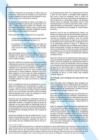 NBR 5626:1998

14

5.4.3.2 Um dispositivo de prevenção ao refluxo deve ser

previsto em cada ponto de utilização ou de suprimento
de água, instalado no próprio ponto de utilização ou suprimento, ou em local o mais próximo possível.

N
NWI
a CE
istem
elo S
sa p
pres
ia im
Cóp

O dispositivo de prevenção ao refluxo mais efetivo é a
separação atmosférica padronizada, representada na figura 1. Outros dispositivos podem ser utilizados, mas,
para serem considerados efetivos contra a retrossifonagem, devem apresentar resultado satisfatório quando
submetidos ao ensaio previsto no anexo B.
Entre esses dispositivos mencionam-se os seguintes:
a) separação atmosférica não padronizada (quando
não atende ao representado na figura 1); e
b) quebrador de vácuo3) (dispositivo que pode ser
independente ou incorporado à peça de utilização,
como ocorre em alguns modelos de caixa de descarga).
Além da proteção contra a retrossifonagem, os pontos de
utilização que de alguma forma possam estar sujeitos à
condição de conexão cruzada devem ser protegidos
contra o refluxo de água.
5.4.3.3 Em edifícios de diversos pavimentos alimentados

indiretamente a partir de um reservatório superior, quando
o atendimento de 5.4.3.2 aponta para a necessidade da
instalação de um dispositivo quebrador de vácuo, considerado inadequado quanto às suas características
operacionais ou mesmo estéticas, admite-se que a proteção exigida em 5.4.3.2 possa ser obtida substituindose o quebrador de vácuo pela ventilação da coluna de
distribuição, conforme mostra a figura 2, desde que tal
ventilação estenda sua ação aos pontos de utilização
em questão.

5.4.3.4 No caso de residências unifamiliares, térreas ou

assobradadas, alimentadas indiretamente a partir de um
reservatório superior, a proteção de todos os pontos de
utilização da sua rede predial de distribuição pode ser
obtida pela ventilação da rede de maneira análoga àquela recomendada em 5.4.3.6. No caso de válvula de descarga alimentada por tubulação exclusiva, não é exigível tal
ventilação.
5.4.3.5 Para proteção da fonte de abastecimento, um dis-

positivo de prevenção ao refluxo, do tipo conjunto combinado de válvula de retenção e quebrador de vácuo, ou
outro similar, deve ser instalado junto a ela no caso de ti-

3)

5.4.3.6 No caso de tipo de abastecimento indireto, em

edifícios de diversos pavimentos alimentados através de
colunas de distribuição, que alimentam aparelhos desprovidos de separação atmosférica, deve ser prevista
uma proteção contra refluxo de água de um ramal para
as referidas colunas. Recomenda-se a ventilação de coluna de distribuição conforme a figura 2. O diâmetro da
tubulação de ventilação deve ser definido pelo projetista,
sendo recomendável a adoção de diâmetro igual ao da
coluna de distribuição. O ponto de junção da tubulação
de ventilação com a coluna de distribuição deve estar localizado a jusante do registro de fechamento existente
na própria coluna.
5.4.3.7 No caso de tipo de abastecimento direto para um

conjunto de edifícios separados e abastecidos individualmente, a partir de tubulação que desempenhe função similar à de uma coluna de distribuição, deve ser prevista
uma proteção contra refluxo de água da instalação predial
de água fria de cada edifício para a referida tubulação.
Recomenda-se que um dispositivo de prevenção ao refluxo do tipo conjunto combinado de válvula de retenção
e quebrador de vácuo, ou outro similar, seja instalado
conforme a figura 3.
5.4.4 Proteção contra interligação entre água potável e não
potável
5.4.4.1 Não deve haver interligação entre tubulação que

conduza água fornecida por redes públicas de concessionárias e tubulação que conduza água proveniente de
sistema particular de abastecimento (conexão cruzada),
seja esta última com água potável ou não.

N
NWI
a CE
istem
elo S
sa p
pres
ia im
Cóp

Como a ventilação da coluna de distribuição é uma proteção não localizada (em contraposição ao exigido em
5.4.3.2), a garantia dessa proteção exige determinados
cuidados, a fim de não se ter anulada a ação da referida
coluna, como, por exemplo, não existir nenhuma possibilidade de bloqueio entre o ponto de ventilação e o ramal
que alimenta os pontos de utilização.

po de abastecimento direto. Se o abastecimento for feito
a partir de rede pública, a aceitação desta exigência,
bem como o local de instalação, ficam a critério da
concessionária. Se houver reservatório na instalação predial de água fria e o alimentador predial não alimentar
nenhum ponto de utilização intermediário entre a fonte
de abastecimento e o ponto de suprimento, então, a separação atmosférica no reservatório, conforme a figura a 1,
pode ser considerada como proteção da fonte de abastecimento.

5.4.4.2 Em instalação predial de água fria abastecida com

água não potável, todas as tubulações, reservatórios e
pontos de utilização devem ser adequadamente identificados através de símbolos e cores, e devem advertir os
usuários com a seguinte informação: “ÁGUA NÃO POTÁVEL”.
5.4.4.3 A instalação predial de água fria destinada tanto

ao uso doméstico da água quanto ao uso não doméstico,
e abastecida a partir de uma mesma fonte de abastecimento de água potável, deve preservar a potabilidade
da água na própria instalação, bem como na fonte de
abastecimento. Para tanto, devem ser previstas medidas
necessárias de proteção, no que diz respeito ao uso não
doméstico, considerado o risco relativo a cada caso particular, bem como observadas as exigências pertinentes
ao uso doméstico da água.

Na ocasião da elaboração desta Norma, os dispositivos quebradores de vácuo independentes para instalações prediais de água fria,
apesar de disponíveis no mercado nacional, ainda não são difundidos no meio técnico; contudo, dado o seu emprego disseminado em
outros países, eles são aqui mencionados dentro da premissa de uma maior utilização no futuro. Já os quebradores de vácuo
incorporados à peça de utilização ocorrem em alguns modelos de caixa de descarga. Cabe ainda notar que os quebradores de vácuo
não se constituem em proteção contra o refluxo de água que ocorre quando se estabelece o mecanismo de vasos comunicantes.

 