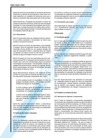19

NBR 5626:1998

5.7.1.2 Para o conforto do usuário, devem ser levadas em

estruturais no sentido da sua espessura, deve haver consulta específica ao projetista de estruturas para que a
abertura necessária seja adequadamente dimensionada.

consideração as exigências relativas aos níveis de ruído
admissíveis segundo o tipo de uso do edifício servido pela instalação predial de água fria.

5.6.6.3 Admite-se a instalação de tubulação no interior de

5.7.2 Orientações para projeto

parede de alvenaria estrutural, desde que seja tubulação
recoberta em duto especialmente projetado para tal fim.
Neste caso, o projeto da estrutura do edifício deve contemplar, como parte integrante deste, a solução adotada para
a instalação predial de água fria.

Para elaboração de projeto que atenda aos requisitos de
5.7.1, recomenda-se observar, pelo menos, as orientações contidas no anexo C.

5.6.7 Reservatórios
5.6.7.1 O reservatório deve ser instalado de forma a garan-

tir sua efetiva operação e manutenção, de forma mais
simples e econômica possível.
5.6.7.2 O acesso ao interior do reservatório, para inspeção

e limpeza, deve ser garantido através de abertura com
dimensão mínima de 600 mm, em qualquer direção. No
caso de reservatório inferior, a abertura deve ser dotada
de rebordo com altura mínima de 100 mm para evitar a
entrada de água de lavagem de piso e outras.
5.6.7.3 O espaço em torno do reservatório deve ser sufi-

ciente para permitir a realização das atividades de manutenção, bem como de movimentação segura da pessoa
encarregada de executá-las. Tais atividades incluem: regulagem da torneira de bóia, manobra de registros, montagem e desmontagem de trechos de tubulações, remoção
e disposição da tampa e outras.
5.6.7.4 Recomenda-se observar uma distância mínima

de 600 mm (que pode ser reduzida até 450 mm, no caso
de reservatório de pequena capacidade até 1 000 L):

Cóp
ia im
pres
sa p
elo S
istem
a CE
NWI
N

a) entre qualquer ponto do reservatório e o eixo de
qualquer tubulação próxima, com exceção daquelas
diretamente ligadas ao reservatório;
b) entre qualquer ponto do reservatório e qualquer
componente utilizado na edificação que possa ser
considerado um obstáculo permanente;
c) entre o eixo de qualquer tubulação ligada ao reservatório e qualquer componente utilizado na edificação que possa ser considerado um obstáculo permanente.
5.6.7.5 No caso de reservatório inferior, a observância

das condições de acessibilidade deve ser feita em conjunto com as condições de preservação de potabilidade
estabelecidas conforme 5.2.4.8.
5.7 Controle de ruídos e vibrações

Cóp
ia im
pres
sa p
elo S
istem
a CE
NWI
N

5.6.6.2 Na eventual necessidade de atravessar elementos

6 Execução

6.1 Condições gerais

6.1.1 A execução da instalação predial de água fria deve
ser levada a efeito em conformidade com o respectivo
projeto. Eventuais alterações que se mostrem necessárias durante a execução devem ser aprovadas pelo projetista e devidamente registradas em documento competente para tal fim.
6.1.2 A execução da instalação predial de água fria deve
ser feita por instalador legalmente habilitado e qualificado.
6.1.3 Para a execução da instalação predial de água fria,
deve ser estabelecido um procedimento, visando desenvolver as atividades dentro de critérios de higiene compatíveis com a finalidade da instalação. Desta forma, o interior das tubulações, reservatórios e demais partes deve
ser mantido sempre limpo, livre de resíduos originados
das operações de execução da instalação propriamente
dita, ou oriundos de outras atividades realizadas em canteiro.
6.1.4 No desenvolvimento das atividades de execução
da instalação predial de água fria, deve ser observado
um procedimento, visando oferecer condições adequadas ao trabalho, que respeite, inclusive, as exigências
que são estabelecidas com relação à segurança do trabalho.

6.2 Trabalho no canteiro de obra
6.2.1 Manuseio de materiais e componentes
6.2.1.1 Todos os materiais e componentes empregados

na execução das instalações prediais de água fria devem
ser manuseados de forma cuidadosa, com vistas a reduzir
danos. Nesse sentido, deve haver e devem ser seguidas
recomendações dos fabricantes quanto ao carregamento,
transporte, descarregamento e armazenamento dos materiais e componentes. Da mesma forma, devem ser
observadas as normas técnicas pertinentes referidas na
seção 4.

5.7.1 Generalidades

6.2.1.2 Os componentes fabricados em fibrocimento estão
5.7.1.1 As instalações prediais de água fria devem ser

projetadas e executadas de maneira a atender as necessidades de conforto do usuário, com respeito aos níveis
de ruído produzidos ou transmitidos pela própria instalação, bem como de maneira a evitar que as vibrações venham a provocar danos à instalação predial de água fria
ou às demais partes do edifício.

sujeitos às exigências estabelecidas na Portaria nº 01 da
Secretaria Nacional do Trabalho. No que se refere à
execução de furos, em reservatórios domiciliares, a Portaria estabelece níveis de concentração de fibras respiráveis de amianto, bem como os outros cuidados relativos
ao controle do ambiente e à proteção necessária ao pessoal envolvido.

 