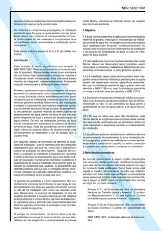 NBR 5626:1998

2

atenda a todas as exigências e recomendações nela constantes e não apenas parte ou itens dela.

nesta Norma, tornando-as factíveis dentro do respeito
aos princípios adotados.

Os materiais e componentes empregados na instalação
predial de água fria para os quais existem normas brasileiras devem ser conforme as correspondentes normas.
A conformidade de tais materiais e componentes deve
ser verificada, sendo recomendada a certificação de terceira parte.

1 Objetivo

Introdução

1.1.1 As exigências e recomendações estabelecidas nesta

N
NWI
a CE
istem
elo S
sa p
pres
ia im
Cóp

Esta Norma inclui os anexos A, B, C e D, de caráter normativo.

1.1 Esta Norma estabelece exigências e recomendações
relativas ao projeto, execução e manutenção da instalação predial de água fria. As exigências e recomendações
aqui estabelecidas emanam fundamentalmente do
respeito aos princípios de bom desempenho da instalação
e da garantia de potabilidade da água no caso de instalação de água potável.

Esta revisão é muito significativa em relação à
NBR 5626:1982. O número de temas técnicos contemplados foi ampliado. Alguns desses temas foram abordados
de uma forma mais aprofundada e temáticas recentes e
inovadoras foram incorporadas. Dois princípios fundamentais se integraram complementarmente, fornecendo
as guias mestras para a elaboração desta revisão.
Primeiro, preservando o princípio consagrado do enquadramento do saneamento como componente integrado
no campo da saúde pública, estabeleceu-se como ponto
obrigatório que as instalações prediais de água fria devem
oferecer garantia sanitária. Desta forma, das instalações
é exigido o cumprimento das mesmas exigências aplicáveis às demais estruturas físicas do setor de saneamento
e, em particular, àquelas relativas às redes públicas de
abastecimento de água, dentro da ótica de que elas são
parte integrante de todo o sistema de abastecimento de
água potável. De fato, as instalações prediais de água
fria se constituem em subsistema do sistema de abastecimento de água. Pode ser considerado como a “extremidade” última do sistema público de abastecimento onde
concretamente se estabelece o elo de ligação com o
usuário final.

A garantia da qualidade e o bom desempenho têm evidentemente inúmeras decorrências no que tange às responsabilidades dos diversos agentes envolvidos durante
a vida útil da instalação, bem como nas relações entre
eles. Nessa área, os avanços da legislação, no que diz
respeito aos direitos e deveres observáveis nas relações
entre produtores e consumidores, serviram de balizamento importante para a definição das responsabilidades dos
diversos agentes envolvidos na produção e uso da instalação predial de água fria.
O estágio do conhecimento, da técnica atual e as disponibilidades concretas do meio envolvido, por seu lado,
refletem-se nas exigências e recomendações expressas

1.1.2 À instalação objeto desta Norma podem estar integrados outros sistemas hidráulicos prediais para os quais
devem ser observadas normas específicas existentes.
No caso da instalação predial de água quente, deve ser
atendida a NBR 7198 e no caso da instalação predial de
combate a incêndio deve ser atendida a NBR 13714.

1.2 Esta Norma é aplicável à instalação predial que possibilita o uso doméstico da água em qualquer tipo de edifício,
residencial ou não. O uso doméstico da água prevê a
possibilidade de uso de água potável e de água não potável.
1.2.1 No que se refere aos usos não domésticos, esta
Norma aponta as exigências a serem observadas quando
tais usos se dão associados ao uso doméstico, tendo em
vista resguardar a segurança sanitária e o desempenho
da instalação.

1.3 Esta Norma pode ser utilizada como referência técnica
de procedimento de recebimento de uma instalação predial de água fria, podendo ser referida em contrato estabelecido entre o construtor e o usuário, ou entre o construtor
e o projetista ou, ainda, entre o construtor e o instalador.

N
NWI
a CE
istem
elo S
sa p
pres
ia im
Cóp

Em segundo, adotou-se o princípio da garantia da qualidade da instalação, que se expressa pelo seu adequado
desempenho que, por sua vez, conta com o arsenal conceitual da avaliação de desempenho. Segundo tal conceito a avaliação da instalação é baseada em requisitos
e critérios técnicos de desempenho para uma dada condição de exposição, expressando condições qualitativas e
quantitativas às quais a instalação deve atender para satisfazer às exigências dos usuários. O atendimento aos
referidos critérios, por sua vez, é verificado através de diversos métodos de avaliação (laboratorial, analítico, ensaios em protótipos ou em escala real, etc.).

Norma devem ser observadas pelos projetistas, assim
como pelos construtores, instaladores, fabricantes de componentes, concessionárias e pelos próprios usuários.

2 Referências normativas

As normas relacionadas a seguir contêm disposições
que, ao serem citadas neste texto, constituem prescrições
para esta Norma. As edições indicadas estavam em vigor
no momento desta publicação. Como toda norma está
sujeita a revisão, recomenda-se àqueles que realizam
acordos com base nesta que verifiquem a conveniência
de se usarem as edições mais recentes das normas citadas a seguir. A ABNT possui a informação das normas
em vigor em um dado momento.
Portaria nº 01, de 28 de maio de 1991, da Secretaria
Nacional do Trabalho (altera o Anexo nº 12, da Norma Regulamentadora nº 15, que institui os “Limites
de tolerância para poeiras minerais” - asbestos)
Portaria nº 36, de 19 de janeiro de 1990, do Ministério
da Saúde (normas e o padrão de potabilidade da
água)
NBR 5410:1997 - Instalações elétricas de baixa tensão

 