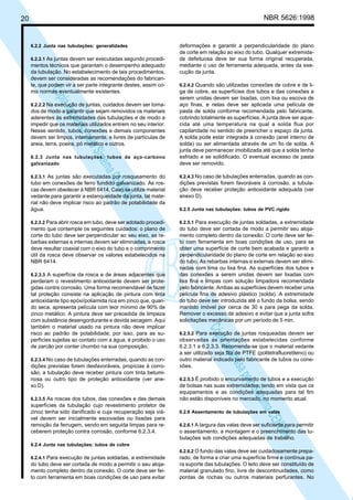 NBR 5626:1998

20

6.2.2 Junta nas tubulações: generalidades
6.2.2.1 As juntas devem ser executadas segundo procedi-

N
NWI
a CE
istem
elo S
sa p
pres
ia im
Cóp

mentos técnicos que garantam o desempenho adequado
da tubulação. No estabelecimento de tais procedimentos,
devem ser consideradas as recomendações do fabricante, que podem vir a ser parte integrante destes, assim como normas eventualmente existentes.

deformações e garantir a perpendicularidade do plano
de corte em relação ao eixo do tubo. Qualquer extremidade defeituosa deve ter sua forma original recuperada,
mediante o uso de ferramenta adequada, antes da execução da junta.
6.2.4.2 Quando são utilizadas conexões de cobre e de li-

6.2.3 Junta nas tubulações: tubos de aço-carbono
galvanizado

ga de cobre, as superfícies dos tubos e das conexões a
serem unidas devem ser lixadas, com lixa ou escova de
aço finas, e nelas deve ser aplicada uma película de
pasta de solda conforme recomendada pelo fabricante,
cobrindo totalmente as superfícies. A junta deve ser aquecida até uma temperatura na qual a solda flua por
capilaridade no sentido de preencher o espaço da junta.
A solda pode estar integrada à conexão (anel interno de
solda) ou ser alimentada através de um fio de solda. A
junta deve permanecer imobilizada até que a solda tenha
esfriado e se solidificado. O eventual excesso de pasta
deve ser removido.

6.2.3.1 As juntas são executadas por rosqueamento do

6.2.4.3 No caso de tubulações enterradas, quando as con-

tubo em conexões de ferro fundido galvanizado. As roscas devem obedecer à NBR 6414. Caso se utilize material
vedante para garantir a estanqueidade da junta, tal material não deve implicar risco ao padrão de potabilidade da
água.

dições previstas forem favoráveis à corrosão, a tubulação deve receber proteção antioxidante adequada (ver
anexo D).

6.2.3.2 Para abrir rosca em tubo, deve ser adotado procedimento que contemple os seguintes cuidados: o plano de
corte do tubo deve ser perpendicular ao seu eixo, as rebarbas externas e internas devem ser eliminadas, a rosca
deve resultar coaxial com o eixo do tubo e o comprimento
útil da rosca deve observar os valores estabelecidos na
NBR 6414.

6.2.5.1 Para execução de juntas soldadas, a extremidade

6.2.2.2 Na execução de juntas, cuidados devem ser toma-

dos de modo a garantir que sejam removidos os materiais
aderentes às extremidades das tubulações e de modo a
impedir que os materiais utilizados entrem no seu interior.
Nesse sentido, tubos, conexões e demais componentes
devem ser limpos, internamente, e livres de partículas de
areia, terra, poeira, pó metálico e outros.

6.2.3.3 A superfície da rosca e de áreas adjacentes que

6.2.3.4 No caso de tubulações enterradas, quando as con-

dições previstas forem desfavoráveis, propícias à corrosão, a tubulação deve receber pintura com tinta betuminosa ou outro tipo de proteção antioxidante (ver anexo D).
6.2.3.5 As roscas dos tubos, das conexões e das demais

superfícies da tubulação cujo revestimento protetor de
zinco tenha sido danificado e cuja recuperação seja viável devem ser inicialmente escovadas ou lixadas para
remoção da ferrugem, sendo em seguida limpas para receberem proteção contra corrosão, conforme 6.2.3.4.

do tubo deve ser cortada de modo a permitir seu alojamento completo dentro da conexão. O corte deve ser feito com ferramenta em boas condições de uso, para se
obter uma superfície de corte bem acabada e garantir a
perpendicularidade do plano de corte em relação ao eixo
do tubo. As rebarbas internas e externas devem ser eliminadas com lima ou lixa fina. As superfícies dos tubos e
das conexões a serem unidas devem ser lixadas com
lixa fina e limpas com solução limpadora recomendada
pelo fabricante. Ambas as superfícies devem receber uma
película fina de adesivo plástico (solda). A extremidade
do tubo deve ser introduzida até o fundo da bolsa, sendo
mantido imóvel por cerca de 30 s para pega da solda.
Remover o excesso de adesivo e evitar que a junta sofra
solicitações mecânicas por um período de 5 min.

N
NWI
a CE
istem
elo S
sa p
pres
ia im
Cóp

perderam o revestimento antioxidante devem ser protegidas contra corrosão. Uma forma recomendável de fazer
tal proteção consiste na aplicação de pintura com tinta
antioxidante tipo epóxi/poliamida rica em zinco que, quando seca, apresenta película com teor mínimo de 90% de
zinco metálico. A pintura deve ser precedida de limpeza
com substância desengordurante e devida secagem. Aqui
também o material usado na pintura não deve implicar
risco ao padrão de potabilidade; por isso, para as superfícies sujeitas ao contato com a água, é proibido o uso
de zarcão por conter chumbo na sua composição.

6.2.5 Junta nas tubulações: tubos de PVC rígido

6.2.5.2 Para execução de juntas rosqueadas devem ser

observadas as orientações estabelecidas conforme
6.2.3.1 a 6.2.3.3. Recomenda-se que o material vedante
a ser utilizado seja fita de PTFE (politetrafluoretileno) ou
outro material indicado pelo fabricante de tubos ou conexões.
6.2.5.3 É proibido o encurvamento de tubos e a execução

de bolsas nas suas extremidades, tendo em vista que os
equipamentos e as condições adequadas para tal fim
não estão disponíveis no mercado, no momento atual.
6.2.6 Assentamento de tubulações em valas

6.2.6.1 A largura das valas deve ser suficiente para permitir
o assentamento, a montagem e o preenchimento das tubulações sob condições adequadas de trabalho.

6.2.4 Junta nas tubulações: tubos de cobre
6.2.4.1 Para execução de juntas soldadas, a extremidade

do tubo deve ser cortada de modo a permitir o seu alojamento completo dentro da conexão. O corte deve ser feito com ferramenta em boas condições de uso para evitar

6.2.6.2 O fundo das valas deve ser cuidadosamente preparado, de forma a criar uma superfície firme e contínua para suporte das tubulações. O leito deve ser constituído de
material granulado fino, livre de descontinuidades, como
pontas de rochas ou outros materiais perfurantes. No

 