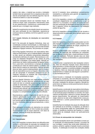 21

NBR 5626:1998

reaterro das valas, o material que envolve a tubulação
também deve ser granulado fino e a espessura das camadas de compactação deve ser definida segundo o tipo de
material de reaterro e o tipo de tubulação.

6.3.1.2 O instalador deve estabelecer procedimentos

necessários e suficientes para garantir os aspectos indicados em 6.1.1 e 6.3.1.1.
6.3.1.3 As inspeções e ensaios aqui destacados não se

vendo-se limpar cada componente internamente antes
do seu assentamento, mantendo-se a extremidade tampada até que a montagem seja realizada.
6.2.6.4 Os revestimentos de proteção devem ser examina-

constituem integralmente nos procedimentos a que se
refere 6.3.1.2. Consistem, no entanto, em ações necessárias para verificação de atividades de execução relacionadas a aspectos críticos de desempenho da instalação
predial de água fria.

Cóp
ia im
pres
sa p
elo S
istem
a CE
NWI
N

6.2.6.3 As tubulações devem ser mantidas limpas, de-

dos para verificação de sua integridade, reparando-se
eventuais danos ou defeitos, de forma a garantir sua continuidade.

6.3.1.4 As inspeções e ensaios podem se dar durante o

6.2.7 Ligação hidráulica de tubulações em reservatório
domiciliar

6.3.2 Inspeção

6.2.7.1 Na execução de ligações hidráulicas, deve ser

considerada eventual movimentação ou deformação do
reservatório quando cheio de água, para se evitar tensões
deletérias à ligação hidráulica, não previstas em projeto.
6.2.7.2 Nas ligações hidráulicas com reservatórios fabri-

cados em fibrocimento, aço ou material plástico (reforçado
ou não), devem ser utilizados componentes adequados,
previamente definidos em projeto. Recomenda-se o emprego de adaptador flangeado do tipo dotado de junta
adequada à tubulação a que estará ligado. Atenção especial deve ser dada à estanqueidade da ligação hidráulica e, para tanto, recomenda-se o emprego de vedação
constituída por anéis de material plástico ou elástico nas
faces interna e externa do reservatório. Atenção também
deve ser dada, quanto à estanqueidade, quando a superfície do reservatório é curva ou irregular, devendo a vedação ser apropriada. É necessário assegurar-se que os
materiais utilizados na vedação não comprometam o
padrão de potabilidade da água.
6.2.7.3 A ligação hidráulica com reservatórios moldados

Cóp
ia im
pres
sa p
elo S
istem
a CE
NWI
N

em concreto, na obra, deve ser constituída por um segmento de tubo ou conexão apropriada que atravessa a
parede do reservatório, nela posicionado por ocasião da
concretagem. As principais características que tal ligação
hidráulica deve atender são a estanqueidade, a resistência aos torques necessários durante a montagem das tubulações e a compatibilidade do tipo de junta utilizada.
Recomenda-se, quando o segmento de tubo for em aço
carbono galvanizado ou em cobre, seja soldada uma
chapa metálica, coaxial, circular ou quadrada, com abertura central igual ao diâmetro externo do segmento de tubo e de dimensões externas aproximadamente o dobro
deste.
Para passagens embutidas em elementos de concreto
do reservatório, previstas em ferro fundido tipo pressão,
recomenda-se o uso de peças especiais, com abas de
vedação, próprias às linhas dos fabricantes.

desenvolvimento da execução como também após a sua
conclusão.

6.3.2.1 As inspeções a serem executadas podem ser sim-

ples inspeção visual como, também, podem exigir a realização de medições, aplicação de cargas, pequenos ensaios de funcionamento e outros.
6.3.2.2 A conformidade com o projeto e a correção das

atividades de execução são verificadas por inspeções,
que se efetuam durante todo o desenvolvimento da execução da instalação. Particular atenção deve ser dada
para o tipo, o material, as dimensões e o posicionamento
das tubulações.
6.3.2.3 Durante o assentamento das tubulações enterra-

das, deve ser efetuada inspeção visual, observando-se
particularmente a correta execução de juntas, instalação
de válvulas e registros e eventual proteção antioxidante
e mecânica. Deve ser observado também se o leito de
assentamento e o reaterro da vala seguem o procedimento recomendado em 6.2.6.
6.3.2.4 Durante a instalação de tubulações aparentes,

embutidas ou recobertas, deve ser efetuada inspeção visual, observando-se particularmente a correta execução
de juntas, instalação de válvulas e registros. Atenção especial deve ser dada ao correto posicionamento dos pontos de utilização.
6.3.2.5 Durante a construção de reservatórios domiciliares,
atenção especial deve ser dada ao correto posicionamento de eventuais peças embutidas no concreto. Em reservatórios pré-fabricados, observar a correta utilização dos
apoios especificados. Na aplicação de impermeabilização, observar se esta cobre integralmente a área prevista. Observar o correto posicionamento das ligações
hidráulicas.
6.3.2.6 Na fase de instalação das peças de utilização deve

ser verificado se as torneiras, os registros, as válvulas e
os outros componentes estão em conformidade com o
projeto. A resistência mecânica das fixações e o acabamento geral da instalação devem ser particularmente
observados.

6.3 Inspeção e ensaio
6.3.3 Ensaio de estanqueidade das tubulações
6.3.1 Generalidades
6.3.3.1 As tubulações devem ser submetidas a ensaio pa6.3.1.1 As inspeções e ensaios devem ser efetuados para

verificar a conformidade da execução da instalação predial de água fria com o respectivo projeto e se esta execução foi corretamente levada a efeito.

ra verificação da estanqueidade durante o processo de
sua montagem, quando elas ainda estão totalmente expostas e, portanto, sujeitas a inspeção visual e a eventuais
reparos. A viabilização do ensaio nas condições citadas

 