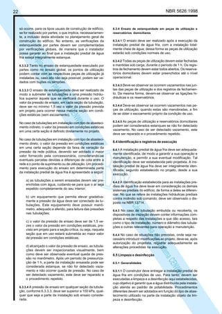 NBR 5626:1998

22

N
NWI
a CE
istem
elo S
sa p
pres
ia im
Cóp

só ocorre, para os tipos usuais de construção de edifício,
se for realizado por partes, o que implica, necessariamente, a inclusão desta atividade no planejamento geral de
construção do edifício. No entanto, as verificações da
estanqueidade por partes devem ser complementadas
por verificações globais, de maneira que o instalador
possa garantir ao final que a instalação predial de água
fria esteja integralmente estanque.
6.3.3.2 Tanto no ensaio de estanqueidade executado por

partes como no ensaio global, os pontos de utilização
podem contar com as respectivas peças de utilização já
instaladas ou, caso isto não seja possível, podem ser vedados com bujões ou tampões.
6.3.3.3 O ensaio de estanqueidade deve ser realizado de

modo a submeter as tubulações a uma pressão hidráulica superior àquela que se verificará durante o uso. O
valor da pressão de ensaio, em cada seção da tubulação,
deve ser no mínimo 1,5 vez o valor da pressão prevista
em projeto para ocorrer nessa mesma seção em condições estáticas (sem escoamento).
No caso de tubulações em instalação com tipo de abastecimento indireto, o valor da pressão em condições estáticas
em uma certa seção é definido diretamente no projeto.
No caso de tubulações em instalação com tipo de abastecimento direto, o valor da pressão em condições estáticas
em uma certa seção depende da faixa de variação da
pressão da rede pública, devendo ser adotado o maior
valor fornecido pela concessionária, considerando-se
eventuais parcelas devidas a diferenças de cota entre a
rede e o ponto de suprimento ou de utilização. Um procedimento para execução do ensaio em determinada parte
da instalação predial de água fria é apresentado a seguir:
a) as tubulações a serem ensaiadas devem ser preenchidas com água, cuidando-se para que o ar seja
expelido completamente do seu interior;

c) o valor da pressão de ensaio deve ser de 1,5 vezes o valor da pressão em condições estáticas, previsto em projeto para a seção crítica, ou seja, naquela
seção que em uso estará submetida ao maior valor
de pressão em condições estáticas;
d) alcançado o valor da pressão de ensaio, as tubulações devem ser inspecionadas visualmente, bem
como deve ser observada eventual queda de pressão no manômetro. Após um período de pressurização de 1 h, a parte da instalação ensaiada pode ser
considerada estanque, se não for detectado vazamento e não ocorrer queda de pressão. No caso de
ser detectado vazamento, este deve ser reparado e
o procedimento repetido.
6.3.3.4 A pressão de ensaio em qualquer seção da tubula-

ção, conforme 6.3.3.3, deve ser superior a 100 kPa, qualquer que seja a parte da instalação sob ensaio considerada.

6.3.4.1 O ensaio deve ser realizado após a execução da

instalação predial de água fria, com a instalação totalmente cheia de água; dessa forma as peças de utilização
estarão sob condições normais de uso.
6.3.4.2 Todas as peças de utilização devem estar fechadas
e mantidas sob carga, durante o período de 1 h. Os registros de fechamento devem estar todos abertos. Os reservatórios domiciliares devem estar preenchidos até o nível
operacional.
6.3.4.3 Deve-se observar se ocorrem vazamentos nas jun-

tas das peças de utilização e dos registros de fechamento. Da mesma forma, devem-se observar as ligações hidráulicas e os reservatórios.
6.3.4.4 Deve-se observar se ocorrem vazamentos nas pe-

ças de utilização, quando estas são manobradas, a fim
de se obter o escoamento próprio da condição de uso.
6.3.4.5 As peças de utilização e reservatórios domiciliares

podem ser considerados estanques se não for detectado
vazamento. No caso de ser detectado vazamento, este
deve ser reparado e o procedimento repetido.
6.4 Identificação e registros de execução
6.4.1 A instalação predial de água fria deve ser adequadamente identificada, de modo a garantir a sua operação e
manutenção, e permitir a sua eventual modificação. Tal
identificação deve ser estabelecida pelo projetista. A instalação predial de água fria deve ser integralmente identificada, segundo estabelecido no projeto, desde a sua
execução.
6.4.2 A identificação estabelecida para as instalações prediais de água fria deve levar em consideração os demais
sistemas prediais do edifício, de forma a deles se diferenciar. No que se refere às instalações hidráulicas prediais
contra incêndio sob comando, deve ser observado o disposto na NBR 13714.

N
NWI
a CE
istem
elo S
sa p
pres
ia im
Cóp

b) um equipamento que permita elevar gradativamente a pressão da água deve ser conectado às tubulações. Este equipamento deve possuir manômetro, adequado e aferido, para leitura das pressões
nas tubulações;

6.3.4 Ensaio de estanqueidade em peças de utilização e
reservatórios domiciliares

6.4.3 No caso de tubulação embutida ou recoberta, os
dispositivos de inspeção devem conter informações completas a respeito das instalações a que dão acesso, tais
como o tipo de instalação, número e diâmetro das tubulações e outras relevantes para operação e manutenção.
6.4.4 No caso de situações não previstas, onde seja necessário introduzir modificações ao projeto, deve-se, após
autorização do projetista, registrar adequadamente as
alterações procedidas na execução.

6.5 Limpeza e desinfecção
6.5.1 Generalidades

6.5.1.1 O construtor deve entregar a instalação predial de

água fria em condições de uso. Para tanto, devem ser
executadas a limpeza e a desinfecção aqui estabelecidas,
cujo objetivo é garantir que a água distribuída pela instalação atenda ao padrão de potabilidade. Procedimentos
diferentes devem ser adotados em função do tipo de abastecimento utilizado na parte da instalação objeto da limpeza e desinfecção.

 