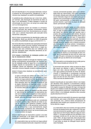 23

NBR 5626:1998

a presença de microorganismos, patogênicos ou não, a
números que obedeçam ao padrão de potabilidade.
A substância ativa utilizada deve ser o cloro livre, obtido,
por exemplo, pela dissolução de hipoclorito de sódio na
água a ser desinfetada. O efeito desejado é função da
concentração de cloro livre e do tempo de contato dele
com os microorganismos.
Cuidados especiais devem ser tomados no armazenamento e manuseio das soluções concentradas usadas
para obtenção do cloro livre, recomendando-se, em particular, que o pessoal responsável pela execução tenha
treinamento adequado.
6.5.1.3 Outros procedimentos de desinfecção podem ser

empregados, desde que atendam ao critério da garantia
do padrão de potabilidade da água (conforme 6.5.1.1).
6.5.1.4 Os efluentes resultantes das operações de limpeza

e desinfecção podem provocar impactos ambientais em
determinadas circunstâncias. Desta forma, o órgão responsável pelo meio ambiente deve ser notificado para
que tais operações sejam efetuadas atendendo as exigências estabelecidas.
6.5.2 Limpeza e desinfecção de instalações prediais com
tipo de abastecimento indireto
6.5.2.1 A limpeza consiste na remoção de materiais e substâncias eventualmente remanescentes nas diversas partes da instalação predial de água fria e na subseqüente
lavagem através do escoamento de água potável pela
instalação. Devem ser realizados, após a conclusão da
execução, inclusive inspeção, ensaios e eventuais reparos.
6.5.2.2 A limpeza deve obedecer ao procedimento apre-

sentado a seguir:

Cóp
ia im
pres
sa p
elo S
istem
a CE
NWI
N

a) após a remoção dos sólidos de maior porte, o interior dos reservatórios deve ser esfregado e enxaguado com água potável da fonte de abastecimento,
sendo o efluente escoado pela tubulação de limpeza.
Esta operação deve ser realizada evitando-se que
as águas residuárias aí originadas entrem na rede
predial de distribuição, o que pode ser obtido mediante manobra adequada dos registros de fechamento;
b) em seguida, abertos os registros que dão acesso
à rede predial de distribuição, os reservatórios devem ser enchidos até os respectivos níveis operacionais, previamente ajustados. Todas as peças de utilização, até então fechadas, devem ser abertas;
c) esta operação de limpeza pode ser considerada
concluída quando a água efluente por todas as peças de utilização tiver aparência cristalina, quando
observada a olho nu, e não apresentar resíduos sólidos de nenhum tipo, o que, eventualmente, exigirá
reenchimentos sucessivos dos reservatórios. Os
efluentes resultantes devem ser encaminhados para
o sistema coletor de esgoto.
6.5.2.3 A desinfecção do reservatório superior e da rede

predial de distribuição a ele ligada deve obedecer ao
procedimento apresentado a seguir:
a) o reservatório deve ser enchido com água potável
da fonte de abastecimento até o respectivo nível ope-

racional, previamente ajustado, após o que a alimentação deve ser interrompida. Uma certa quantidade
da solução utilizada para obtenção do cloro livre deve ser misturada à água do reservatório para que se
obtenha uma concentração de cloro livre de 50 mg/L
(50 ppm), permanecendo no reservatório por 1 h,
período durante o qual todas as peças de utilização
devem permanecer fechadas;
b) as peças de utilização devem ser então abertas,
obedecendo-se à ordem de proximidade ao reservatório, ou seja, as peças mais a montante da instalação devem ser abertas antes que aquelas mais a
jusante, até que todas tenham sido abertas. As peças
de utilização podem ir sendo fechadas assim que a
água efluente exalar odor de cloro. O reservatório
não deve esvaziar durante essa operação. Se necessário, este deve ser reenchido e o procedimento de
cloração deve ser repetido com a mesma concentração estabelecida na alínea anterior. Completada a
operação, deve-se deixar o reservatório e a tubulação cheios por mais 1 h;

Cóp
ia im
pres
sa p
elo S
istem
a CE
NWI
N

6.5.1.2 A desinfecção é uma operação destinada a reduzir

c) a peça de utilização mais afastada do reservatório
deve então ser aberta e a concentração de cloro medida. Se a concentração de cloro livre for menor que
30 mg/L (30 ppm) o processo de cloração deve ser
repetido até que se obtenha tal concentração;
d) o reservatório e as tubulações devem então permanecer nessa situação por cerca de 16 h;
e) terminado este período, todas as peças de utilização devem ser abertas e, após o escoamento da
água com cloro, deve-se alimentar o reservatório
com água potável proveniente da fonte de abastecimento. A desinfecção é considerada concluída
quando em todas as peças de utilização se obtiver
água com teor de cloro não superior àquele característico da fonte de abastecimento.

6.5.2.4 A desinfecção do reservatório inferior e da instala-

ção elevatória deve obedecer a procedimento análogo
àquele descrito em 6.5.2.3, onde a concentração de cloro
livre exigida na peça de utilização (30 mg/L) corresponde
àquela a ser medida na saída das tubulações que alimentam os reservatórios superiores. A desinfecção do reservatório inferior e da instalação elevatória deve preceder
aquela descrita em 6.5.2.3.
6.5.2.5 Nos casos de reservatório de pequena capacidade

(por exemplo: para casas unifamiliares, pequenos edifícios comerciais, etc.), pode-se adotar procedimento de
desinfecção mais simples que o exposto em 6.5.2.3, conforme descrito a seguir:
a) o reservatório deve ser enchido com água potável
da fonte de abastecimento até o respectivo nível operacional previamente ajustado, após o que a alimentação deve ser interrompida. Misturar à água do reservatório 1 L de água sanitária de uso doméstico (concentração mínima de 2% de cloro livre ativo) para
cada 1 000 L de água reservada. Esta solução deve
permanecer no reservatório por 1 h, período durante
o qual todas as peças de utilização devem permanecer fechadas;

 